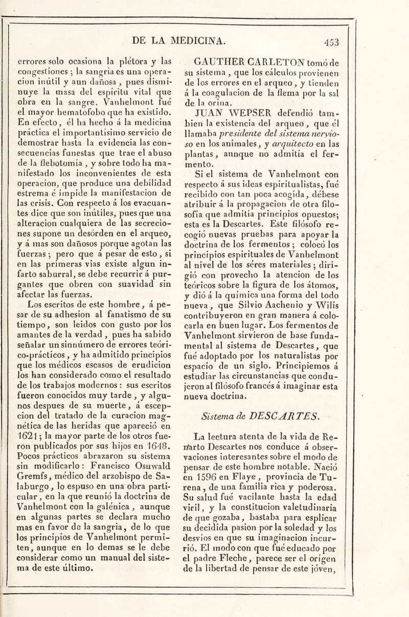 errores solo ocasiona la plétora y las congestiones *, la sangría es una Opera- ción inútil y aun dañosa , pues dismi- nuye la masa del espíritu vital que obra eu la sangre. Vanbelmont fue el mayor hematofobo que ha existido. En efecto, él ha hecho á la medicina práctica el importantísimo servicio de demostrar hasta la evidencia las con- secuencias funestas que trae el abuso de la flebotomía , y sobre todo ha ma- nifestado los inconvenientes de esta Operación, que produce una debilidad estrema é impide la manifestación de las crisis. Con respecto á los evacuan- tes dice que son inútiles, pues que una alteración cualquiera de las secrecio- nes supone un desorden en el arqueo, y á mas son dañosos porque agotan las fuerzas; pero que á pesar de esto, si en las primeras vias existe algún in- farto saburral, se debe recurrir á pur- gantes que obren con suavidad sin afectar las fuerzas. Los escritos de este hombre, á pe- sar de su adhesión al fanatismo de su tiempo, son leídos con gusto por los amantes de la verdad , pues ha sabido señalar un sinnúmero de errores teóri- co-prácticos , y ha admitido principios que los médicos escasos de erudición los han considerado como el resultado de los trabajos modernos : sus escritos fueron conocidos muy tarde , y algu- nos después de su muerte, á escep- cion del tratado de la curación mag- nética de las heridas que apareció en 1621; la mayor parte de los otros fue- ron publicados por sus hijos en 1648. Pocos prácticos abrazaron su sistema sin modificarlo: Francisco Osuwald Gremfs, médico del arzobispo de Sa- laburgo, lo espuso en una obra parti- cular , en la que reunió la doctrina de Vanbelmont con la galénica , aunque en algunas partes se declara mucho mas en favor de la sangría, de lo que los principios de V^anhelmont permi- ten, aunque en lo demas se le debe considerar como un manual del siste- ma de este último. GAUTHER CARLETON tomó de su sistema , que los cálculos provienen de los errores en el arqueo, y tienden á la coagulación de la flema por la sal de la orina. JUAN WEPSER defendió tam- bién la existencia del arqueo, que él llamaba presidente del sistema neryio- so en los animales, y arquitecto en las plantas, aunque no admitía el fer- mento. Si el sistema de Vanbelmont con respecto á sus ideas espiritualistas, fué recibido con tan poca acogida, débese atribuir á la propagación de otra filo- sofía que admitía principios opuestos; esta es la Descartes. Este filósofo re- cogió nuevas pruebas para apoyar la doctrina de los fermentos ; colocó los principios espirituales de Vanbelmont al nivel de los séres materiales; diri- gió con provecho la atención de los teóricos sobre la figura de los átomos, y dió á la química una forma del todo nueva , que Silvio Aachenio y Wilis contribuyeron en gran manera á colo- carla en buen lugar. Los fermentos de Vanbelmont sirvieron de base funda- mental al sistema de Descartes, que filé adoptado por los naturalistas por espacio de un siglo. Principiemos á estudiar las circunstancias que condu- jeron al filósofo francés á imaginar esta nueva doctrina. Sistema de DESCARTES. La lectura atenta de la vida de Re- ndarte Descartes nos conduce á obser- vaciones interesantes sobre el modo de pensar de este hombre notable. Nació en 1596 en Flaye , provincia de Tu- rena , de una familia rica y poderosa. Su salud fué vacilante hasta la edad viril, y la constitución valetudinaria de que gozaba, bastaba para esplicar su decidida pasión por la soledad y los desvíos en que su imaginación incur- rió. El modo con que fué educado por el padre Fleche, parece ser el origen de la libertad de pensar de este jóven.