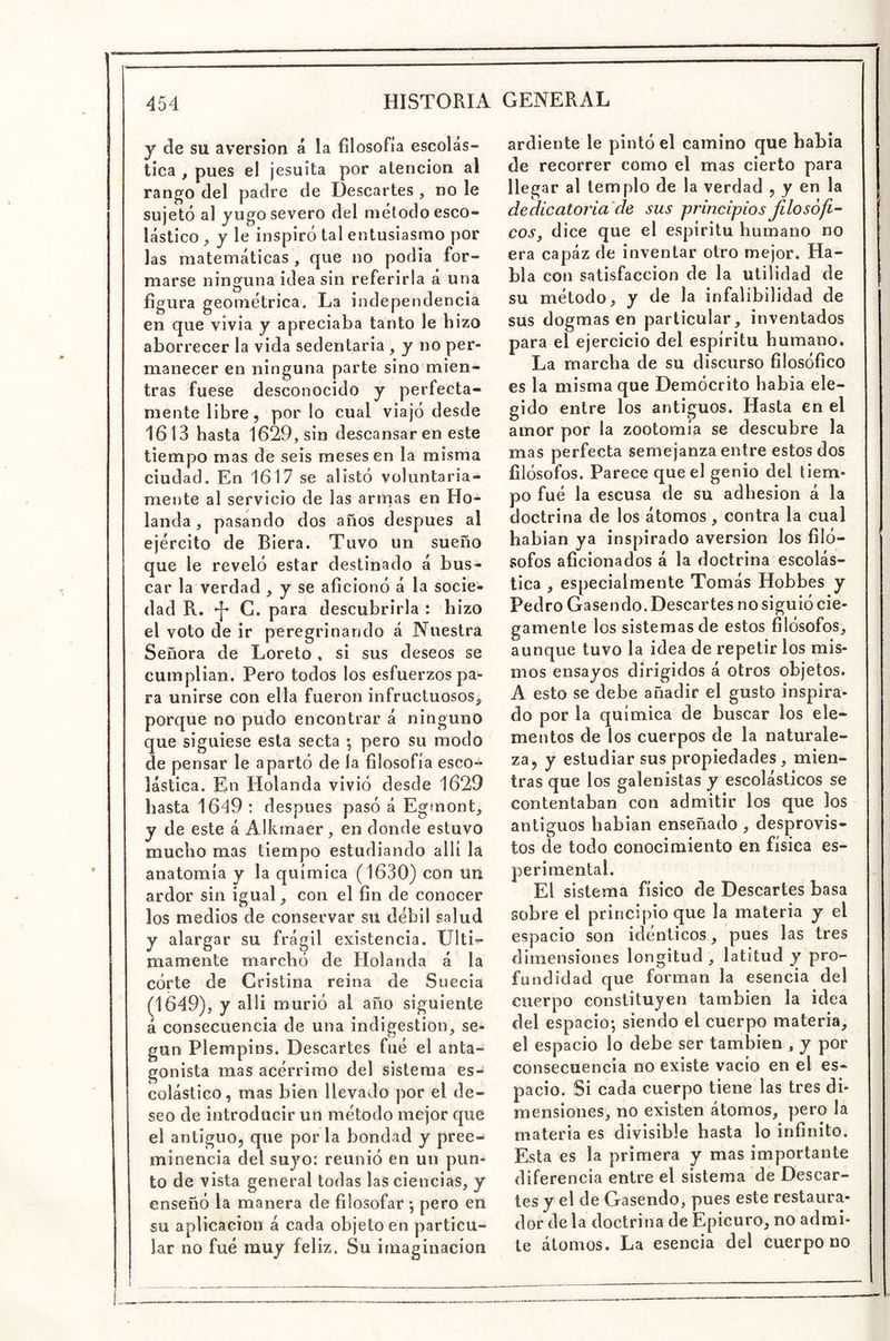 y de su aversión á la filosofía escolás- tica , pues el jesuita por atención al rango del padre de Descartes , no le sujetó al yugo severo del método esco- lástico , y le inspiró tal entusiasmo por las matemáticas , que no podia for- marse ninguna idea sin referirla á una figura geométrica. La independencia en que vivia y apreciaba tanto le hizo aborrecer la vida sedentaria , y no per- manecer en ninguna parte sino mien- tras fuese desconocido y perfecta- mente libre, por lo cual viajó desde 1613 hasta 1629, sin descansar en este tiempo mas de seis meses en la misma ciudad. En 1617 se alistó voluntaria- mente al servicio de las armas en Ho- landa , pasando dos años después al ejército de Biera. Tuvo un sueño que le reveló estar destinado á bus- car la verdad ^ y se aficionó á la socie- dad R. ^ G. para descubrirla : hizo el voto de ir peregrinando á Nuestra Señora de Loreto , si sus deseos se cumplian. Pero todos los esfuerzos pa- ra unirse con ella fueron infructuosos^ porque no pudo encontrar á ninguno que siguiese esta secta •, pero su modo de pensar le apartó de la filosofía esco- lástica. En Holanda vivió desde 1629 hasta 1649: después pasó á Egmont, y de este á Alkmaer, en donde estuvo mucho mas tiempo estudiando allí la anatomía y la química (1630) con un ardor sin igual ^ con el fin de conocer los medios de conservar su débil salud y alargar su frágil existencia. Ulti- mamente marchó de Holanda á la córte de Cristina reina de Suecia (1649), y alli murió al año siguiente á consecuencia de una indigestión^ se- gún Plempins. Descartes fué el anta- gonista mas acérrimo del sistema es- colástico, mas bien llevado por el de- seo de introducir un método mejor que el antiguo, que por la bondad y pree- minencia del sujo: reunió en un pun- to de vista general todas las ciencias, y enseñó la manera de filosofar •, pero en su aplicación á cada objeto en particu- lar no fué muy feliz. Su imaginación ardiente le pintó el camino que habia de recorrer como el mas cierto para llegar al templo de la verdad , y en la dedicatoria de sus principios Jilosófí- eos, dice que el espíritu humano no era capáz de inventar otro mejor. Ha- bla con satisfacción de la utilidad de su método, y de la infalibilidad de sus dogmas en particular, inventados para el ejercicio del espíritu humano. La marcha de su discurso filosófico es la misma que Demócrito habia ele- gido entre los antiguos. Hasta en el amor por la zootomía se descubre la mas perfecta semejanza entre estos dos filósofos. Parece que el genio del tiem- po fué la escusa de su adhesión á la doctrina de los átomos, contra la cual habian ya inspirado aversión los filó- sofos aficionados á la doctrina escolás- tica , especialmente Tomás Hobbes y Pedro Gasendo. Descartes no siguió cie- gamente los sistemas de estos filósofos, aunque tuvo la idea de repetir los mis- mos ensayos dirigidos á otros objetos. A esto se debe añadir el gusto inspira- do por la química de buscar los ele- mentos de los cuerpos de la naturale- za, y estudiar sus propiedades, mien- tras que los galenistas y escolásticos se contentaban con admitir los que los antiguos habian enseñado , desprovis- tos de todo conocimiento en física es- perirnental. El sistema físico de Descartes basa sobre el principio que la materia y el espacio son idénticos, pues las tres dimensiones longitud , latitud y pro- fundidad que forman la esencia del cuerpo constituyen también la idea del espacio; siendo el cuerpo materia, el espacio lo debe ser también , y por consecuencia no existe vacío en el es- pacio. Si cada cuerpo tiene las tres di- mensiones, no existen átomos, pero la materia es divisible hasta lo infinito. Esta es la primera y mas importante diferencia entre el sistema de Descar- tes y el de Gasendo, pues este restaura- dor de la doctrina de Epicuro, no admi- te átomos. La esencia del cuerpo no