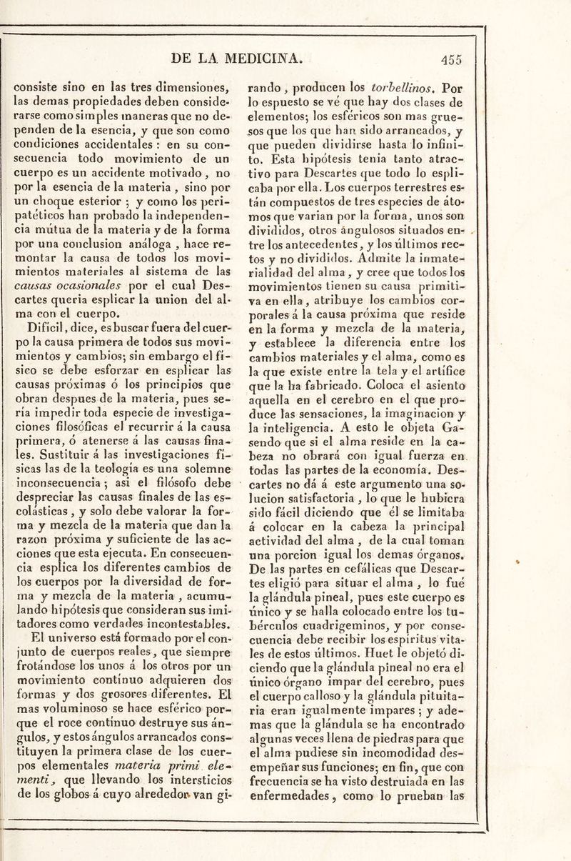 consiste sino en las tres dimensiones, las demas propiedades deben conside- rarse como simples maneras que no de- penden de la esencia, y que son como condiciones accidentales : en su con- secuencia todo movimiento de un cuerpo es un accidente motivado , no por la esencia de la materia , sino por un choque esterior ; y como los peri- patéticos han probado la independen- cia mutua de la materia y de la forma por una conclusión análoga , hace re- montar la causa de todos los movi- mientos materiales al sistema de las causas ocasionales por el cual Des- cartes quería esplicar la unión del al- ma con el cuerpo. Difícil, dice, esbuscar fuera del cuer- po la causa primera de todos sus movi- mientos y cambios; sin embargo el fí- sico se debe esforzar en esplicar las causas próximas ó los principios que obran después de la materia, pues se- ría impedir toda especie de investiga- ciones filosóficas el recurrir á la causa primera, ó atenerse á las causas fina- les. Sustituir á las investigaciones fí- sicas las de la teología es una solemne inconsecuencia ; asi el filósofo debe despreciar las causas finales de las es- colásticas , y solo debe valorar la for- ma y mezcla de la materia que dan la razón próxima y suficiente de las ac- ciones que esta ejecuta. En consecuen- cia esplica los diferentes cambios de los cuerpos por la diversidad de for- ma y mezcla de la materia , acumu- lando hipótesis que consideran sus imi- tadores como verdades incontestables. El universo está formado por el con- junto de cuerpos reales, que siempre frotándose los unos á los otros por un movimiento continuo adquieren dos formas y dos grosores diferentes. El mas voluminoso se hace esférico por- que el roce continuo destruye sus án- gulos, y estos ángulos arrancados cons- tituyen la primera clase de los cuer- pos elementales materia primi ele» mentiy que llevando los intersticios de los globos á cuyo alrededoiv van gi- rando , producen los torbellinos, Por lo espuesto se vé que hay dos clases de elementos; los esféricos son mas grue- sos que los que han sido arrancados, y que pueden dividirse hasta lo infini- to. Esta hipótesis tenia tanto atrac- tivo para Descartes que todo lo espli- caba por ella. Los cuerpos terrestres es- tán compuestos de tres especies de áto- mos que varían por la forma, unos son divididos, otros áogulosos situados en- . tre los antecedentes, y los últimos rec- tos y no divididos. Admite la inmate- rialidad del alma , y cree que todos los movimientos tienen su causa primiti- va en ella, atribuye los cambios cor- porales á la causa próxima que reside en la forma y mezcla de la materia, y establece la diferencia entre los cambios materiales y el alma, como es la que existe entre la tela y el artífice que la ha fabricado. Coloca el asiento aquella en el cerebro en el que pro- duce las sensaciones, la imaginación y la inteligencia. A esto le objeta Ga- sendo que si el alma reside en la ca- beza no obrará con igual fuerza en. todas las partes de la economía. Des- cartes no dá á este argumento una so- lución satisfactoria , lo que le hubiera sido fácil diciendo que él se limitaba á colocar en la cabeza la principal actividad del alma , de la cual toman una porción igual los demas órganos. De 1 as partes en cefálicas que Descar- tes eligió para situar el alma , lo fué la glándula pineal, pues este cuerpees único y se halla colocado entre los tu- bérculos cuadrigeminos, y por conse- cuencia debe recibir los espíritus vita- les de estos últimos. Huet le objetó di- ciendo que la glándula pineal no era el único órgano impar del cerebro, pues el cuerpo calloso y la glándula pituita- ria eran igualmente impares ; y ade- mas que la glándula se ha encontrado algunas veces llena de piedras para que el alma pudiese sin incomodidad des- empeñar sus funciones; en fin, que con frecuencia se ha visto destruiada en las enfermedades, como lo prueban las