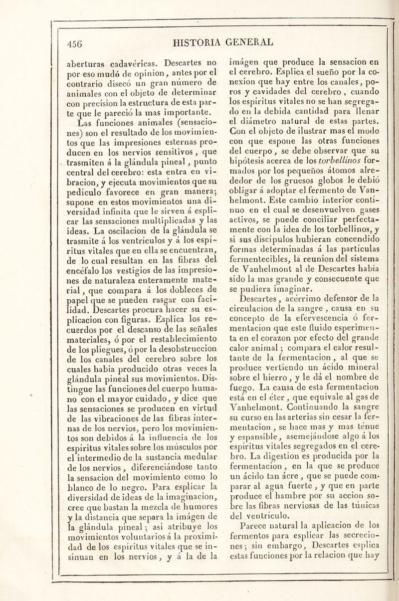 aberturas cadavéricas. Descartes no por eso mudó de opinión, antes por el contrario disecó un gran número de animales con el objeto de determinar con precisión la estructura de esta par- te que le pareció la mas importante. Las funciones animales (sensacio- nes) son el resultado de los movimien- tos que las impresiones esternas pro- ducen en los nervios sensitivos , que V trasmiten á la glándula pineal , punto central del cerebro: esta entra en vi- bración, y ejecuta movimientos que su pedículo favorece en gran manera; supone en estos movimientos una di- versidad infinita que le sirven á espli- car las sensaciones multiplicadas y las ideas. La oscilación de la glándula se trasmite á los ventrículos y a los espi-^ ritus vitales que en ella se encuentran, de lo cual resultan en las fibras del encéfalo los vestigios de las impresio- nes de naturaleza enteramente mate- rial , que compara á los dobleces de papel que se pueden rasgar con faci- lidad. Descartes procura hacer su es- plicacion con figuras. Esplica los re-? cuerdos por el descanso de las señales materiales^ ó por el restablecimiento de los pliegues, ó por la desobstruccion de los canales del cerebro sobre los cuales había producido otras veces la glándula pineal sus movimientos. Dis- tingue las funciones del cuerpo huma- no con el mayor cuidado, y dice que las sensaciones se producen en virtud de las vibraciones de las fibras inter- nas de los nervios, pero los movimien- tos son debidos á la influencia de los espíritus vitales sobre los músculos por el intermedio de la sustancia medular de los nervios , diferenciándose tanto la sensación del movimiento como lo blanco de lo negro. Para esplicar la diversidad de ideas de la imaginación, cree que bastan la mezcla de humores y la distancia que separa la imágen de la glándula pineal ; asi atribuye los movimientos voluntariosa la proximi- dad de los espíritus vitales que se in- sinúan en los nervios, y á la de la imágen que produce la sensación en el cerebro. Esplica el sueño por la co- nexión que hay entre los canales, po- ros y cavidades del cerebro , cuando los espíritus vitales no se han segrega- do en la debida cantidad para llenar el diámetro natural de estas partes. Con el objeto de ilustrar mas el modo con que espone las otras funciones del cuerpo, se debe observar que su hipótesis acerca de \ostorhellinos for- mados por los pequeños átomos alre- dedor de los gruesos globos le debió obligar á adoptar el fermento de Van- helmont. Este cambio interior conti- nuo en el cual se desenvuelven gases activos, se puede conciliar perfecta- mente con la idea de los torbellinos, y si sus discípulos hubieran concendido formas determinadas á las partículas fermentecibles, lá reunión del sistema de Vanhelmont al de Descartes había sido la mas grande y consecuente que se pudiera imaginar. Descartes, acérrimo defensor de la circulación de la sangre , causa en su concepto de la efervescencia ó fer- mentación que este fluido esperimen- ta en el corazón por efecto del grande calor animal; compara el calor resul- tante de la fermentación, al que se produce vertiendo un ácido mineral sobre el hierro, y le dá el nombre de fuego. La causa de esta fermentación está en el éter, que equivale al gas de Vanhelmont. Continuando la sangre su curso en las arterias sin cesar la fer- mentación , se hace mas y mas ténue yespansible, asemejándose algo á los espíritus vitales segregados en el cere- bro. La digestión es producida por la fermentación , en la que se produce un ácido tan acre , que se puede com- parar al agua fuerte , y que en parte produce el hambre por su acción so- bre las fibras nerviosas de las túnicas del ventrículo. Parece natural la aplicación de los fermentos para esplicar las secrecio- nes; sin embargo. Descartes esplica estas funciones por la relación que hay