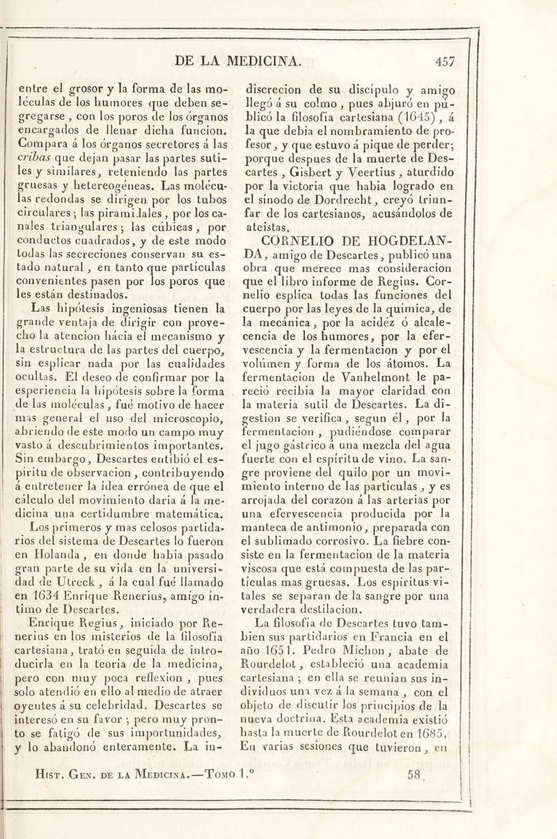 entre el grosor j la forma de las mo- léculas de los humores que deben se- gregarse , con los poros de los órganos encargados de llenar dicha función. Compara á los órganos secretores á las cribas que dejan pasar las partes suti- les y similares, reteniendo las partes gruesas y hetereogéneas. Las molécu- las redondas se dirigen por los tubos circulares *, las piramidales , por los ca- nales triangulares •, las cúbicas , por conductos cuadrados, y de este modo todas las secreciones conservan su es- tado natural, en tanto que partículas convenientes pasen por los poros que les están destinados. Las hipótesis ingeniosas tienen la grande ventaja de dirigir con prove- cho la atención hacia el mecanismo y la estructura de las partes del cuerpo, sin esplicar nada por las cualidades ocultas. El deseo de confirmar por la esperiencia la hipótesis sobre la forma de las moléculas, fué motivo de hacer mas general el uso del microscopio, abriendo de este modo un campo muy vasto á descubrimientos importantes. Sin embargo. Descartes entibió el es- píritu de observación, contribuyendo á entretener la idea errónea de que el cálculo del movimiento daría á la me- dicina una certidumbre matemática. Los primeros y mas celosos partida- rios del sistema de Descartes lo fueron en Holanda , en donde habia pasado gran parte de su vida en la universi* dad de Utreck , á la cual fué llamado en 1634 Enrique Renerius, amigo ín- timo de Descartes. Enrique Regius, iniciado por Re- I nerius en los misterios de la lilosofía ; cartesiana, trató en seguida de intro- I ducirla en la teoría de la medicina, c pero con muy poca reflexión , pues >i solo atendió en ello al medio de atraer ^ oyentes á su celebridad. Descartes se jj interesó en su favor *, pero muy pron- to se fatigó de sus importunidades, y lo abandonó enteramente. La in- discreción de su discípulo y amigo llegó á su colmo , pues abjuró en pu- blicó la filosofía cartesiana (1645) , á la que debía el nombramiento de pro- fesor, y que estuvo á pique de perder- porque después de la muerte de Des- cartes , Gisbert y Veertius , aturdido por la victoria que habia logrado en el sínodo de Dordrecht, creyó triun- far de los cartesianos, acusándolos de ateístas. CORNELIO DE HOGDELAN- DA, amigo de Descartes, publicó una obra que merece mas consideración que el libro informe de Regius. Gor- nelio esplica todas las funciones del cuerpo por las leyes de la química, de la mecánica , por la acidéz ó alcale- cencia de los humores, por la efer- vescencia y la fermentación y por el volumen y forma de los átomos. La fermentación de Vanhelmont le pa- reció recibía la mayor claridad con la materia sutil de Descartes. La di- gestión se verifica , según él , por la fermentación , pudiéndose comparar el jugo gástrico á una mezcla del agua fuerte con el espíritu de vino. La san- gre proviene del quilo por un movi- miento interno de las partículas ^ y es arrojada del corazón á las arterias por una efervescencia producida por la manteca de antimonio, preparada con el sublimado corrosivo. La fiebre con- siste en la fermentación de la materia viscosa que está compuesta de las par- tículas mas gruesas. Los espíritus vi- tales se separan de la sangre por una verdadera destilación. La filosofía de D escartes tuvo tam- bién sus partidarios en Francia en el año 1651. Pedro Michon abate de Rourdelot, estableció una academia cartesiana en ella se reunían sus in- dividuos una vez á la semana , con el objeto de discutir los principios de la nueva doctrina. Esta academia existió hasta la muerte de Rourdelot en 1685, En varias sesiones que tuvieron, en Hist. Gen. de la Medicina.—Tomo 1 58