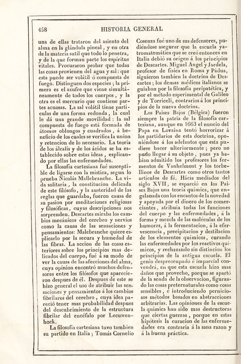 una de ellas trataron del asiento del alma en la glándula pineal ^ y en otra de la materia sutil que todo lo penetra, y de la que forman parte los espíritus vitales. Procuraron probar que todas las cosas provienen del agua y sal: que esta puede ser volátil ó compuesta de fuego. Distinguen dos especies *, la pri- mera es el azufre que viene simultá- neamente de todos los cuerpos , y la otra és el mercurio que contiene par- tes acuosas. La sal volátil tiene partí- culas de una forma redonda, la cual le dá una grande movilidad : la sal compuesta de fuego está formada de átomos oblongos y cuadrados , á be- neficio de los cuales se verifica la unión y retención de lo necesario. La teoría de los álcalis y de los ácidos se ha es- tablecido sobre estas ideas , esplican- do por ellas las enfermedades. La filosofía cartesiana fue suscepti- ble de ligarse con la mística, según lo prueba Nicolás Mallebranche. La vi- da solitaria ^ la constitución delicada de este filósofo, y la austeridad de las reglas que guardaba, fueron causa de su pasión por meditaciones religiosas y filosóficas, cuyas descripciones nos sorprenden. Descartes miraba los cam- bios mecánicos del cerebro y nervios como la causa de las sensaciones y pensamientos; Malebrancbe quiere es- plicarlo por la secura y humedad de las fibras. La acción de las cosas es- teriores sobre los principios mas de- licados del cuerpo, fue á su modo de ver la causa de las afecciones del alma, cuya Opinión encontró muchos defen- sores entre los filósofos que aparecie- ron después de él. Después de este se hizo general el uso de atribuir las sen. saciones y pensamientos á los cambios fibriiares del cerebro , cuya idea pa- reció tener mas probabilidad después del descubrimiento de la estructura fibrilar del encéfalo por Lecuwen- hock. La filosofía cartesiana tuvo también su partido en Italia ; Tomás Gornelio Cosenza fué uno de sus defensores, pu- diéndose asegurar que la escuela ya- Iromatemática que se creó entonces en Italia debió su origen á los principios de Descartes. Miguel Angel y Jardela, profesor de física en Roma y Pádua, siguieron también la doctrina de Des- cartes •, los demas médicos italianos se guiaban por la filosofía peripatética, y por el método esperimental de Galileo y de Torriceli, contrarios á los princi- pios de la nueva doctrina. Los Paises Bajos (Bélgica) fueron siempre la patria de la filosofía car- tesiana, aunque en 1663 el nuncio del Papa en Lovaina tentó horrorizar á los partidarios de esta doctrina, opo- niéndose á los adelantos que esta pu- diese hacer ulteriormente *, pero no pudo llegar á su objeto , pues ya ha- bían admitido los profesores los fer- mentos de Vanhelmont y los torbe- llinos de Descartes como otros tantos artículos de fé. Hácia mediados del siglo XVII, se esparció en los Pai- ses Bajos una teoría química, que en- galanada con los encantos de la novedad y apoyada por el dinero de los comer- ciantes, atribuía todas las funciones del cuerpo y las enfermedades, á la forma y mezcla de las moléculas de los humores, á la fermentación, á la efer- vescencia , precipitación y destilación de los elementos químicos, curando las enfermedades por los reactivos quí- micos, y rechazando sin distinción los principios de la antigua escuela. El genio despreocupado é imparcial con- vendrá, en que esta escuela hizo mas daños que provecho, porque se apartó de la senda de la observación, figuran- do las cosas preternaturales como cosas sensibles , é introduciendo pernicio- sos métodos basados en abstracciones arbitrarias. Las opiniones de la escue- la química han sido mas destructoras que ciertas guerras , porque en estas hipótesis la curación de las enferme- dades era contraria á la sana razón y á la buena práctica.