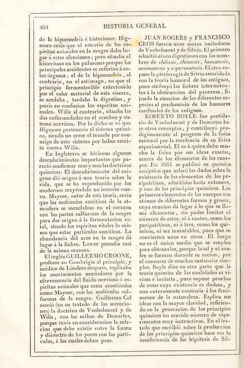 de la hipocondría é histerismo: Hig- moro creía que el estravío de los es- píritus animales en la sangre daba lu- gar á estas afecciones ; pero situaba el histerismo en los pulmones porque los principales accidentes se referian á es- tos órganos •, el de la hipocondría , al contrario , en el estómago^ en que el principio fermentecible entretenido por el calor material de esta viscera, se acedaba , tardaba la digestión, y ponia en confusión los espíritus ani- males. Wilis al contrario, situaba las dos enfermedades en el cerebro y sis- tema nervioso. Por lo dicho se vé que Higmoro pertenecía al sistema quími- co, siendo un error el tenerle por ene- migo de este sistema por haber escri- to contra Wilis. En Inglaterra se hicieron algunos descubrimientos importantes que pa- reció confirmar mas y mas las doctrinas químicas. El descubrimiento del oxí- geno dió origen á una teoría sobre la vida, que se ha reproducido por los modernos creyéndolo un invento nue- vo. Mayóse, autor de esta teoría, creía que las moléculas azoóticas de la at- mósfera se mezclaban en el corazón con las partes sulfurosas de la sangre para dar origen á la fermentación vi- tal, siendo los espíritus vitales lo mis- mo que estas partículas azoóticas. La abundancia del ázoe en la sangre dá lugar á la fiebre. Lower pensaba casi de la misma manera. El inglés GUILLERMO CROONE, profesor en Carnbrigia al principio, y médico de Lóndres después, espücaba los movimientos musculares por la efervescencia del fluido nervioso ó es- píritus animales que creía azootizados como Mayóse, con las moléculas sul- furosas de la sangre. Guillermo Gol asoció (en su tratado de las secrecio- nes) la doctrina de Vanhelmont y de Wilis, con las cribas de Descartes, porque tenia en consideración la rela- ción que debe existir entre la forma y diámetro de los poros con las partí- culas, á los cuales deben paso. JUAN ROGERS y FRANCISCO CROS fueron unos meros imitadores de Vanhelmont y de Silvio. El primero admitió cinco digestiones con los nom- bres de chilosisj chimosis, hematosis, neumatosis y espermatosis. El otro es- puso la pireterogia de Silvio amaridada con la teoría humoral de los antiguos, pues atribuyó las fiebres intermiten- tes á la obstrucción del páncreas , fi- jando la atención de las diferentes es- pecies al predominio de los humores cardinales de los antiguos. ROBERTO BOYLE fue partida- • rio de Vanhelmont y de Descartes ba- jo otros conceptos, y contribuyó pro- digiosamente al progreso de la física racional por la escelencia de su física esperimental. El es á quien debe mu- cho la física por sus ideas exactas, acerca de los elementos de los cuer- pos. En 1661 se publicó su química escéptica que aclaró las dudas sobre la existencia de los elementos de los pe- ripatéticos, admitidos hasta entonces, y aun de los principios químicos. Los primeros elementos de los cuerpos son atómos de diferentes formas y grosor, cuya reunión dá lugar á lo que se lla- ma elementos , sin poder limitar el número de estos, ni á cuatro, como los' • peripatéticos, ni á tres, como los quí- micos, ni ser inmutables, pues que se convierten unos en otros. El fuego ^ no es el único medio que se emplea * para obtenerlos, porque la sal y el azu- fre se forman durante su acción, por el concurso de muchas sustancias sim- ples. Boyle dice en otra parte que la teoría química de las cualidades es vi- ciosa é incierta, pues supone pruebas de cosas cuya existencia es dudosa, y aun enteramente contraria á los fenó- menos de la naturaleza. Esplica sus ideas con la mayor claridad , refirien- do en la generación de los principios químicos un crecido número de espe- rimentos muy instructivos. En el tra- tado que escribió sobre la producción de los principios químicos bace ver la insuficiencia de las hipótesis de Sil-