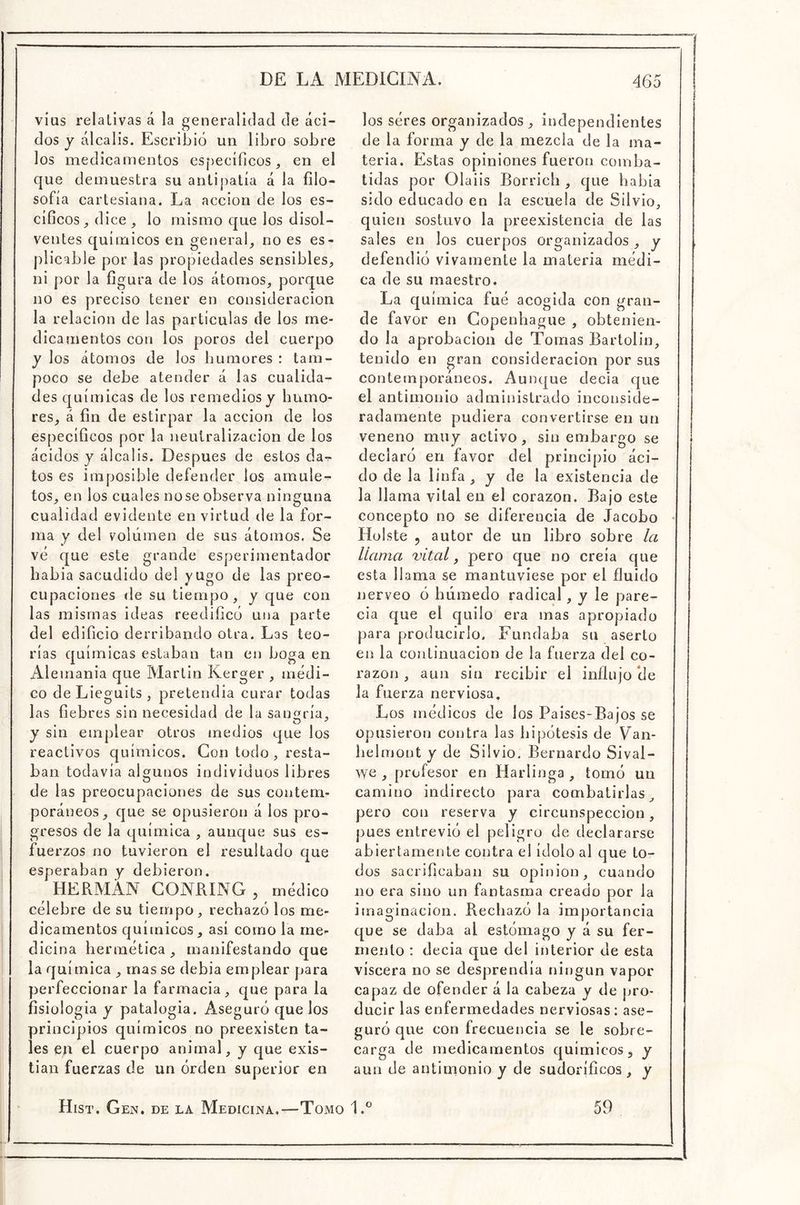 vius relativas á la generalidad de áci- dos y álcalis. Escribió un libro sobre los medicamentos específicos, en el que demuestra su antipatía á la filo- sofía cartesiana. La acción de los es- cíficos, dice, lo mismo que los disol- ventes químicos en general, no es es- piicable por las propiedades sensibles, ni por la figura de los átomos, porque no es preciso tener en consideración la relación de las partículas de los me- dicamentos con los poros del cuerpo y los átomos de los humores : tam- poco se debe atender á las cualida- des químicas de los remedios y humo- res, á fin de estirpar la acción de ios específicos por la neutralización de los ácidos y álcalis. Después de estos da-^ tos es imposible defender los amule- tos, en los cuales nose observa ninguna cualidad evidente en virtud de la for- ma y del volumen de sus átomos. Se vé que este grande esperimentador habia sacudido del yügo de las preo- cupaciones de su tiempo, y que con las mismas ideas reedificó una parte del edificio derribando otra. Las teo- rías químicas estaban tan en boga en Alemania que Martin Kerger , médi- co de Lieguits , pretendía curar todas las fiebres sin necesidad de la sanaría, y sin emplear otros medios que los reactivos químicos. Con todo, resta- ban todavía algunos individuos libres O de las preocupaciones de sus contem- poráneos, que se opusieron á ios pro- gresos de la química , aunque sus es- fuerzos no tuvieron el resultado que esperaban y debieron. HERMÁN GONRING , médico célebre de su tiempo, rechazó los me- dicamentos químicos, así como la me- dicina hermética , manifestando que la química , mas se debia emplear para perfeccionar la farmacia, cpie para la fisioiogia y patalogia. Aseguró que los principios químicos no preexisten ta- les en el cuerpo animal, y que exis- tían fuerzas de un órden superior en los séres organizados, independientes de la forma y de la mezcla de la ma- teria. Estas opiniones fueron comba- tidas por Olaiis Borrich , que habia sido educado en la escuela de Silvio, quien sostuvo la preexistencia de las sales en los cuerpos organizados , y defendió vivamente la materia médi- ca de su maestro. La química fué acogida con gran- de favor en Copenhague , obtenien- do la aprobación de Tomas Bartolin, tenido en gran consideración por sus contemporáneos. Aunque decía que el antimonio administrado inconside- radamente pudiera convertirse en un veneno muy activo, sin embargo se declaró en favor del principio áci- do de la linfa , y de la existencia de la llama vital en el corazón. Bajo este concepto no se diferencia de Jacobo Huiste 5 autor de un libro sobre la llama ^ital, pero que no creía que esta llama se mantuviese por el fluido nerveo ó húmedo radical, y le pare- cía que el quilo era mas apropiado para producirlo. Fundaba su aserto en la continuación de la fuerza del co- razón , aun sin recibir el influjo ele la fuerza nerviosa. Los ínédicos de los Paises-Bajos se opusieron contra las hipótesis de Van- helmont y de Silvio. Bernardo Sival- we , profesor en Harlinga , tomó un camino indirecto para combatirlas^ pero con reserva y circunspección, pues entrevió el peligro de declararse abiertamente contra el ídolo al que to- dos sacrificaban su Opinión, cuando no era sino un fantasma creado por la imaginación. Rechazó la importancia que se daba al estómago y á su fer- mento : decia que del interior de esta viscera no se desprendía ningún vapor capaz de ofender á la cabeza y de jjro- ducir las enfermedades nerviosas : ase- guró que con frecuencia se le sobre- carga de medicamentos químicos, y aun de antinionio y de sudoríficos , y Hist. Gen. de la Medicina.—Tomo 1.® 59