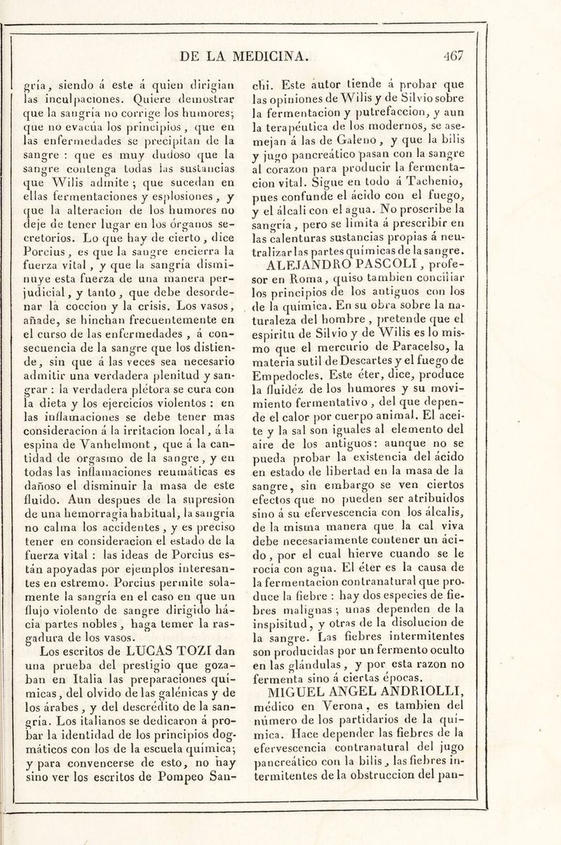 gi'ía, siendo á este á quien dirigían las inculpaciones. Quiere demostrar que la sangría no corrige los humores; que no evacúa los principios, que en las enfermedades se precipitan de la sangre : que es muy dudoso que la sangre contenga todas las sustancias que Wilis admite ; que sucedan en ellas fermentaciones y esplosiones , y que la alteración de los humores no deje de tener luí^ar en los óroíanos se- cretorios. Lo que hay de cierto, dice Porcius , es que la sangre encierra la fuerza vital , y que la sangría dismi- nuye esta fuerza de una manera per- judicial, y tanto, que debe desorde- nar lá cocción y la crisis. Los vasos, añade, se hinchan frecuentemente en el curso de las enfermedades , á con- secuencia de la sangre que los distien- de, sin que á las veces sea necesario admitir una verdadera plenitud y san- grar ; la verdadera plétora se cura con la dieta y los ejercicios violentos : en las inflarnaciones se debe tener mas consideración á la irritación local, á la espina de Vanhelmont, que á la can- tidad de orgasmo de la sangre, y en todas las inflamaciones reumáticas es dañoso el disminuir la masa de este fluido. Aun después de la supresión de una hemorragia habitual, la sangría no calma los accidentes, y es preciso tener en consideración el estado de la fuerza vital : las ideas de Porcius es- tán apoyadas por ejemplos interesan- tes en estremo. Porcius permite sola- mente la sangría en el caso en que un flujo violento de sangre dirigido ha- cia partes nobles , haga temer la ras- gadura de los vasos. Los escritos de LUGAS TOZI dan una prueba del prestigio que goza- ban en Italia las preparaciones quí- micas, del olvido délas galénicas y de los árabes, y del descrédito de la san- gría. Los italianos se dedicaron á pro- bar la identidad de los principios dog- máticos con los de la escuela química; y para convencerse de esto, no ñay sino ver los escritos de Pompeo San- cVii. Este autor tiende á probar que las opiniones de Wilis y de Silvio sobre la fermentación y putrefacción, y aun la terapéutica de los modernos, se ase- mejan á las de Galeno, y que la bilis y jugo pancreático pasan con la sangre al corazón para producir la fermenta- ción vital. Sigue en todo á Tachenio, pues confunde el ácido con el fuego, y el álcali con el agua. No proscribe la sangría, pero se limita á prescribir en las calenturas sustancias propias á neu- tralizarlas partesquímicasde lasangre, ALEJANDRO PASCOLÍ, profe- sor en Roma, quiso también conciliar los principios de los antiguos con los de la química. En su obra sobre la na- turaleza del hombre , pretende que el espíritu de Silvio y de Wilis es lo mis- mo que el mercurio de Paracelso, la materia sutil de Descartes y el fuego de Empedocles. Este éter, dice, produce la fluidéz de los humores y su movi- miento fermentativo , del que depen- de el calor por cuerpo animal. El acei- te y la sal son iguales al elemento del aire de los antiguos: aunque no se pueda probar la existencia del ácido en estado de libertad en la masa de la sangre, sin embargo se ven ciertos efectos que no pueden ser atribuidos sino á su efervescencia con los álcalis, de la misma manera que la cal viva debe necesariamente contener un áci- do , por el cual hierve cuando se le rocía con agua. El éter es la causa de la fermentación contranatural que pro- duce la fiebre : hay dos especies de fie- bres malignas ; unas dependen de la inspisitud, y otras de la disolución de la sangre. Las fiebres intermitentes son producidas por un fermento oculto en las glándulas, y por esta razón no fermenta sino a ciertas épocas. MIGUEL ANGEL ANDRIOLLI, médico en Verona , es también del número de los partidarios de la quí- mica. Hace depender las fiebres de la efervescencia contranatural del jugo pancreático con la bilis, las fiebres in- termitentes de la obstrucción del pan- /