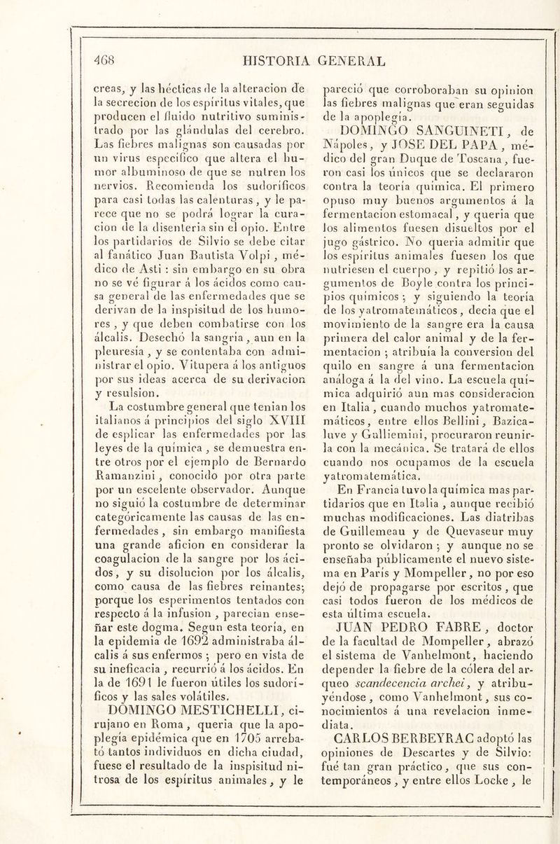 creas^ y las bécticas de la alteración de la secreción de los espíritus vitales, que producen el fluido nutritivo suminis- trado por las glándulas del cerebro. Las fiebres malignas son causadas por un virus específico que altera el hu- mor albuminoso de que se nutren los nervios. Recomienda los sudoríficos para casi todas las calenturas, y le pa- rece que no se podrá lograr la cura- ción de la disenteria sin el opio. Entre los partidarios de Silvio se debe citar al fanático Juan Bautista Volpi , mé- dico de Asti : sin embargo en su obra no se vé figrurar á los ácidos como cau- o sa general de las enfermedades que se derivan de la inspisitud de los Ijurno- res , y que deben combatirse con los álcalis. Desechó la sangría , aun en la pleuresía , y se contentaba con admi- nistrar el opio. Vitupera á los antiguos por sus ideas acerca de su derivación y resulsion. tt La costumbre general que tenían los italianos á principios del siglo XVIII de esplicar las enfermedades por las leyes de la química , se demuestra en- tre otros por el ejemplo de Bernardo Ramanzini, conocido por otra parte por un escelente observador. Aunque no siguió la costumbre de determinar categóricamente las causas de las en- fermedades , sin embargo manifiesta una grande afición en considerar la coagulación de la sangre por los áci- dos, y su disolución por los álcalis, como causa de las fiebres reinantes-, porque los esperimentos tentados con respecto á la infusión , parecian ense- ñar este dogma. Según esta teoría, en la epidemia de 1692 administraba ál- calis á sus enfermos pero en vista de su ineficacia , recurrió á los ácidos. En la de 1691 le fueron útiles los sudorí- ficos y las sales volátiles. DOMINGO MESTIGHELLI, ci- rujano en Roma , quería que la apo- plegía epidémica que en 1705 arreba- tó tantos individuos en dicha ciudad, fuese el resultado de la inspisitud ni- trosa de los espíritus animales, y le pareció que corroboraban su Opinión las fiebres malignas que eran seguidas de la apoplegía. DOMINGO SANGUINETI, de Ñapóles, y JOSE DEL PAPA , mé- dico del gran Duque de Toscana, fue- ron casi ios únicos que se declararon contra la teoría química. Fál primero Opuso muy buenos argumentos á la fermentación estomacal, y quería que los alimentos fuesen disueltos por el jugo gástrico. No quería admitir que los espíritus animales fuesen los que nutriesen el cuerpo, y repitió los ar- gumentos de Boyle contra los princi- pios c[uímicos y siguiendo la teoría de los yatrornatemáticos, decía que el movimiento de la sangre era la causa primera del calor animal y de la fer- mentación ; atribuía la conversión del quilo en sangre á una fermentación análoga á la del vino. La escuela quí- mica adquirió aun mas consideración en Italia , cuando muchos yatromate- máticos, entre ellos Bellini, Bazica- luve y Gullieniini, procuraron reunir- ía con la mecánica. Se tratará de ellos cuando nos ocupamos de la escuela y a t rom a te rn ática. En Francia tuvo la química mas par- tidarios que en Italia , aunque recibió muchas modificaciones. Las diatribas de Guillemeau y de Quevaseur muy pronto se olvidaron y aunque no se enseñaba públicamente el nuevo siste- ma en París y Mompeller, no por eso dejó de propagarse por escritos , que casi todos fueron de los médicos de esta última escuela. JUAN PEDRO FABRE, doctor de la facultad de Mompeller, abrazó el sistema de Vanhelmont, haciendo depender la fiebre de la cólera del ar- queo scandecencia archei, y atribu- yéndose , como Vanhelmont, sus co- nocimientos á una revelación inme- diata. GARLOS BERBEYRAG adoptó las opiniones de Descartes y de Silvio: filé tan gran práctico, que sus con- temporáneos , y entre ellos Locke , le