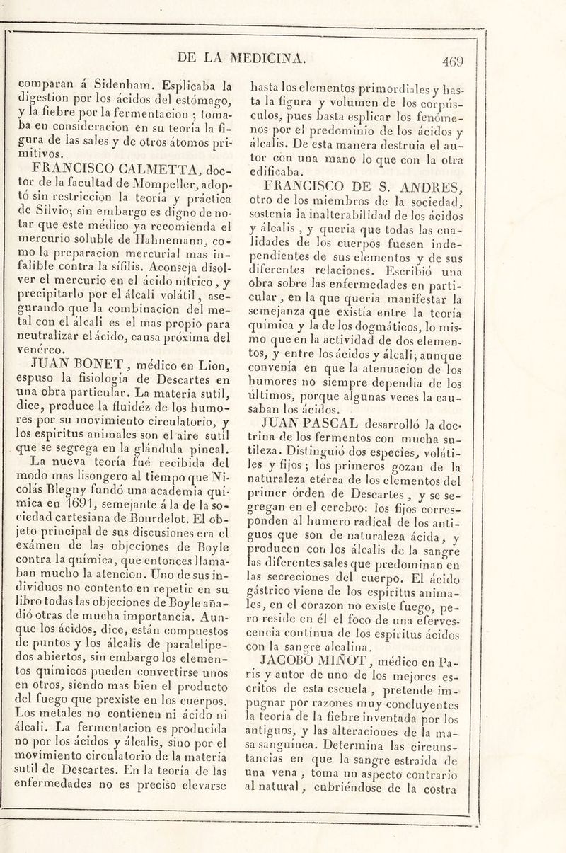 comparan a Sidenham. Esplicaba la digestión por los ácidos del estómago, y la fiebre por la fermentación • toma- ba en consideración en su teoría la fi- gura de las sales y de otros átomos pri- mitivos. FRANCISCO CALMETTA, doc- tor de la facultad de Mompeller, adop- tó sin restricción la teoría y práctica de Sil vio-, sin embargo es digno de no- tar que este módico ya recomienda el mercurio soluble de Habnemann, co- mo la preparación mercurial mas in- falible contra la sífilis. Aconseja disol- ver el mercurio en el ácido nítrico, y precipitarlo por el álcali volátil, ase- gurando que la combinación del me- tal con el alcali es el mas propio para neutralizar el ácido, causa próxima del venéreo. JUAN BONET , medico en Lion, espuso la fisiología de Descartes en una obra particular. La materia sutil, dice, produce la fluidez de los humo- res por su movimiento circulatorio, y los espíritus animales son el aire sutil que se segrega en la glándula pineal. La nueva teoría fue recibida del modo mas lisongero al tiempo que Ni- colás Blegny fundó una academia quí- mica en 1691, semejante á la de la so- ciedad cartesiana de Bourdeiot. El ob- jeto principal de sus discusiones era el exámen de las objeciones de Boyle contra la química, que entonces llama- ban mucho la atención. Uno de sus in- dividuos no contento en repetir en su libro todas las objeciones de Boyle aña- dió otras de mucha importancia. Aun- que los ácidos, dice, están compuestos de puntos y los álcalis de paralelípe- dos abiertos, sin embargólos elemen- tos químicos pueden convertirse unos en otros, siendo mas bien el producto del fuego que prexiste en los cuerpos. Los metales no contienen ni ácido ni álcali. La fermentación es producida no por los ácidos y álcalis, sino por el movimiento circulatorio de la materia sutil de Descartes. En la teoría de las enfermedades no es preciso elevarse basta los elementos primordiales y has- ta la figura y volumen de los corpús- culos, pues basta esplicar los fenóme- nos por el predominio de los ácidos y álcalis. De esta manera destruía el au- tor con una mano lo que con la otra edificaba. FRANCISCO DE S. ANDRES, otro de los miembros de la sociedad, sostenía la inalterabilidad de los ácidos y álcalis , y quería que todas las cua- lidades de los cuerpos fuesen inde- pendientes de sus elementos y de sus diferentes relaciones. Escribió una obra sobre las enfermedades en parti- cular , en la que quería manifestar la semejanza que existía entre la teoría química y la de los dogmáticos, lo mis- mo que en la actividad de dos elemen- tos, y entre los ácidos y álcali-, aunque convenía en que la atenuación de los humores no siempre dependía de los últimos, porque algunas veces la cau- saban los ácidos. JUAN PASCAL desarrolló la doc- trina de los fermentos con mucha su- tileza. Distinguió dos especies, voláti- les y fijos ; los primeros gozan de la naturaleza eterea de los elementos del primer orden de Descartes , y se se- gregan en el cerebro: ios fijos corres- ponden al humero radical de los anti- guos que son de naturaleza ácida, y producen con los álcalis de la sangre las diferentes sales que predominan en las secreciones del cuerpo. El ácido gástrico viene de los espíritus anima- les, en el corazón no existe fuego, pe- ro reside en él el foco de una eferves- cencia continua de los espíritus ácidos con la sangre alcalina. JACOBO MIÑOT, médico en Pa- rís y autor de uno de los mejores es- critos de esta escuela , pretende im- pugnar por razones muy concluyentes la teoría de la fiebre inventada por ios antiguos, y las alteraciones de la ma- sa sanguínea. Determina las circuns- tancias en que la sangre estraida de una vena , toma un aspecto contrario al natural, cubriéndose de la costra