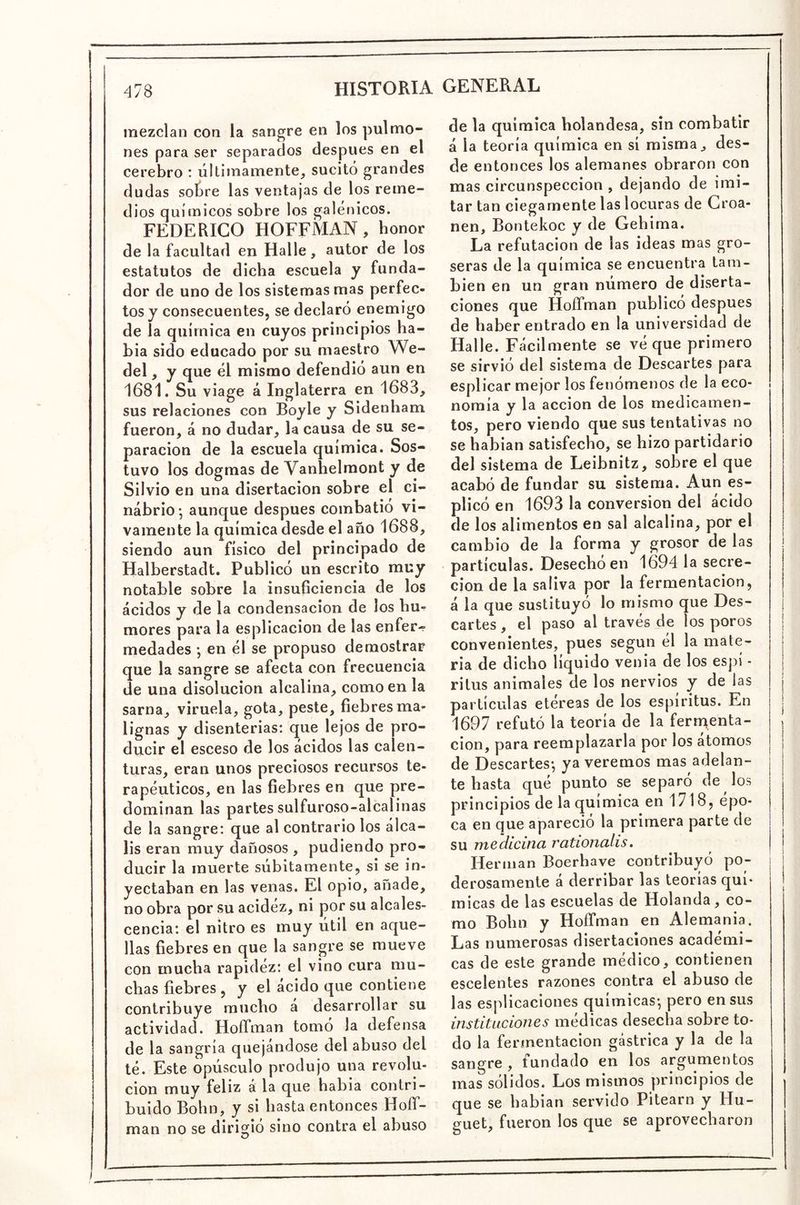 mezclan con la sangre en los pulmo- nes para ser separados después en el cerebro : últimamente, sucitó grandes dudas sotre las ventajas de los reme- dios químicos sobre los galénicos. FEDERICO HOFFMAN, honor de la facultad en Halle, autor de los estatutos de dicha escuela y funda- dor de uno de los sistemas mas perfec- tos y consecuentes, se declaró enemigo de la química en cuyos principios Ra- bia sido educado por su maestro We- del, y que él mismo defendió aun en 1681. Su viage á Inglaterra en 1683, sus relaciones con Boyle y Sidenham fueron, á no dudar, la causa de su se- paración de la escuela química. Sos- tuvo los dogmas de Vanhelraont y de Silvio en una disertación sobre el ci- nabrio; aunque después combatió vi- vamente la química desde el año 1688, siendo aun físico del principado de Halberstadt. Publicó un escrito muy notable sobre la insuficiencia de los ácidos y de la condensación de los bu^ mores para la esplicacion de las enfer^ medades ; en él se propuso demostrar que la sangre se afecta con frecuencia de una disolución alcalina, como en la sarna, viruela, gota, peste, fiebres ma- lignas y disenterias: que lejos de pro- ducir el esceso de los ácidos las calen- turas, eran unos preciosos recursos te- rapéuticos, en las fiebres en que pre- dominan las partes sulfuroso-alcalinas de la sangre: que al contrario los álca- lis eran muy dañosos , pudiendo pro- ducir la muerte súbitamente, si se in- yectaban en las venas. El opio, añade, no obra por su acidez, ni por su alcales- cencia: el nitro es muy útil en aque- llas fiebres en que la sangre se mueve con mucha rapidez: el vino cura mu- chas fiebres , y el acido que contiene contribuye mucho a desarrollar su actividad. Hoffman tomó la defensa de la sangría quejándose del abuso del té. Este opúsculo produjo una revolu- ción muy feliz a la que había contri- buido Bohn, y si hasta entonces Hoíf- man no se dirigió sino contra el abuso O de la química holandesa, sin combatir á la teoría química en sí misma, des- de entonces los alemanes obraron con mas circunspección , dejando de imi- tar tan ciegamente las locuras de Croa- nen, Bontekoc y de Gehima. La refutación de las ideas mas gro- seras de la química se encuentra tam- bién en un gran número de diserta- ciones que HoíTman publicó después de haber entrado en la universidad de Halle. Fácilmente se vé que primero se sirvió del sistema de Descartes para esplicar mejor los fenómenos de la eco- nomía y la acción de los medicamen- tos, pero viendo que sus tentativas no se habían satisfecho, se hizo partidario del sistema de Leibnitz, sobre el que acabó de fundar su sistema. Aun es- plicó en 1693 la conversión del ácido de los alimentos en sal alcalina, por el cambio de la forma y grosor de las partículas. Desecho en 1694 la secre- ción de la saliva por la fermentación, á la que sustituyó lo mismo que Des- | caites , el paso al través de los poros j convenientes, pues según él la mate- ria de dicho líquido venia de los espí - ritus animales de los nervios y de las partículas etéreas de los espíritus. En 1697 refutó la teoría de la ferrnenta- , cion, para reemplazarla por los atomos i de Descartes; ya veremos mas adelan- | te hasta qué punto se separó de los principios de la química en 1718, épo- ca en que apareció la primera parte de su medicina rationalis. | Hermán Boerhave contribuyó po- j derosamente á derribar las teorías quí- | micas de las escuelas de Holanda, co- mo Bohn y HofTman en Alemania. Las numerosas disertaciones académi- cas de este grande médico, contienen esceientes razones contra el abuso de las esplicaciones químicas; pero en sus instituciones médicas desecha sobre to- do la fermentación gástrica y la de la sangre , fundado en los argumentos mas sólidos. Los mismos principios de que se habían servido Pitearn y Hu- guet, fueron los que se aprovecharon