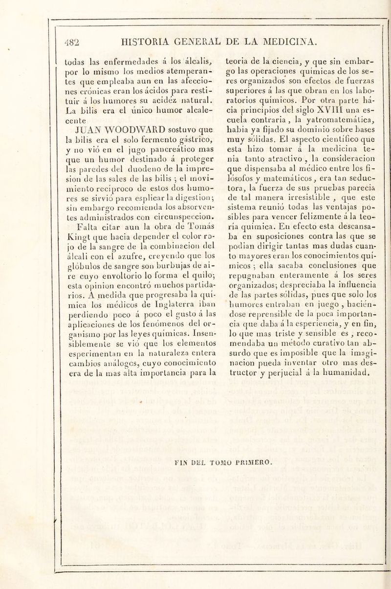 todas las enfermedades á los álcalis^ por lo mismo los medios atemperan- tes que empleaba aun en las afeccio- nes crónicas eran los ácidos para resti- tuir á los humores su acidez natural. La bilis era el único humor alcale- cente JUAN WOODWARD sostuvo que la bilis era el solo fermento gástrico, y no vio en el jugo pancreático mas que un humor destinado á proteger las paredes del duodeno de la impre- sión de las sales de las bilis •, el movi- miento recíproco de estos dos humo- res se sirvió para esplicar la digestión; sin embargo recomienda los absorvcn- tes administrados con circunspección. Falta citar aun la obra de Tomás Kingt que hacia depender el color ro- jo de la sangre de la combinación del álcali con el azufre, creyendo que los glóbulos de sangre son burbujas de ai- re cuyo envoltorio lo forma el quilo; esta Opinión encontró muchos partida- rios. A piedida que progresaba la quí- mica los módicos de Inglaterra iban perdiendo poco á poco el gusto á las aplicaciones de los fenómenos del or- oanismo norias leyes químicas. Insen- siblemeníe se vio que los elementos esperimentan en la naturaleza entera cambios análogos, cuyo conocimiento era de la mas alta importancia para la teoria de la ciencia, y que sin embar- go las operaciones químicas de los se- res organizados son efectos de fuerzas superiores á las que obran en los labo- ratorios químicos. Por otra parte há- cia principios del siglo XVIII una es- cuela contraria , la yatromatemática, habia ya fijado su dominio sobre bases muy sólidas. El aspecto científico que esta hizo tomar á la medicina te- nia tanto atractivo , la consideración que dispensaba al módico entre los fi- lósofos y matemáticos, era tan seduc- tora, la fuerza de sus pruebas parecia de tal manera irresistible , que este sistema reunió todas las ventajas po- sibles para vencer felizmente ála teo- ría química. En efecto esta descansa- ba en suposiciones contra las que se pjodian dirigir tantas mas dudas cuan- to mayores eran los conocimientos quí- micos ; ella sacaba conclusiones c|ue repugnaban enteramente á los seres organizados; despreciaba la influencia de las partes sólidas, pues que solo los humores entraban en juego , hación- dose reprensible de la poca importan- cia que daba á la esperiencia, y en fin, lo que mas triste y sensible es , reco- mendaba un mótodo curativo tan ab- surdo que es imposible que la imagi- nación pueda inventar otro mas des- tructor y perjucial á la humanidad. FIN DKL TOMO FIllMERO.