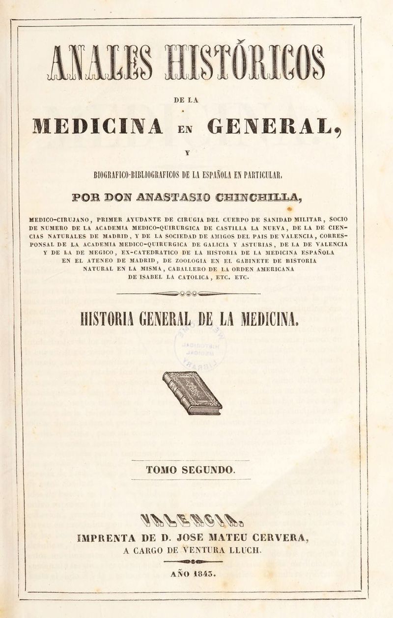 yr DE L A MEDICIIVA EN GENERAL, Y BIOGRAFICO-BÍBIIOGMFICOS DE LA ESPAÑOLA EN PARTICULAR. wom ®©M jmmTmm ♦ MEDICO-CIRUJANO, PRIMER ANUDANTE DE CIRUGIA DEL CUERPO DE SANIDAD MILITAR , SOCIO DE NUMERO DE LA ACADEMIA MEDICO-QUIRURGICA DE CASTILLA LA NUEVA, DE LA DE CIEN- CIAS NATURALES DE MADRID, Y DE LA SOCIEDAD DE AMIGOS DEL PAIS DE VALENCIA, CORRES- PONSAL DE LA ACADEMIA MEDICO-QUIRDRGICA DE GALICIA Y ASTURIAS, DE LA DE VALENCIA Y DE LA DE MEGICO , EX-CATEDRATICO DE LA HISTORIA DE LA MEDICINA ESPAÑOLA EN EL ATENEO DE MADRID, DE ZOOLOGIA EN EL GABINETE DE HISTORIA NATURAL EN LA MISMA, CABALLERO DE LA ORDEN AMERICANA DE ISABEL LA CATOLICA, ETC. ETC. HISTORIA GEIRAL DE U AlEDIEiA. TOMO SEGUNDO. IMPRENTA DE D. JOSE MATEE CEEVEEA, A CARGO DE VENTURA LLUCH. ANO 1845