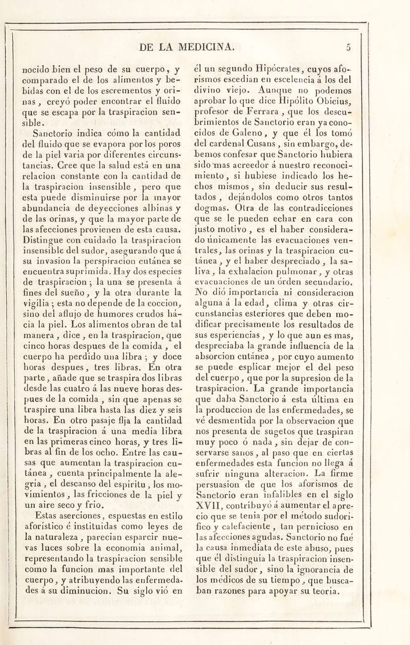 nocido bien el peso de su cuerpo, y comparado el de los alimentos y be- bidas con el de los escrementos y ori- nas , creyó poder encontrar el fluido que se escapa por la traspiración sen- sible. Sanctorio indica cómo la cantidad del fluido que se evapora por los poros de la piel varía por diferentes circuns- tancias. Cree que la salud está en una relación constante con la cantidad de la traspiración insensible , pero que esta puede disminuirse por la mayor abundancia de deyecciones albinas y de las orinas^ y que la mayor parte de las afecciones provienen de esta causa. Distingue con cuidado la traspiración insensible del sudor, asegurando que á su invasión la perspiracion cutánea se encuentra suprimida. Hay dos especies de traspiración *, la una se presenta á fines del sueño, y la otra durante la vigilia •, esta no depende de la cocción, sino del aflujo de humores crudos ha- cia la piel. Los alimentos obran de tal manera , dice , en la traspiración, que cinco horas después de la comida , el cuerpo ha perdido una libra ; y doce horas después, tres libras. En otra parte, añade que se traspira dos libras desde las cuatro á las nueve horas des- pués de la comida , sin que apenas se traspire una libra hasta las diez y seis horas. En otro pasaje fija la cantidad de la traspiración á una media libra en las primeras cinco horas, y tres li- bras al fin de los ocho. Entre las cau- sas que aumentan la traspiración cu- tánea , cuenta principalmente la ale- gría , el descanso del espíritu, los mo- vimientos , las fricciones de la piel y un aire seco y frió. Estas aserciones, espuestas en estilo aforístico é instituidas como leyes de la naturaleza, parecian esparcir nue- vas luces sobre la economía animal, representando la traspiración sensible como la función mas importante del cuerpo, y atribuyendo las enfermeda- des á su diminución. Su siglo vió en él un segundo Hipócrates, cuyos afo- rismos escedian en escelencia á los del divino viejo. Aunque no podemos aprobar lo que dice Hipólito Obicius, profesor de Ferrara , que los descu- brimientos de Sanctorio eran ya cono- cidos de Galeno, y que él los tomó del cardenal Cusans , sin embargo, de- bemos confesar que Sanctorio hubiera sido'mas acreedor á nuestro reconoci- miento, si hubiese indicado los he- chos mismos, sin deducir sus resul- tados , dejándolos como otros tantos dogmas. Otra de las contradicciones que se le pueden echar en cara con justo motivo , es el haber considera- do únicamente las evacuaciones ven- trales, las orinas y la traspiración cu- tánea , y el haber despreciado , la sa- liva, la exhalación pulmonar, y otras evacuaciones de un órden secundario. No dió importancia ni consideración alguna á la edad, clima y otras cir- cunstancias esteriores que deben mo- dificar precisamente los resultados de sus esperiencias , y lo que aun es mas, despreciaba la grande influencia de la absorción cutánea , por cuyo aumento se puede esplicar mejor el del peso del cuerpo, que por la supresión de la traspiración. La grande importancia que daba Sanctorio á esta última en la producción de las enfermedades, se vé desmentida por la observación que nos presenta de sugetos que traspiran muy poco ó nada , sin dejar de con- servarse sanos, al paso que en ciertas enfermedades esta función no llega á sufrir ninguna alteración. La firme persuasión de que los aforismos de Sanctorio eran infalibles en el siglo XVII, contribuyó á aumentar el apre- cio que se tenia por el método sudorí- fico y calefaciente , tan pernicioso en las afecciones agudas. Sanctorio no fué la causa inmediata de este abuso, pues que el distinguía la traspiración insen- sible del sudor , sino la ignorancia de los médicos de su tiempo, que busca- ban razones para apoyar su teoría. I