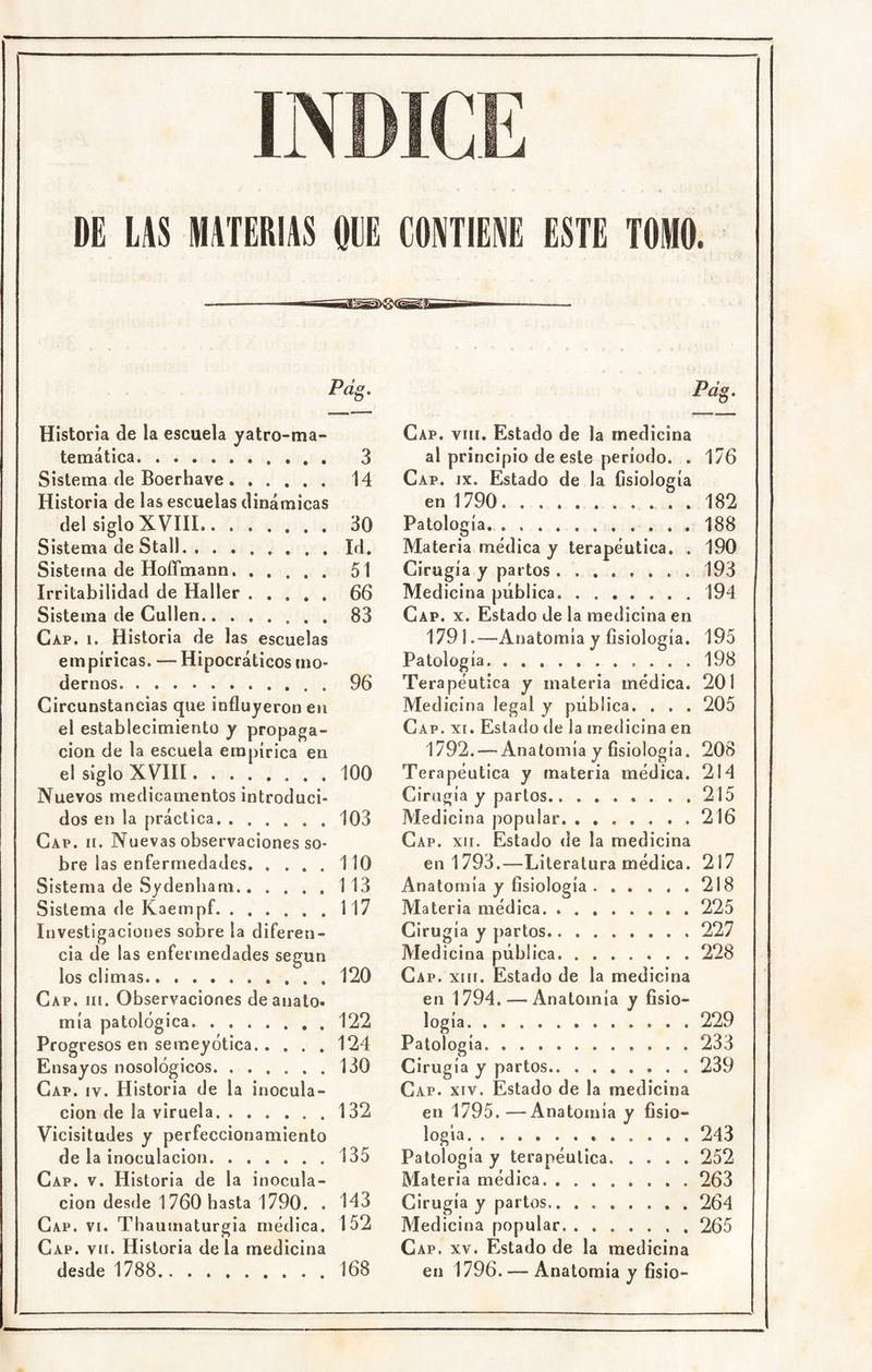 Pdg. Historia de la escuela yatro-ma- temática 3 Sistema de Boerhave 14 Historia de las escuelas dinámicas del siglo XVIII 30 Sistema de Stall. Id. Sistema de HoíTmann 51 Irritabilidad de Haller 66 Sistema de Cullen 83 Cap. i. Historia de las escuelas empíricas. — Hipocráticos mo- dernos 96 Circunstancias que influyeron eii el establecimiento y propaga- ción de la escuela empírica en el siglo XVIII 100 Nuevos medicamentos introduci- dos en la práctica 103 Cap. h. Nuevas observaciones so- bre las enfermedades 110 Sistema de Sydenliarn 113 Sistema de Kaempf. . . . ... 117 Investigaciones sobre la diferen- cia de las enfermedades según los climas 120 Cap. III. Observaciones deanato. mía patológica 122 Progresos en semeyótica 124 Ensayos nosológicos 130 Cap. IV. Historia de la inocula- ción de la viruela 132 Vicisitudes y perfeccionamiento de la inoculación 135 Cap. V. Historia de la inocula- ción desde 1760 hasta 1790. . 143 Cap. vi. Thauinatur gia médica. 152 Cap. VII. Historia déla medicina desde 1788 168 Cap. VIII. Estado de la medicina al principio de este período. . 176 Cap. IX. Estado de la fisiología en 1790 182 Patología 188 Materia médica y terapéutica. . 190 Cirugía y partos 193 Medicina pública 194 Cap. X. Estado de la medicina en 1791.—Anatomía y fisiología. 195 Patología 198 Terapéutica y materia médica. 201 Medicina legal y pública. . . . 205 Cap. XI. Estado de la medicina en 1792. — Anatomía y fisiología. 20B Terapéutica y materia médica. 214 Cirugía y partos 215 Medicina popular 216 Cap. XII. Estado de la medicina en 1793.—Literatura médica. 217 Anatomía y fisiología 218 Materia médica 225 Cirugía y partos 227 Medicina pública 228 Ca p. XIII. Estado de la medicina en 1794. — Anatomía y fisio- logía 229 Patología 233 Cirugía y partos 239 Cap. XIV. Estado de la medicina en 1795. —Anatomía y fisio- logía 243 Patología y terapéutica 252 Materia médica 263 Cirugía y partos 264 Medicina popular 265 Cap. XV. Estado de la medicina en 1796. — Anatomia y fisio-