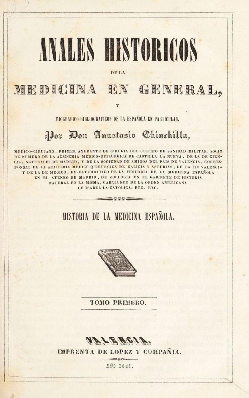DE L.V EWCIMA EK GENEKAL 9 BIOGRAFICO-BIBIIOGKAFICOS DE lA ESMSOLA EN PABTICEIAR. iCiíF ©0tt ©lníwíliUlst» MEDICO-CIRUJANO, PRIMER AYUDANTE DE CIRUGIA DEL CUERPO DE SANIDAD MILITAR, SOCIO DE NUMERO DE LA ACADEMIA MEDICO-QUIRURGICA DE CASTILLA LA NUEVA , DE LA DE CIEN- CIAS NATURALES DE MADRID, Y DE LA SOCIEDAD DE AMIGOS DEL PAIS DE VALENCIA, CORRES- PONSAL DE LA ACADEMIA MEDICO QUIRURGICA DE GALICIA Y ASTURIAS, DE LA DE VALENCIA Y DE LA DE MEGICO , EX-CATEDRATICO DE LA HISTORIA DE LA MEDICINA ESPAÑOLA EN EL ATENEO DE MADRID , DE ZOOLOGIA EN EL GABINETE DE HISTORIA NATURAL EN LA MISMA, CABALLERO DE LA ORDEN AMERICANA DE ISABEL LA CATOLICA, ETC . ETC. HISTORIA DE LA MEDICIM ESPAÑOLA. TOMO PUIMKRO. IMPRENTA DE LOPEZ Y COMPAÑIA. tfm un.