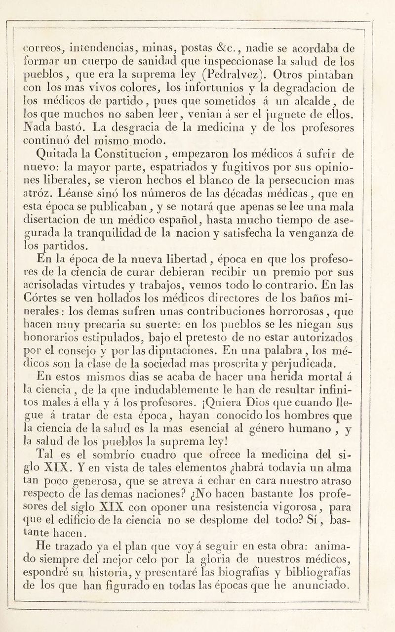 I correos^ iiiíeodencias^ minas^ postas &c.^ nadie se acordaba de I formar un cuerpo de sanidad que inspeccionase la salud de los I ' pueblos^ que érala suprema ley (Pedralvez). Otros pintaban I con los mas vivos colores^ los infortunios y la degradación de j los médicos de partido 3, pues que sometidos á un alcalde ^ de I los que muchos 110 saben leer^ venian á ser el juguete de ellos. Nada bastó. La desgracia de la medicina y de los profesores continuó del mismo modo. Quitada la Constituciónempezaron los médicos á sufrir de nuevo: la mayor parte^ espatriados y fugitivos por sus opinio- I nes liberales^ se vieron hechos el blanco de la persecución mas atróz. Léanse sinó los números de las décadas médicas^ que en esta época se publicaban^ y se notará que apenas se lee una mala disertación de un médico español^ hasta mucho tiempo de ase- I gurada la tranquilidad de la nación y satisfecha la venganza de los partidos. En la época de la nueva libertad ^ época en que los profeso- res de la ciencia de curar debieran recibir un premio por sus acrisoladas virtudes y trabajos^ vemos todo lo contrario. En las Córtes se ven hollados los médicos directores de los baños mi- nerales ; los demas sufren unas contribuciones horrorosas ^ que : hacen muy precaria su suerte: en los pueblos se les niegan sus I honorarios estipulados^ bajo el pretesto de no estar autorizados i por el consejo y por las diputaciones. En una palabra , los mé- ! (heos son la ciase de la sociedad mas proscrita y perjudicada. : ! En estos mismos dias se acaba de hacer una herida mortal á la ciencia ^ de la que indudablemente le han de resultar infini- tos males á ella y á los profesores. ¡Quiera Dios que cuando lle- I gue á tratar de esta época ^ hayan conocido los hombres que I la ciencia de la salud es la mas esencial al género humano ^ y > la salud de los pueblos la suprema ley! Tal es el sombrío cuadro que ofrece la medicina del si- glo XIX. Y en vista de tales elementos ¿habrá todavia un alma j tan poco generosa^ que se atreva á echar en cara nuestro atraso i respecto de las demas naciones? ¿No hacen bastante los profe- sores del siglo XIX con oponer una resistencia vigorosa^ para que el edificio de la ciencia no se desplome del todo? Sí ^ bas- tante hacen. He trazado ya el plan que voy á seguir en esta obra: anima- do siempre del mejor celo por la gloria de nuestros médicos^ espondré su historia^ y presentaré las biografías y bibliografías de los c[ue han figurado en todas las épocas que he anunciado.