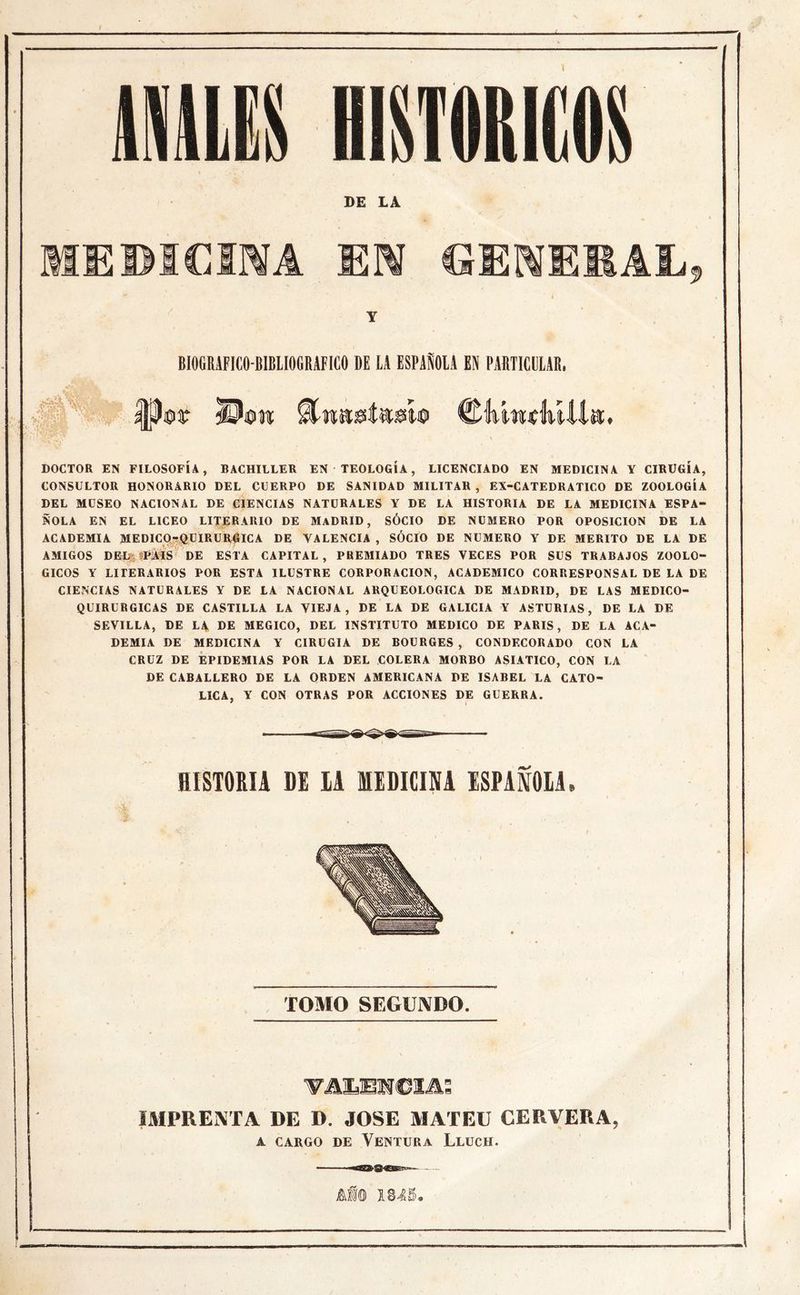 BI0GB1FIC0B1BLI0GBAF1C0 DE LA ESPAÑOLA EN PARTICULAR. DOCTOR EN FILOSOFÍA, BACHILLER EN TEOLOGÍA, LICENCIADO EN MEDICINA Y CIRUGÍA, CONSULTOR HONORARIO DEL CUERPO DE SANIDAD MILITAR , EX-CATEDRATICO DE ZOOLOGÍA DEL MUSEO NACIONAL DE CIENCIAS NATURALES Y DE LA HISTORIA DE LA MEDICINA ESPA- ÑOLA EN EL LICEO LITERARIO DE MADRID, SÓCIO DE NUMERO POR OPOSICION DE LA ACADEMIA MEDICO-QUIRURGICA DE VALENCIA , SÓCIO DE NUMERO Y DE MERITO DE LA DE AMIGOS DEL ?PAIS DE ESTA CAPITAL , PREMIADO TRES VECES POR SUS TRABAJOS ZOOLO- GICOS Y LITERARIOS POR ESTA ILUSTRE CORPORACION, ACADEMICO CORRESPONSAL DE LA DE CIENCIAS NATURALES Y DE LA NACIONAL ARQUEOLOGICA DE MADRID, DE LAS MEDICO- QUIRURGICAS DE CASTILLA LA VIEJA, DE LA DE GALICIA Y ASTURIAS, DE LA DE SEVILLA, DE LA DE MEGICO, DEL INSTITUTO MEDICO DE PARIS, DE LA ACA- DEMIA DE MEDICINA Y CIRUGIA DE BOURGES , CONDECORADO CON LA CRUZ DE EPIDEMIAS POR LA DEL COLERA MORBO ASIATICO, CON LA DE CABALLERO DE LA ORDEN AMERICANA DE ISABEL LA CATO- LICA, Y CON OTRAS POR ACCIONES DE GUERRA. aiSTQRIA DE IA MEDICINA ISPAM0I1 TOMO SEGUNDO. VALENCIA: IMPRENTA DE D. JOSE MATEU CERVERA, A CARGO DE VENTURA LlüCH.