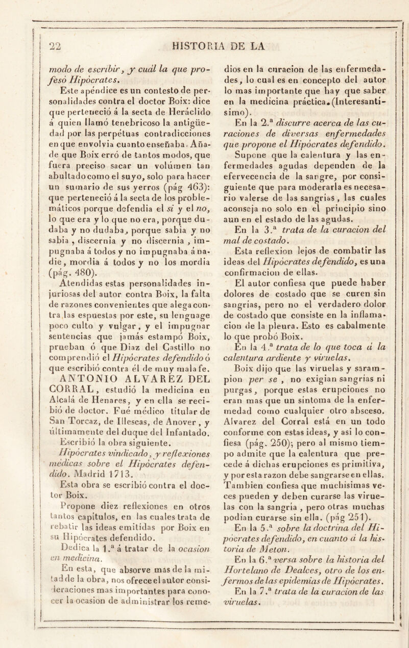 modo de escribir^ y cuál la que pro- fesó Hipócrates, Este apéndice es un contesto de per- sonalidades contra el doctor Boix: dice qne perteneció á la secta de Heráclido á quien llamó tenebricoso la antigüe- dad por las perpetuas contradicciones en que envolvia cuantoenseñaba. Aña- de que Boix erró de tantos modos, que fue ra preciso sacar un voliimen tan abultadocorno eí suyo, solo para hacer un sumario de sus yerros (pág 463): que perteneció á la secta de los proble- máticos porque defendia el si y el no^ lo que era y lo que no era, porque du- daba y no dudaba^ porque sabia y no sabia , discernia y no discernía , im- pugnaba á todos y no impugnaba á na- die, mordía á todos y no los mordía (pág. 480). Atendid as estas personalidades in- juriosas del autor contra Boix, la falta de razones convenientes que alega con- tra,las espuestas por este, su lenguage poco culto y vulgar, y el impugr)ar sentencias que jamás estampó Boix, prueban ó que Díaz del Castillo no comprendió el Hipócrates defendido ó que escribió contra él de muy mala fe. ANTONIO ALVAREZ DEL CORRAL, estudió la medicina en Alcala de Henares, y en ella se reci- bió de doctor. Fué médico titular de San Torcaz, de lilescas, de Anover, y últimamente del duque del Infantado. Escribió la obra siguiente. Hipócrates vindicado, y reflexiones médicas sobre el Hipócrates defen- dido, Madrid 1713. Esta obra se escribió contra el doc- tor Boix. Propone diez reflexiones en otros tantos capítulos, en las cuales trata de rebatir las ideas emitidas por Boix en su Hipócrates defendido. Dedica la 1 á tratar de la ocasión en medicina. En esta, que absorve mas de la mi- tatl de la obra, nos ofreced autor consi- 1 leraciones mas importantes para cono- I cer la ocasión de administrar los reme- dios en la curación de las enfermeda- des, lo cual es en concepto del autor lo mas importante que hay que saber en la medicina práctica*(Interesantí- simo). En la 2.® discurre acerca de las cu- raciones de diversas enfermedades que propone el Hipócrates defendido. Supone que la calentura y las en- fermedades agudas dependen de la efervecencia de la sangre, por consi- guiente que para moderarla es necesa- rio valerse de las sangrías , las cuales aconseja no solo en el principio sino aun en el estado de las agudas. En la 3 A trata de la curación del mal de costado. Esta reflexión lejos de combatir las ideas del Hipócrates defendido, es una confirmación de ellas. El autor confiesa que puede haber dolores de costado que se curen sin sangrías, pero no el verdadero dolor de costado que consiste en la inflama- ción de la pleura. Esto es cabalmente lo que probó Boix. En la 4.® trata de lo que toca d la calentura ardiente y viruelas, Boix dijo que las viruelas y saram- pión per se , no exigían sangrías ni purgas, porque estas erupciones no eran mas que un síntoma de la enfer- medad como cualquier otro absceso. Aívarez del Corral está en un todo conforme con estas ideas, y asi lo con- fiesa (pág. 250)’, pero al mismo tiem- po admite que la calentura que pre- cede á dichas erupciones es primitiva, y por esta razón debe sangrarse en ellas. También confiesa que muchísimas ve- ces pueden y deben curarse las virue- las con la sangría , pero otras muchas podian curarse sin ella, (pág 251). En la 5.^ sobre la doctrina del Hi- pócrates defendido, en cuanto d la his- toria de Meton. En la 6.^ versa sobre la historia del Hortelano de Dealces, otro de los en- fermos de las epidemias de Hipócrates, En la 7.® trata de la curación de las viruelas.