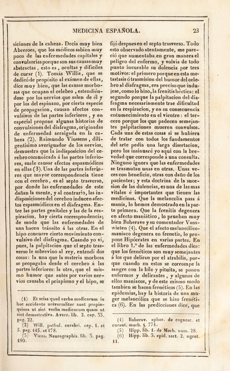 siciones de la cabeza. Decía muy bien Aberroep, que los médicos sabían muy poco de las enfermedades capitales y conrulsoriasporque son sus causasmuy abstractas , esto es , ocultas y difíciles de curar (1). Tomás WiUis, que se dedicó de propósito al examen de ellas, dice muy bien, que las causas morbo- sas que ocupan el celebro , estendien- dose por los nervios que salen de él y por los del espinazo, por cierta especie de propagación, causan afectos con- vulsivos de las partes inferiores , y en especial propone algunas historias de convulsiones del diafragma, originadas de enfermedad arraigada en la ca- beza (2). Raimundo Viussens , dili- gentísimo averiguador de los nervios, demuestra que la indisposición del ce- rebro comunicada á las partes inferio- res, suele causar afectos espasmódicos en ellas (3). Una de las partes inferio- res que mayor correspondencia tiene con el cerebro, es el septo trasverso, por donde las enfermedades de este dañan la mente, y al contrario, las in- disposiciones del cerebro inducen afec- tos espasmódicos en el diafragma. En- tre las partes genitales y las de la res- piración, hay cierta correspondencia; de modo que las enfermedades de una hacen tránsito á las otras. En el hipo concurre cierto movimiento con- vulsivo del diafragma. Cuando yo vi, pues, la palpitación que el septo tras- verso le sobrevino al rey, entendí dos cosas: la una que la materia morbosa se propagaba desde el cerebro á las partes inferiores: la otra, que el mis- mo humor que antes por varios ner- vios causaba el priapisrao y el hipo, se (1) Et scias quod verba medicorum in hoc accidente universaliter sunt propin- quiora ut sint verba medicorum quam ut slnt demostrativa. Averr. lib. 2. cap. 33. pag. 22. (2) Wíll. patbol. cerebri. cap. 1. et 5. pag. 445. et 478. (3) Vieus. Neurographis. lib. 3. pag. fijó después en el septo trasverso. Todo | esto observado atentamente, me pare- [ ció que aumentaba en gran manera el | peligro del enfermo, y volvía de todo j punto incurable su dolencia por tres , | motivos: el primero porqueen esta me- | tastasis ó trasmisión del humor del cele- i | bro al diafragma, era precisoque indu- j \ jese, como lo hizo, la frenitis héctica: el 1 segundo porque la palpitación del dia- f fragma necesariamente trae dificultad ¡ en la respiración, y en su consecuencia I entumecimiento en el vientre : el ter- í cero porque los que padecen semejan- j tes palpitaciones mueren convulsos. | Cada una de estas cosas si se hubiera de tratar con todos los fundamentos del arte pedia una larga disertación, j pero los insinuaré yo aqui con la bre- | ¡ vedad que corresponde á una consulta. Ninguno ignora que las enfermedades se trasmutan unas en otras. Unas ve- ces con beneficio, otras con daño de los pacientes; y esta doctrina de la suce- sión de las dolencias, es una de las mas vitales é importantes que tienen las medicinas. Que la melancolía pasa á manía, lo hemos demostrado en la par- te primera. Que la frenitis degenera en afecto maniático, lo prueban muy I bien Boherave y su comentador Vans- wieten (4). Que el afecto melancólico- ¡ 1 maniaco degenera en frenetis, lo pro- j | pone Hipócrates en varias partes. En el libro 1.®de las enfermedades dice: | que los frenéticos son muy semejantes I á los que deliran por el atrabilis, por- | que cuando en estos se corrompe la I sangre con la hile y pituita, se ponen enfermos y delirantes , y algunos de ellos maniacos, y de este mismo modo f también se hacen frenéticos (5). En las ¡ epidemias, hay la historia de una mu- ¡ j ger melancólica que se hizo frenéti- | | ca (6). En las predicciones dice, que | | (4) Boberav. aphor. de cogoosc. et | i curant. morb. 774. i | (5) Hípp. lib. 1. de Morb. num. 28. i j (6) Hipp. lib. 3. epid. sect. 2. segrot. I 11.