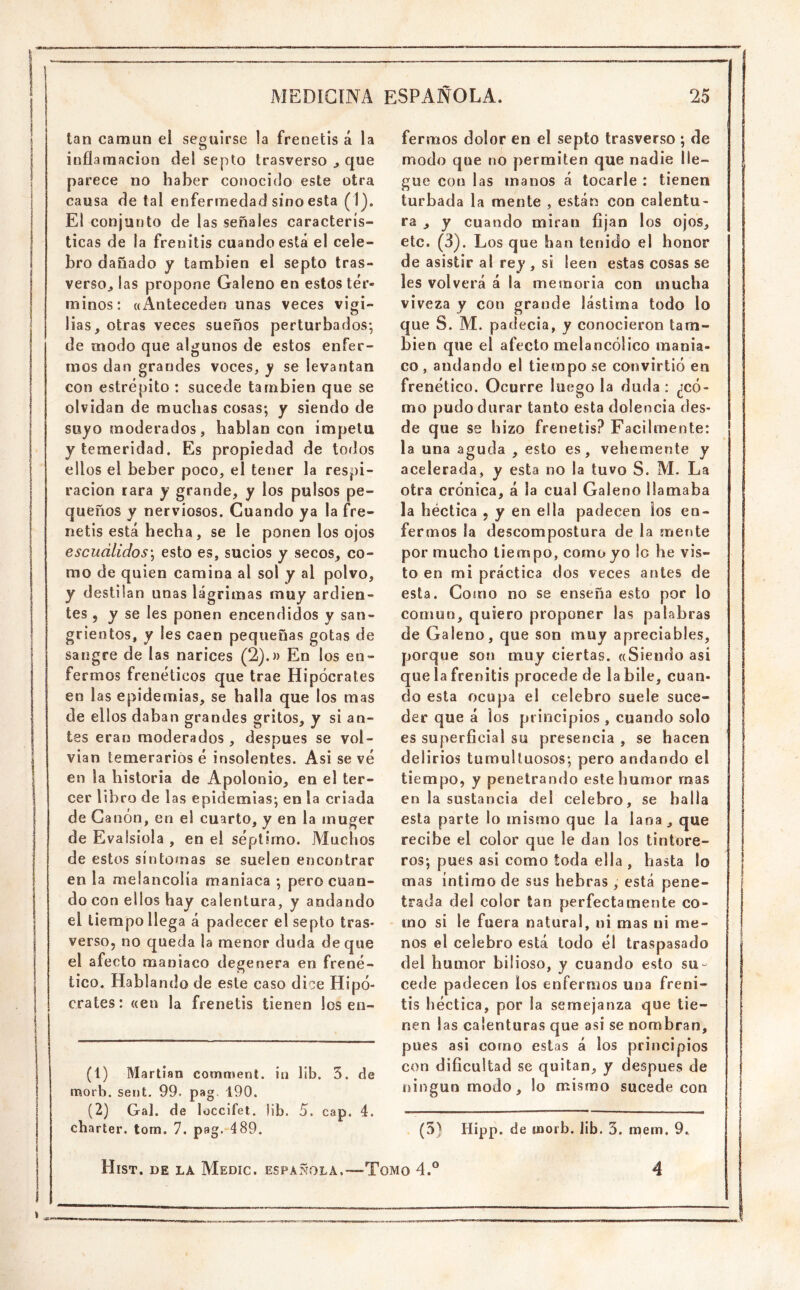 I i tan camun el seguirse la frenetis á la j inflarnacion del septo trasverso ^ que I parece no haber conocido este otra i causa de tal enfermedad sino esta I El conjunto de las señales caracterís- j ticas de la frenitis cuando está el cele- 1 bro dañado y también el septo tras- versOj las propone Galeno en estos tér- minos: «Anteceden unas veces vigi- lias, otras veces sueños perturbados-, de modo que algunos de estos enfer- mos dan grandes voces, y se levantan con estrépito : sucede también que se olvidan de muchas cosas; y siendo de suyo moderados, hablan con ímpetu y temeridad. Es propiedad de todos ellos el beber poco, el tener la respi- ración rara y grande, y los pulsos pe- queños y nerviosos. Cuando ya la fre- netis está hecha, se le ponen los ojos I escuálidos^ esto es, sucios y secos, co- j mo de quien camina al sol y al polvo, y destilan unas lágrimas muy ardien- I tes 5 y se les ponen encendidos y san- I grientos, y les caen pequeñas gotas de I sangre de las narices (2).» En los en- I ferinos frenéticos que trae Hipócrates en las epidemias, se halla que los mas de ellos daban grandes gritos, y si an- tes eran moderados , después se vol- I vian temerarios é insolentes. Asi se vé en la historia de Apolonio, en el ter- cer libro de las epidemias; en la criada de Canon, en el cuarto, y en la inuger deEvalsioIa, en el séptimo. Machos I de estos síntomas se suelen encontrar I en la melancolía maniaca ; pero cuan- do con ellos hay calentura, y andando el tiempo llega á padecer el septo tras- verso, no queda la menor duda deque el afecto maniaco degenera en frené- tico. Hablando de este caso dice Hipó- crates: «en la frenetis tienen los en- (1) Martian commení. ía lib. 3. de morb. sent. 99. pag 190. (2) Gal. de loccifet. lib. 5. cap. 4. charter. tom. 7. pag. 489. fermos dolor en el septo trasverso ; de modo que no permiten que nadie lle- gue con las manos á tocarle : tienen turbada la mente , están con calentu- ra , y cuando miran fijan los ojos, etc. (3). Los que han tenido el honor de asistir al rey , si leen estas cosas se les volverá á la memoria con mucha viveza y con grande lástima todo lo que S. M. padecía, y conocieron tam- bién que el afecto melancólico mania- co , andando el tiempo se convirtió en frenético. Ocurre luego la duda : ¿có- mo pudo durar tanto esta dolencia des- de que se hizo frenetis? Fácilmente: la una aguda , esto es, vehemente y acelerada, y esta no la tuvo S. M. La otra crónica, á la cual Galeno llamaba la héctica , y en ella padecen ios en- fermos la descompostura de la mente por mucho tiempo, como yo lo he vis- to en mi práctica dos veces antes de esta. Como no se enseña esto por lo común, quiero proponer las palabras de Galeno, que son muy apreciables, porque son muy ciertas. «Siendo asi que la frenitis procede de la hile, cuan- do esta ocupa el celebro suele suce- der que á los principios , cuando solo es superficial su presencia , se hacen delirios tumultuosos; pero andando el tiempo, y penetrando este humor mas en la sustancia del celebro, se halla esta parte lo mismo que la lana, que recibe el color que le dan los tinture- | ros; pues asi como toda ella , hasta lo | mas íntimo de sus hebras , está pene- | trada del color tan perfectamente co- j mo si le fuera natural, ni mas ni me- i nos el celebro está todo él traspasado del humor bilioso, y cuando esto su- cede padecen los enfermos una freni- tis héctica, por la semejanza que tie- nen las calenturas que asi se nombran, pues asi como estas á ios principios con dificultad se quitan, y después de ningún modo, lo mismo sucede con . (3) Hipp. de uaorb. lib. 3. mern. 9.