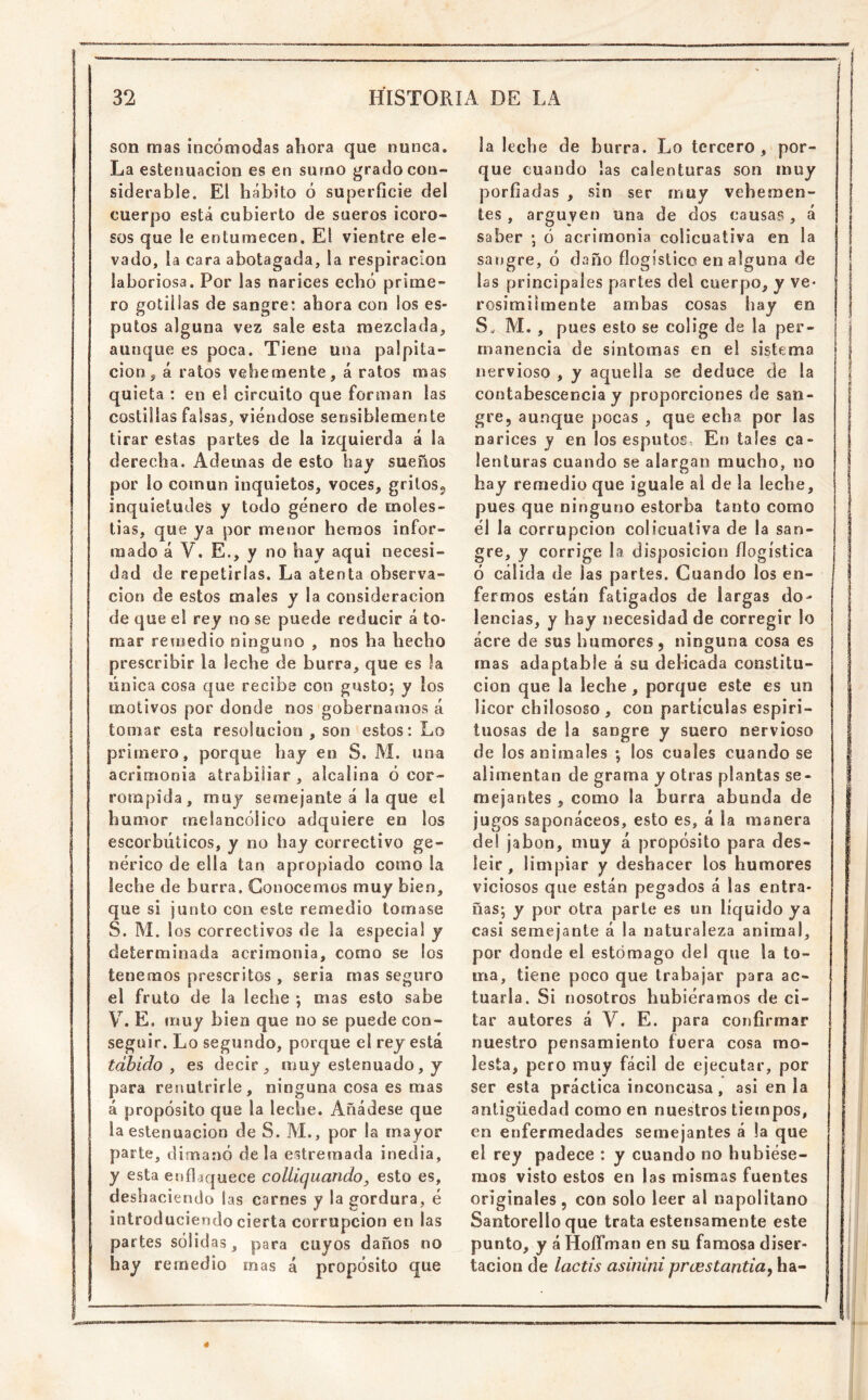 son mas incómodas ahora que nunca. La estenuacion es en sumo grado con- siderable. El hábito ó superficie del cuerpo está cubierto de sueros icoro- sos que le entumecen. El vientre ele- vado, la cara abotagada, la respiración laboriosa. Por las narices echó prime- ro golillas de sangre: ahora con los es- putos alguna vez sale esta mezclada, aunque es poca. Tiene una palpita- ción, á ratos vehemente, á ratos mas quieta : en e! circuito que forman las costillas falsas, viéndose sensiblemente tirar estas partes de la izquierda á la derecha. Ademas de esto hay sueños por lo común inquietos, voces, gritos^ inquietudes y todo género de moles- tias, que ya por menor hemos infor- mado á V. E., y no hay aqui necesi- dad de repetirlas. La atenta observa- ción de estos males y la consideración de que el rey no se puede reducir á to- mar remedio ninguno , nos ha hecho prescribir la leche de burra, que es la única cosa que recibe con gusto; y los motivos por donde nos'gobernamos á tomar esta resolución , son estos: Lo primero, porque hay en S. M. una acrimonia atrabiliar, alcalina ó cor- rompida, muy semejante á la que el humor melancólico adquiere en los escorbúticos, y no hay correctivo ge- nérico de ella tan apropiado como la leche de burra. Conocemos muy bien, que si junto con este remedio tomase S. M. los correctivos de la especial y determinada acrimonia, como se los tenemos prescritos , seria mas seguro el fruto de la leche ; mas esto sabe V. E. muy bien que no se puede con- seguir. Lo segundo, porque el rey está tábido^ es decir, muy estenuado, y para renutrirle, ninguna cosa es mas á propósito que la leche. Añádese que la estenuacion de S. M., por la mayor parte, dimanó déla estrernada inedia, y esta enflaquece collíquando, esto es, deshaciendo las carnes y la gordura, é introduciendo cierta corrupción en las partes sólidas, para cuyos daños no hay remedio mas á propósito que la leche de burra. Lo tercero , por- que cuando las calenturas son muy porfiadas , sin ser muy vehemen- tes , arguyen una de dos causas, á saber ; ó acrimonia colicuativa en la sangre, ó daño flogistico en alguna de las principales partes del cuerpo, y ve- rosimilraente ambas cosas hay en S. M. , pues esto se colige de la per- manencia de sintomas en el sistema nervioso , y aquella se deduce de la contabescencia y proporciones de san- gre, aunque pocas , que echa por las narices y en los esputos En tales ca- lenturas cuando se alargan mucho, no hay remedio que iguale al de la leche, pues que ninguno estorba tanto como él la corrupción colicuativa de la san- gre, y corrige ha disposición flogística ó cálida de las partes. Cuando los en- fermos están fatigados de largas do- lencias, y hay necesidad de corregir lo acre de sus humores, ninguna cosa es mas adaptable á su delicada constitu- ción que la leche, porque este es un licor cbilososo, con partículas espiri- tuosas de la sangre y suero nervioso de los animales *, los cuales cuando se alimentan de grama y otras plantas se- mejantes , como la burra abunda de jugos saponáceos, esto es, á la manera del jabón, muy á propósito para des- leir, limpiar y deshacer los humores viciosos que están pegados á las entra- ñas; y por otra parte es un líquido ya casi semejante á la naturaleza animal, por donde el estómago del que la to- ma, tiene poco que trabajar para ac- tuarla. Si nosotros hubiéramos de ci- tar autores á V. E. para confirmar nuestro pensamiento fuera cosa mo- lesta, pero muy fácil de ejecutar, por ser esta práctica inconcusa, asi en la antigüedad como en nuestros tiempos, en enfermedades semejantes á !a que el rey padece : y cuando no hubiése- mos visto estos en las mismas fuentes originales, con solo leer al napolitano Santorello que trata estensamente este punto, y á HoíTman en su famosa diser- tación de lactis asinini pnestantia^ ha-