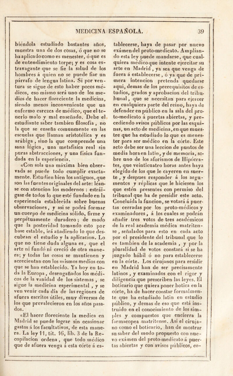 biéndola estudiado bastantes años, muestra una de dos cosas, ó que no se ba aplicado como es menester, oque es de entendimiento torpe; y es cosa es- travagante que se fie la salud de los hombres á quien no se puede fiar un párrafo de lengua latina. Si por ven- tura se sigue de esto haber pocos mé- dicos, eso mismo será uno de los me- dios de hacer floreciente la medicina, siendo menos inconveniente que un enfermo carezca de médico, que el te- nerlo malo y mal enseñado. Debe el» estudiante saber también filosofía , no la que se enseña comunmente en las escuelas que llaman aristotélica y es arábiga , sino la que comprende una sana lógica, una metafísica real sin puras abstracciones, y una física fun- dada en la esperiencia. ((Con sola una máxima bien obser- vada se puede todo cumplir exacta- mente. Estudien bien los antiguos, que son las fuentesoriginales del arte: léan- se con atención los modernos : estrái- gase de tocios lo que esté fundado en la esperiencia establecida sobre buenas observaciones, y asise podrá formar un cuerpo de medicina sólido, firme y perpétuamente duradero; de modo que la posteridad tomando esto por base estable, irá añadiendo lo que des- cubran el estudio y la aplicación. Lo que no tiene duda alguna es, que el arte ni fundó ni creció de otra mane- ra; y todas las cosas se mantienen y acrecientan con los mismos medios con que se han establecido. Ya boy en to- da la Europa, desengañados los médi- cos de la vanidad de los sistemas , se sigue la medicina esperímental , y se ven venir cada dia de las regiones de afuera escritos útiles, muy diversos de los que prevalecieron en los años pasa- dos. ((El hacer floreciente la medica en Madrid se puede lograr sin ocasionar gastos á los facultativos, de esta mane- ra. La ley 11, tít. 16, lib. 3 de la Re- copilación ordena , que todo médico que de afuera venga á esta córte á es- tablecerse, baya de pasar por nuevo examen del proto-medicato. Amplian- do esta ley puede mandarse, que cual- quiera médico que intente ejercitar su arte en Madrid , ya sea que venga de fuera á establecerse , ó ya que de pri- mera intención pretenda quedarse aqui, demas de los prerequisitos de es- tudios, grados y aprobación del tribu- bunal, que se necesitan para ejercer en cualquiera parte del reino, haya de defender en público en la sala del pro- to-medicato á puertas abiertas, y pre- cediendo avisos públicos por las esqui- nas, un acto de medicina, en que mues- tre que ha estudiado lo que es menes- ter para ser médico en la córte. Este acto debe ser una lección de puntos de media hora en latin, y de memoria, so- bre uno de los aforismos de Hipócra- tes, que veinticuatro horas antes haya j elegido de los que le cayeren en suer- | te , y después responder á los argu- | mentes y réplicas que le hiciesen los que estén presentes con permiso del tribunal que ha de presidir este acto. Concluida la función, se votará á puer- tas cerradas por los proto-médicos y examinadores, á los cuales se podrán añadir tres votos de tres académicos de la real academia médica matriten- | se , señalados para esto en cada acto I por el presidente del tribunal que lo es también de la academia , y por la pluralidad de votos constará si se ba | juzgado hábil ó no para establecerse en la córte. Los cirujanos para residir i en Madrid han de ser precisamente latinos , y examinados con el rigor y diligencia que prescriben las leyes. El boticario que quiera poner botica en la córte, ha de hacer constar formalmen- te que ha estudiado latin en estudio público, y demas de eso que está ins- truido en el conocimiento de los siui- píes y compuestos que encierra ia farmacopea matritense. Asi el ciruja- no como el boticario, han de mostrar su saber del modo propuesto con nue- vo examen del proto-medicato á puer- tas abiertas y con avisos públicos, co-