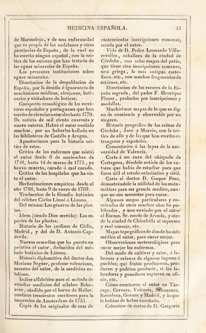 1 I MEDICINA ESPAÑOLA. de Marmolejo 5 y de una enfermedad que es propia de los andaluces y otras provincias de España , de la cual no ha escrito ningún español, con la crí'» tica de los autores que han tratado de las aguas minerales de España. Las presentes instituciones sobre aguas minerales. Disertación de la despoblación de España, por la desidia é ignorancia de muchísimos médicos, cirujanos, boti- carios y visitadores de boticas. Gonspecto cronológico de los escri- tores españoles y portugueses que han escrito de ciencias naturaleshasta 1770. Da noticia de mil ciento cuarenta y nueve autores. Habrá el autor omitido muchos , por no haberlos hallado en las bibliotecas de Castilla y Aragón. ^Apuntaciones para la historia crí- tica de estos. Critica de los enfermos que asistió el autor desde 6 de noviembre de 1748, hasta 14 de marzo de 1775 , ya hayan muerto, curado ó mal curado. Crítica de los hospitales que ha vis» to el autor. Herborizaciones empíricas desde el año 1766, hasta 9 de enero de 1769. Traducción de la filosofía botánica del célebre Carlos Linné ó Linneo. Del mismo: Los géneros de las plan- tas. Idem (siendo Dios servido): Las es- pecies de las plantas. Historia de los jardines de Cádiz, Madrid, y del de D, Antonio Gap- devila. Nuevos remedios que ha puesto en práctica el autor, deducidos del mé- todo botánico de Linneo. Historia diplomática del doctor don Mariano Seguer, profesor valenciano, maestro del autor, de la medicina es- taliana. Indice alfabético para el método de estudiar medicina del célebre Bohe- rave , añadido por el barón de Hailer: contiene trescientos escritores para la impresión de Amsterdam de 1751. Copia de los originales de mas de 55 cuatrocientas inscripciones romanas, sacada por el autor. Vida de D. Pedro Leonardo Villa- cevaüos, caballero de la ciudad de Córdoba , con ocho mapas del patio, que tiene cien inscripciones romanas, una griega , la mas antigua caste- llana, etc., con muchos fragmentos de estatuas, etc. Disertación de los errores de la Es- paña sagrada, del padre F. Henrique Flores , probados por inscripciones y medallas. Muchísimos mapas de lo que es dig- I no de enmienda y observable por un viagero. Historia geográfica de los reinos de Córdoba , Jaén y Murcia, con la crí- j tica de ella y de las que han escrito es- j trangeros y españoles. I Comentarios á las leyes de la uni- versidad de Valencia. Carta á un cura del obispado de | Cartagena, dándole noticia de los au- tores que había de estudiar para que fuese útil al estado eclesiástico y civil. Carta al doctor D. Gaspar Pons, demostrándole la utilidad de las mate- máticas para ser grande médico, aun- que no son menester para curar. I Algunos mapas particulares y en- miendas de otros muchos años ha pu- blicados , y uno enviado por el autor* al Escmo. Sr. conde de Aranda, y otro de la ciudad de Chinchilla al supremo y real consejo, etc. Mapas topográficosde donde ha sido médico el autor, para curar mejor. Observaciones meteorológicas para curar mejor los enfermos. Del modo de cultivar y criar, ó la- branza y crianza de algunos lugares ó pueblos; qué frutos produjeron, pro- ducen y podrían producir, si los la- bradores y ganaderos supieran su ofi- cio^ etc. í Cómo enseñaron al autor en Tár- | raga, Cervera, Valencia, Salamanca, Barcelona, Gerona y Madrid, y lo que le habían de haber enseñado. Colección de cartas de D. Gregorio