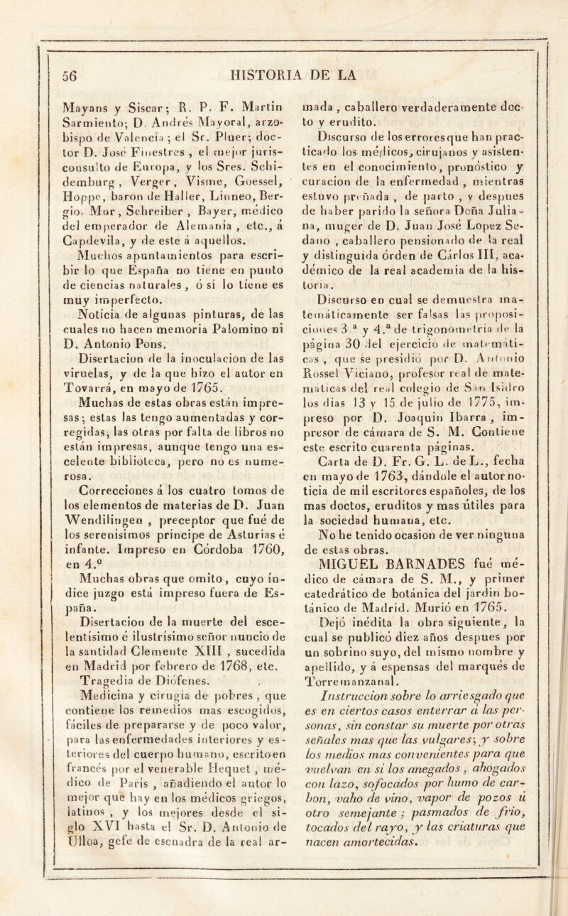 Mayans y Sisear*, R. P. F. Martin Sarmiento; D. Andrés Mayoral, arzo- bispo de Valencia ; el Sr. Pluer; doc- tor D. José Finestres , el mejor juris- consulto de Europa, y los Sres. Schi- demburg , Verger , Visme, Goessel, Hoppe, barón de Haller, Linneo, Ber- gio; Mar, Schreiber , Bayer, médico deí emperador de Alemania , etc., á Capdevila, y de este á aquellos. Muchos apuntamientos para escri- bir lo que España no tiene en punto de ciencias naturales , ó si lo tiene es muy imperfecto. Noticia de algunas pinturas, de las cuales no hacen memoria Palomino ni D. Antonio Pons, Disertación de la inoculación de las viruelas, y de la que hizo el autor en Tovarrá, en mayo de 1765, Muchas de estas obras están impre- sas: estas las tengo aumentadas y cor- ' C7 regidas; las otras por falla de libros no están imjiresas, aunque tengo una es- celente biblioteca, pero no es nume- rosa. Correcciones á los cuatro tomos de los elementos de materias de D. Juan Wendiiiogeo , preceptor que fué de los serenísimos príncipe de Asturias é infante. Impreso en Córdoba 1760, en 4.° Muchas obras que omito, cuyo ín- dice juzgo está impreso fuera de Es- paña. Disertación de la muerte del esce- lentísimo é ilustrísimo señor nuncio de la santidad Clemente XIIÍ , sucedida en Madrid por febrero de 1768, etc. Tragedia de Diófenes. Medicina y cirugía de pobres , que contiene los remedios mas escogidos, fáciles de prepararse y de poco valor, para las enfermedades iíiteriorcs y es- teriores del cuerpo burnano, escritoen francés por el venerable Hequet , mé- dico de París , o oadiendo el autor lo mejor que hay en los médicos griegos, latinos , y los mejores desde el si- glo XVI hasta el Sr. D. Antonio de Úlloa, gefe de escuadra de la real ar- mada , caballero verdaderamente doc- to y erudito. Discurso de loserroresque han prac- ticado los méjtlicos, cirujanos y asisten- tes en el conocimiento, pronóstico y curación de la enfermedad , mientras estuvo preñada , de parto , y después de haber parido la señora Doña Julia- na, muger de D. Juan José López Se- daño , caballero pensionado de la real y distinguida orden de Carlos III , aca- démico de la real academia de la his- toria. Discurso en cual se demuestra ma- temáticamente ser falsas las proposi- ciones 3 ® y 4.® de trigonometría de la página 30 del ejercicio de matemáti- cas , que se presidió por D. A nintaio Rossel Viciano, profesor real de mate- máticas del real colegio de San Isidro los dias 13 y 15 de julio de 1775, im- preso por D. Joaquin Ibarra , im- presor de cámara de S. M. Contiene este escrito cuarenta páginas. Carta de D. Fr. G. L. de L., fecha en mayo de 1763, dándole el autor no- ticia de mil escritores españoles, de los mas doctos, eruditos y mas útiles para ia sociedad humana, etc. No he tenido ocasión de ver ninguna de estas obras. MIGUEL BARNADES fué mé- dico de cámara de S. AI., y primer catedrático de botánica del jardin bo- tánico de Madrid. Murió en 1765. Dejó inédita la obra siguiente, la cual se publicó diez años después por un sobrino suyo, del mismo nombre y apellido, y á espensas del marqués de Tor re m a n za n a 1, Instrucción sobre lo arriesgado que es en ciertos casos enterrar ci las per- sonas^ sin constar su muerte por otras señales mas que las vulgares\ y sobre los medios mas convenientes para que vuelvan en si los anegados, ahogados con lazo^ sofocados por humo de car- bón, ^mho de vino, vapor de pozos ú otro semejante ; pasmados de frío, tocados del rayo, y las criaturas que nacen amortecidas *