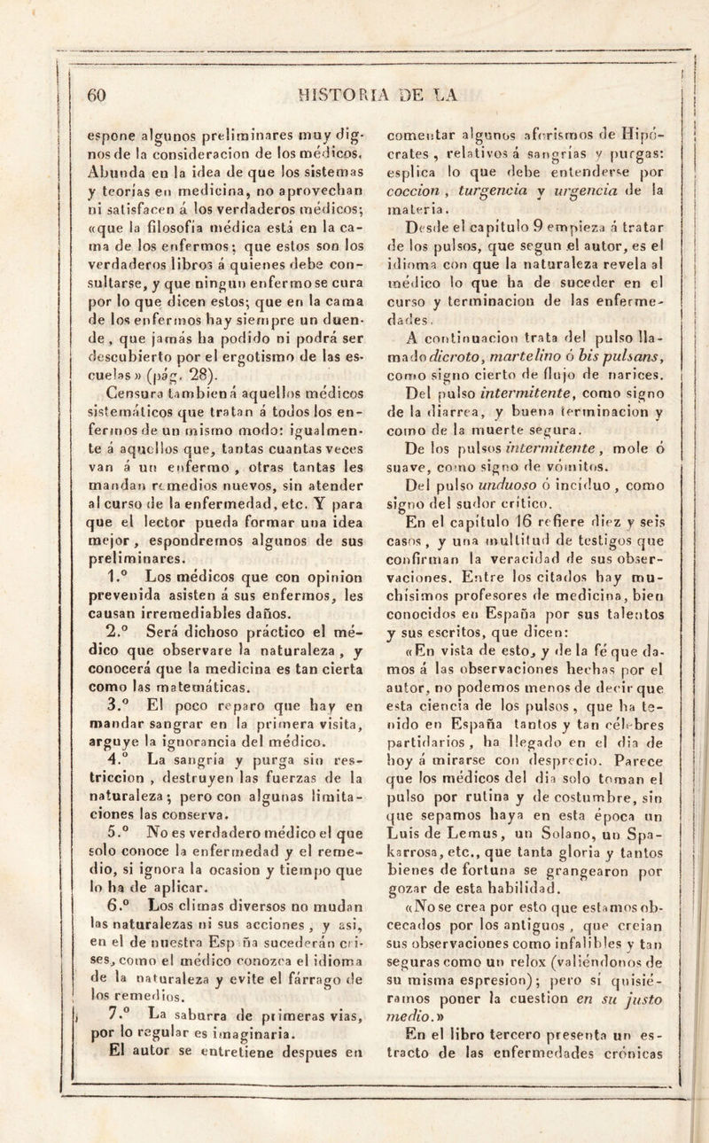 \ espone algunos preliminares muy dig- nos de la consideración de los médicos. Abunda en la idea de que los sistemas y teorías en medicina, no aprovechan ni satisfacen á los verdaderos médicos*, «que la filosofía médica está en la ca- ma de los enfermos; que estos son los verdaderos libros á quienes debe con- sultarse, y que ningún enfermóse cura por lo que dicen estos; que en la cama de los enfermos hay sienspre un duen- de , que jamás ha podido ni podrá ser descubierto por el ergotismo de las es- cuelas )) (pág, 28). Censura tambiéná aquellos médicos sistemáticos que tratan á todos ios en- fermos de un mismo modo: igualmen- te á aquellos que, tantas cuantas veces van á un enfermo , otras tantas les mandan remedios nuevos, sin atender al curso de la enfermedad, etc. Y para que el lector pueda formar una idea mejor, espondrernos algunos de sus preliminares. 1. ® Los médicos que con opinión prevenida asisten á sus enfermos, les causan irremediables daños. 2. ° Será dichoso práctico el mé- dico que observare la naturaleza , y conocerá que la medicina es tan cierta como las matemáticas. 3. ^ E! poco reparo que hay en mandar sangrar en la primera visita, arguye la ignorancia del médico. 4. ° La sangría y purga sin res- tricción , destruyen las fuerzas de la naturaleza; pero con algunas limita- ciones las conserva. 5. ® No es verdadero médico el que solo conoce la enfermedad y el reme- dio, si ignora la ocasión y tiempo que lo ha de aplicar. 6. ° Los climas diversos no mudan las naturalezas ni sus acciones , y asi, en el de nuestra Esp ña sucederán Cl i- ses, como e! médico conozca el idioma de la naturaleza y evite el fárrago de los remerlios. 7. ° La saburra de piimeras vías, por lo regular es iinaginaria. El autor se entretiene después en comentar algunos aforismos de Hipó- crates , relativos á sangrías y purgas: esplica lo que debe entenderse por cocción , turgencia y urgencia de la materia. Desde el capítulo 9 empieza á tratar de ios pulsos, que según el autor, es el idioma con que la naturaleza revela al médico lo que ha de suceder en el curso y terminación de las enferme- dades. A continuación trata del pulso lla- ma do r/mroío, martelino ó his puhans^ corito signo cierto de flujo de narices. Del pulso intermitente^ como signo de la diarrea, v buena terminación v 'f corno de la muerte segura. Délos intermitente, mole ó suave, cotno signo de vómitos. Del pulso unduoso ó incíduo , como signo del sudor crítico. En el capítulo 16 refiere diez y seis casos , y una multitud de testigos que confirman la veracidad de sus obser- vaciones. Entre los citados hay mu- chísimos profesores de medicina, bien conocidos en España por sus taletitos y sus escritos, que dicen: «En vista de esto, y de la fé que da- mos á las observaciones hechas por el autor, no podemos menos de decir que esta ciencia de los pulsos , que ha te- nido en España tantos y tan célebres partiílarios , ha llegado en el dia de hoy á mirarse con desprecio. Parece que los médicos del dia solo toman el pulso por rutina y de costumbre, sin que sepamos baya en esta época un Luís de Lemus, un Solano, un Spa- | barrosa, etc., que tanta gloria y tantos i bienes de fortuna se grangearon por gozar de esta habilidad. «No se crea por esto que estamos ob- cecados por los antiguos , que creían sus observaciones como infalibles y tan seguras como un relox (valiéndonos de su misma espresion); pero sí quisié- ramos poner la cuestión en su justo medio.y> En el libro tercero presenta un es- tracto de las enfermedades crónicas