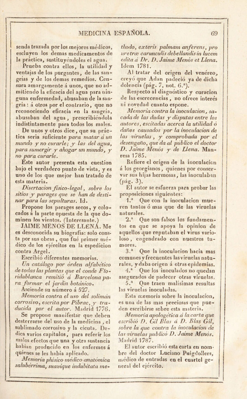 senda trazada por los mejores médicos, escluyen los demás medicamentos de la práctica, sustituyéndoles el agua. Prueba contra ellos, la utilidad y ventajas de los purgantes, de las san- grías y de los demás remedios. Cen- sura amargamente á unos, que no ad- mitiendo la eficacia del agua para nin- guna enfermedad, abusaban de lasan- ‘ gría : á otros por el contrario, que no reconociendo eficacia en la sangría, abusaban del agua , prescribiéndola indistintamente para todos los males. De unos y otros dice, que su prác- tica seria suficiente -para matar d un mundo y no curarle; las del agua, para sumergir y ahogar' un mundo, y no para curarle. Este autor presenta esta cuestión bajo el verdadero punto de vista, y es uno de los que mejor han tratado de esta materia. Disertación físico-legal, sobre los sitios jr parages que se han de desti^ nar para las sepulturas. Id. Propone los parages secos, y colo- cados á la parte opuesta de la que do- minen los vientos. (Interesante.) JAIME MENOS DE LLENA. Me es desconocida su biografía: solo cons- ta por sus obras , que fué primer mé- dico de los ejércitos en la espedicion contra Argel. Escribió diferentes memorias. Un catalogo por orden alfabético de todas las plantas que el conde Flo-‘ ridablanca remitió d ^Barcelona pa- ra formar el jardín botdnico. Asciende su número á 527. Memoria contra el uso del solimdn corrosivo.) escrita por Pibrac, y tra- ducida por el autor. Madrid MI6. Se propone manifestar que deben desterrarse del uso de la medicina , el sublimado corrosivo y la cicuta. De- dica varios capítulos, para referir los malos efectos que una y otra sustancia habían producido en los enfermos á quienes se les habia aplicado. Me moría phisico médico anatómica salubérrima, suavique indubitata me- thodo, exteris palmam anferens, pro uretrce caruncidis debellandis in lucem edita d Dr. D. Jaime Menos et Llena. Idem 1781. Al tratar del origen del venéreo^ creyó que Adan padeció ya de dicha dolencia (pág. 7, not. 6.^). Respecto al diagtióstico y curación de las escrecencias , no ofrece interés ni novedad cuanto espone. Memoria contra la inoculación, sa- cada de las dudas jr disputas entre los autores, escitadas acerca la utilidad ó daños causados por la inoculación de las viruelas, y comprobada por el desengaño, que da al publico el doctor D. Jaime Menós y de Llena. Man- resa 1785. Refiere el origen de la inoculación á los georgianos, quienes por conser- var sus hijas hermosas, las inoculaban (pág. 3). El autor se esfuerza para probar las proposiciones siguientes: 1. ® Que con la inoculación mue- ren tantos ó mas que de las viruelas naturales. 2. ^ Que son falsos los fundamen- tos en que se apoya la opinión de aquellos que reputaban el virus vario- loso , engendrado con nuestros tu- mores. 3. ^ Que la inoculación hacia mas comunesyfrecuentes lasviruelas natu- rales, y daba origen á otras epidemias. 4. ® Que los inoculados no quedan asegurados de padecer otras viruelas^ 5. ® Que traen malísimas resultas las viruelas inoculadas. Esta íiiemoria sobre la inoculación, es una de las mas preciosas que pue- den escribirse sobre esta materia. Memoria apologética d la carta que escribió D. Gil Blas d D. Blas Gil, sobre la que contra la inoculación de las viruelas publicó D. Jaime Menós. Madrid 1787. El autor escribió estacarla en nom* bre del doctor Luciano Puigdollers, íiíédico de entradas en el cuartel ge- nera! del ejército.