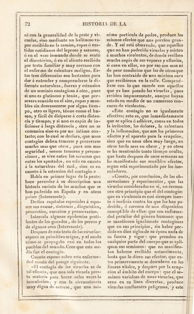 ni con la generalidad de la peste y vi- ruelas, sino mediante un halituoso va- por recibido en la camisa, ropas ó ves- tidos cotidianos del leproso y sarnoso, ó en el vaso inmundo donde se sentó el disentérico, ó en el aliento recibido por trato familiar y muy cercano con el enfermo de calentura maligna. Es- tas tres diferencias son bastantes para dar á entender y comprenderse la di- ferente naturaleza, fuerza y estensioii de un seminio contagioso á otro, pues si uno es glutinoso y tenaz, que per- severa reunido en el aire, ropas y mue- bles sin desvanecerse por algún tiem- po, otro es ligero, tenue como el hu- mo, y fácil de disiparse á corta distan- cia y tiempo; y si uno es capaz de in- ficionar á larga distancia , otro no se comunica sino es por un íntimo con- tacto; con lo cual se declara, que unos contagios deben temerse y precaverse mucho mas que otros, pues con mas seguridad , menos temores y precau- ciones , se vive entre los sarnosos que entre los apestados, no solo en cuanto á la naturaleza del mal, sino es en cuanto á la estension del contagio.» Habla en primer lugar de la peste: hace preceder á su descripción una historia sucinta de las muchas que se han padecido en España y en otros paises (Interesante). Dedica capítulos especiales á espo- ner sus causas, síntomas , diagnóstico, pronóstico, curación y preservación. Intercala algunas epidemias pesti- lentes de los ganados , de los perros y de algunas aves (Interesante). Después de esta trata de las vir'uelas: espone su primitivo origen, y el modo cómo se propagaba casi en todos los pueblos del mundo. Cree que este me- dio fue el contagio. Cuanto espone sobre esta enferme- dad consta del pasage siguiente. uEl contagio de las viruelas es de tal eficacia, que una sola viruela pres- ta materia para hacer ocho veces la inoculocion; y con la circunstancia muy digna de notarse, que una mí- nima partícula de podre, produce los mismos efectos que una porción gran- de. Y asi está observado, que aquellos que no han padecido viruelas y asisten á muchos virolentos, de donde reciben mucha copia de sus vapores y efluvios, si caen en ellas, no por eso son mas ni de peor condición que las de otrosque las han contraido de una mínima aura que recibieron en la calle. Comprué- base con lo que sucede con aquellos que ya han pasado las viruelas , pues resisten impunemente, aunque hayan estado en medio de ud numeroso con- curso de virolentos. «Este contagio no es igualmente efectivo; esto es, que inmediatamente que se aplica ó adhiere, causa en todos la irritación, los dolores, la calentura y la inflamación, que son los primeros efectos y el aparato para la erupción, sino que en unos obra muy luego, en otros tarda mas en obrar , y en otros se ha mantenido tanto tiempo oculto, que basta después de once semanas no ha manifestado sus sensibles efectos, según está esperimentado por los ino» culadores. «Consta, por conclusión, de las ob- servaciones y esperimentos, que las viruelas consideradas en sí, no recono- cen otro principio que el del contagio: que su virulencia es casi siempre iner- te ó ineficáz contra los que las han pa- decido, ó carecen de una disposición susceptible de ellas: que son enferme- dad peculiar del género humano: que se mantienen igualmente contagiosas que en sus principios, sin haber per- dido en diez siglos de su época nada de su fuerza y vigor : que prenden en cualquier parte del cuerpo que se apli- quen sus semineos: que no manifies- tan haberse recibido naturalmente, hasta que lo dicen sus efectos; que es- tos primeramente se descubren en los licores vitales, y después por la erup- ción al ámbito del cuerpo: que el se- mineo varioloso de unas viruelas, que eran en su línea discretas, produce viruelas confluentes peligrosas, y este