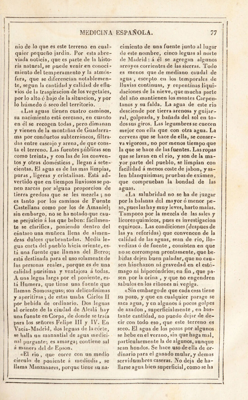 nlo de lo que es este terreno en cual- quier pequeño jardín. Por esta abre- viada noticia, que es parte de la histo- ria natural, se puede venir en conoci- miento del temperamento y ¡a atmós- fera, que se diferencian notablemen- te, según la cantidad y calidad de eflu- vios de la traspiración de los vegetales, por lo alto ó bajo de la situación, y por lo húmedo ó seco del territorio. aLas aguas tienen cuatro caminos, su nacimiento está cercano, en cuanto en él se recogen todas, pero dimanan y vienen de la montañas de Guadarra- ma por conductos subterráneos, filtra- das entre cascajo y arena, de que cons- ta el terreno. Las fuentes públicas son como treinta, y con las de los conven- tos y otras domésticas , llegan á sete- cientas. El agua es de las mas limpias, puras , ligeras y cristalinas. Está ad- vertido que en tiempos lluviosos se po- nen zarcas por alguna proporción de tierra gredosa que se les mezcla •, no es tanto por los caminos de Fuente Castellana como por los de Amaniel; sin embargo, no se ha notado que cau- se perjuicio á los que beben: fácilmen- te se clarifica, poniendo dentro del cántaro una muñeca llena de almen- dras dulces quebrantadas. Media le- gua corta del pueblo hácia oriente, es- tá una fuente que llaman del Berro; está destinada para el uso solamente de las personas reales, porque es de una calidad purísima y ventajosa á todas, A una legua larga por el poniente, es- tá Humera, que tiene una fuente que llaman Soraosaguas; son delicadísimas y aperitivas; de estas usaba Garlos lí por bebida de ordinario. Dos leguas al oriente de la ciudad de Alcalá hay una fuente en Corpa, de donde se traía para los señores Felipe líl y ÍV. En Vacía-Madrid, dos leguas de la córte, se halla un manantial de agua medici- nal purgante; es amarga; contiene sal á manera del de Epson. ((El rio , que corre con un medio círculo de poniente á mediodía , se llama Manzanares, porque tiene su na- cimiento de una fuente junto a! lugar de este nombre, cinco leguas a! norte de Madrid : á él se agregan algunos arroyos corrientes de las sierras. Todo es menos que de mediano caudal de agua , escepto en los temporales de lluvias continuas, y repentinas liqui- daciones de la nieve, que mucha parte del año mantienen los montes Carpen- taños y su falda. La agua de este rio desciende por tierra arenosa y guijar- ral, golpeada, y bañada del sol en to- dos sus giros. Las legumbres se cuecen mejor con ella que con otra agua. La cerveza que se hace de ella, se conser- va vigorosa, no por naenos tiempo que la que se hace de las fuentes. Las ropas que se lavan en el rio, y son de la ma- yor parte del pueblo, se limpian con facilidad á menos coste de jabón, y sa- len blanquísimas; pruebas de exáinen, que comprueban la bondad de las aguas. ((La salubridad no se ha de juzgar por la balanza del mayor ó menor pe- so, pues las hay muy leves, harto malas. Tampoco por la mezcla de las sales y licores químicos, pues es investigación equívoca. Las condiciones (después de las ya referidas) que convencen de la calidad de las aguas, sean de rio, llo- vedizas ó de fuente , consisten en que no se corrompan prontamente^ que be- bidas dejen buen paladar, que no cau- sen hinchazón ni gravedad en el estó- mago ni hipocóndrios; en fin , que pa- sen por la orina , y que no engendren sábulos en los riñones ni vegi.o:a. ((Sin embargo de que cada casa tiene su pozo, y que en cualquier parage se saca agua, y en algunos á pocos golpes de azadón , superficialmente , en bas- tante cantidad, no puedo dejar de de- cir con todo eso, que este terreno es seco. El agua de los pozos por algunos se bebe en el verano, sin que baga nial, particularmente la de algunos, aunque sean hondos. Se hace uso de ella de or- dinario para el ganado mular,y demas servidumbres caseras. No deja de ha- llarse agua bien superficial, como se ha