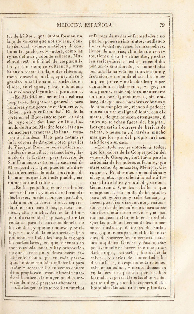 tes áe hálitos , que juntos forman un lago de vapores que nos rodean, den- tro del cual vivimos metidos y de con- tinuo tragandoj volviéndose, como las asfuas del mar , adonde salieron. Mu- cbos de esta infinidad de corpusculi- llos , están siempre volteando, otros bajan en forma fluida, entre el sereno, rocío, escarcha, niebla, agua, nieve ó granizo, y asi tornamos á sorberlos en el aire, en el agua, y tragándolos con las verduras y legumbres que usamos. ((En Aladrid se encuentran catorce hospitales, dos grandes generales para hombres y rnugeres de cualquiera con- dición j pais y enfermedad. El de la córte en el Buen-suceso para criados del rey: el de San Juan de Dios, lla- mado de Antón Martin: los de las cua- tro naciones, francesa , italiana , esco- cesa é irlandesa. Uno para naturales de la corona de Aragón , otro para los de Vizcaya. Para los eclesiásticos na- turales de esta villa: para seculares, lla- mado de la Latina : para terceros de sSan Francisco : otro en la casa real de Misericordia: á que pueden añadirse las enfermerías de cada convento, de los muchos (:|ue tiene este pueblo, con numerosos individuos. ((En los pequeños, como se admiten pocos enfermos, y estos de enfermeda- des breves, pueden ponerse apartados, cada uno en su cancel ó pieza separa- da, ó en una para todos, quesea espa- ciosa, alta y ancha. Asi es fácil lim- piar diariamente las piezas, abrir las ventanas para la correspondencia de los vientos , y que se renueve y puri- fique el aire de la enfermería. jOjalá pudieran ser todos los hospitales como los particulares , en que se acumulan menos exhalaciones, y hay proporción de que se corrijan y desvanezcan fá- cilmente! Gomo que en cada parro- quia hubiese caudales suficientes para asistir y socorrer los enfermos dentro de su propia casa, especialmente cuan- do el honabre ó la muger pueden ser- virse de hijos ó personas abonadas. ((En los generales se reciben muchos enfermos de varias enfermedades : no pueden ponerse sino juntos, mediando líneas de distancia; son los mas pobres, llenos de miserias, abundan de escre- tos, tienen distintos alimentos, y exha- lan varios efluvios : estos , encendidos por un calor animado, y fomentados por una llama vita! con movinsiento y frot ación, en seguida el aire ha de ser impuro, grave y maleado: los que por causa de una dislocación , v. gr., en una pierna, están sujetos á mantenerse en cama por algunos meses , sin em- bargo de que sean hombres robustos y de sana complexión, vienen á padecer una calentura maligna ó lenta, con cá- maras, de que fenecen estenuados, si antes no se echan fuera del hospital. Los que están á curarse de heridas de cabeza, ó no sanan , ó tardan mucho mas que los que del propio mal son asistidos en su casa. ((Con todo eso es notorio á todos, que ios padres de la Congregación del venerable Obregon, instituida parala asistencia de los pobres enfermos, que otros como Agonizantes, Médicos, Ci- rujanos , Practicantes de medicina y cirugía, etc., que salen á la calle á to- mar el aire libre y ventilado, se man- tienen sanos. Que los caballeros que componen la real junta de hospitales, para su gobierno y subsistencia , y hacen guardias diariamente , visitan- do las salas de los enfermos para saber de ellos si están bien servidos , no por eso padecen detrimento en su salud. Que las piadosas herjuandades de per- sonas ilustres y delicadas de ambos sexos, que se ocupan en el loable ejer- cicio de socorrer los enfermos de am- bos hospitales. General y Pasión, res- pectivamente eo hacer las camas, mu- darles ropa , peinarlos, limpiarles la cabeza , y darles de comer todos los dias de fiesta, no esperimentan menos- cabo eo su salud, y menos descaecen en la fervorosa práctica por recelo á los malos vapores. De estas observacio- nes se colige , que los vapores de los hospitales, tienen su esfera y límites.
