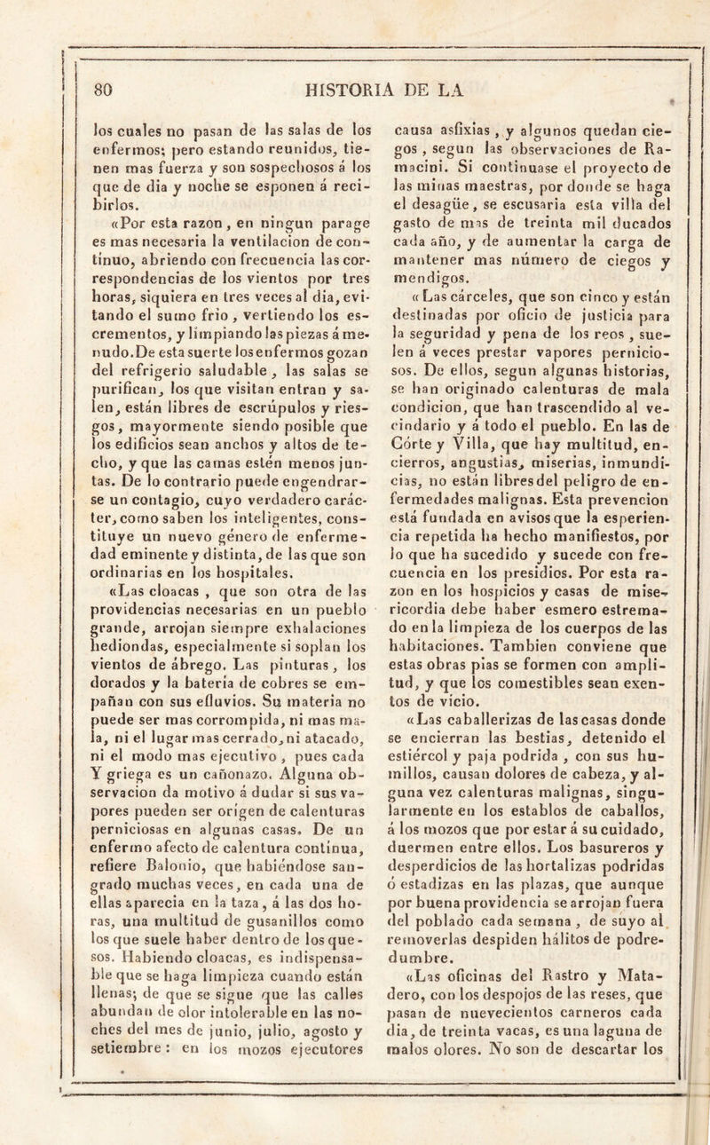 los cuales no pasan de las salas de los enfermos; pero estando reunidos^ tie- nen mas fuerza y son sospechosos á los que de dia y noche se esponen á reci- birlos. ((Por esta razón , en ningún parage es mas necesaria la ventilación de con- tinuo, abriendo con frecuencia las cor- respondencias de los vientos por tres horas, siquiera en tres veces al dia, evi- tando el sumo frió , vertiendo los es- crementos, y limpiando las piezas á me- nudo.De esta suerte losenfermos gozan del refrigerio saludable , las salas se purifican^, los que visitan entran y sa- leo, están libres de escrúpulos y ries- gos, mayormente siendo posible que los edificios sean anchos y altos de te- cho, y que las camas estén menos jun- tas. De lo contrario puede engendrar- se un contagio, cuyo verdadero carác- ter, corno saben los inteligentes, cons- tituye un nuevo género de enferme- dad eminentey distinta, de las que son ordinarias en los hospitales. ((Las cloacas , que son otra de las providencias necesarias en un pueblo grande, arrojan siempre exhalaciones hediondas, especialmente si soplan los vientos de ábrego. Las pinturas, los dorados y la batería de cobres se em- pañan con sus efluvios. Su materia no puede ser mas corrompida, ni mas ma- la, ni el lugar mas cerrado, ni atacado, ni el modo mas ejecutivo , pues cada Y griega es un cañonazo. Alguna ob- servación da motivo á dudar si sus va- pores pueden ser origen de calenturas perniciosas en algunas casas. De un enfermo afecto de calentura continua, refiere Balonio, que habiéndose san- grado muchas veces, en cada una de ellas aparecía en la taza, á las dos ho- ras, una multitud de gusanillos como los que suele haber dentro de los que- sos. Habiendo cloacas, es indispensa- ble que se haga limpieza cuando están llenas; de que se sigue que las calles abundan de olor intolerable en las no- ches del mes de junio, julio, agosto y setiembre : en ios mozos ejecutores causa asfixias , y algunos quedan cie- gos , según las observaciones de Ra- macini. Si continuase el proyecto de las minas maestras, por donde se haga el desagüe, se escusaria esta villa del gasto de mas de treinta mil ducados ca(.la año, y de aumentar la carga de mantener mas número de ciegos y mendigos. (( Las cárceles, que son cinco y están destinadas por oficio de justicia para la seguridad y pena de los reos , sue- len á veces prestar vapores pernicio- sos. De ellos, según algunas historias, se han originado calenturas de mala condición, que han trascendido al ve- cindario y á todo el pueblo. En las de Córte y Villa, que hay multitud, en- cierros, angustias, miserias, inmundi- cias, no están libresdel peligro de en- fermedades malignas. Esta prevención está fundada en avisos que la esperien- cia repetida ha hecho manifiestos, por lo que ha sucedido y sucede con fre- cuencia en los presidios. Por esta ra- zón en los hospicios y casas de mise- ricordia debe haber esmero estreraa- do en la limpieza de los cuerpos de las habitaciones. También conviene que estas obras pías se formen con ampli- tud, y que los comestibles sean exen- tos de vicio. ((Las caballerizas de las casas donde se encierran las bestias, detenido el estiércol y paja podrida , con sus hu- millos, causan dolores de cabeza, y al- guna vez calenturas malignas, singu- larmente en los establos de caballos, á los mozos que por estar á su cuidado, duermen entre ellos. Los basureros y desperdicios de las hortalizas podridas ó estadizas en las plazas, que aunque por buena providencia se arrojan fuera del poblado cada semana , de suyo al removerlas despiden hálitos de podre- dumbre. ((Las oficinas del Rastro y Mata- dero, con los despojos de las reses, que pasan de nuevecienlos carneros cada dia, de treinta vacas, es una laguna de malos olores. No son de descartar los