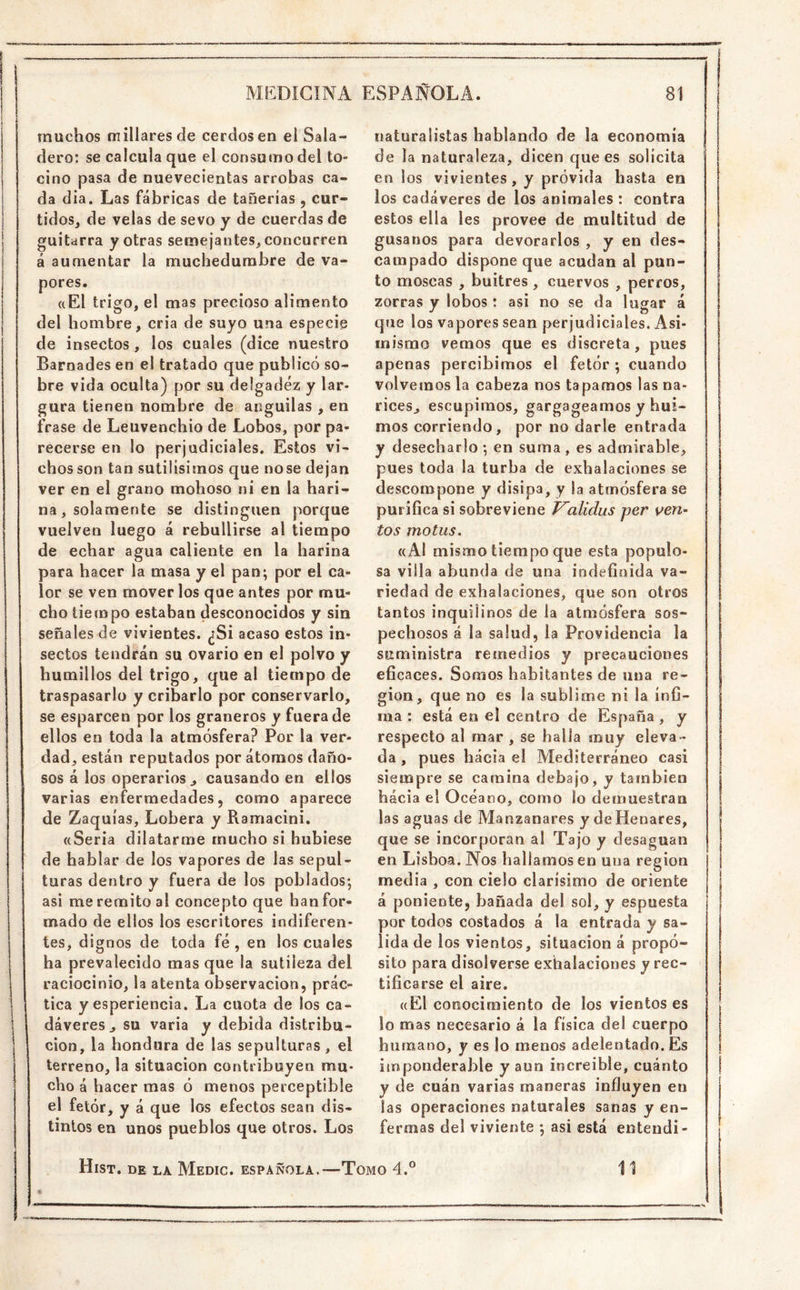 muchos millares de cerdos en el Sala- dero: se calcula que el consumo del to- cino pasa de nuevecientas arrobas ca- da dia. Las fábricas de tañerías , cur- tidoSj de velas de sevo y de cuerdas de guitarra y otras semejantes^ concurren á aumentar la muchedumbre de va- pores. «El trigo, el mas precioso alimento del hombre, cria de suyo una especie de insectos , los cuales (dice nuestro Barnades en el tratado que publicó so- bre vida oculta) por su delgadez y lar- gura tienen nombre de anguilas , en frase de Leuvenchio de Lobos, por pa- recerse en lo perjudiciales. Estos vi- chos son tan sutilísimos que nose dejan ver en el grano mohoso ni en la hari- na, solamente se distinguen porque vuelven luego á rebullirse al tiempo de echar agua caliente en la harina para hacer la masa y el pan; por el ca- lor se ven mover los que antes por mu- cho tiempo estaban desconocidos y sin señales de vivientes. ¿Si acaso estos in- sectos tendrán su ovario en el polvo y humillos del trigo, que al tiempo de traspasarlo y cribarlo por conservarlo, se esparcen por los graneros y fuera de ellos en toda la atmósfera? Por la ver- dad, están reputados por átomos daño- sos á los operarios j causando en ellos varias enfermedades, como aparece de Zaquías, Lobera y Ramacini. «Seria dilatarme mucho si hubiese de hablar de los vapores de las sepul- turas dentro y fuera de los poblados; asi me remito al concepto que han for- mado de ellos los escritores indiferen- tes, dignos de toda fé , en los cuales ha prevalecido mas que la sutileza del raciocinio, la atenta observación, prác- tica y esperiencia. La cuota de los ca- dáveres, su varia y debida distribu- ción, la hondura de las sepulturas , el terreno, la situación contribuyen mu- cho á hacer mas ó menos perceptible el fetór, y á que los efectos sean dis- tintos en unos pueblos que otros. Los naturalistas hablando de la economía de la naturaleza, dicen que es solícita en los vivientes, y próvida hasta en los cadáveres de los animales : contra estos ella les provee de multitud de gusanos para devorarlos , y en des- campado dispone que acudan al pun- to moscas , buitres, cuervos , perros, zorras y lobos: asi no se da lugar á que los vapores sean perjudiciales. Asi- mismo vemos que es discreta, pues apenas percibimos el fetór ; cuando volvemos la cabeza nos tapamos las na- rices, escupimos, gargageamos y hui- mos corriendo, por no darle entrada y desecharlo ; en suma , es admirable, pues toda la turba de exhalaciones se descompone y disipa, y !a atmósfera se puriGca si sobreviene Validus per ven- tos motus. «Al mismo tiempo que esta populo- sa villa abunda de una iodefioida va- riedad de exhalaciones, que son otros tantos inquilinos de la atmósfera sos- pechosos á la salud, la Providencia la suministra remedios y precauciones eficaces. Somos habitantes de una re- gión, que no es la sublime ni la ínfi- ma : está en el centro de España, y respecto al mar , se halla muy eleva- da , pues hacia el Mediterráneo casi siempre se camina debajo, y también hacia el Océano, como lo demuestran las aguas de Manzanares y de Henares, que se incorporan al Tajo y desaguan en Lisboa. Nos hallamos en una región media , con cielo clarísimo de oriente á poniente, bañada del sol, y espuesta por todos costados á la entrada y sa- lida de los vientos, situación á propó- sito para disolverse exhalaciones y rec- ' tificarse el aire. «El conocimiento de los vientos es lo mas necesario á la física del cuerpo humano, y es lo menos adelentado. Es iinponderable y aun increíble, cuánto y de cuán varias maneras influyen en las operaciones naturales sanas y en- fermas del viviente ; asi está entendí- Hist. DE LA MeDIC. española.—TOMO 4.° 11
