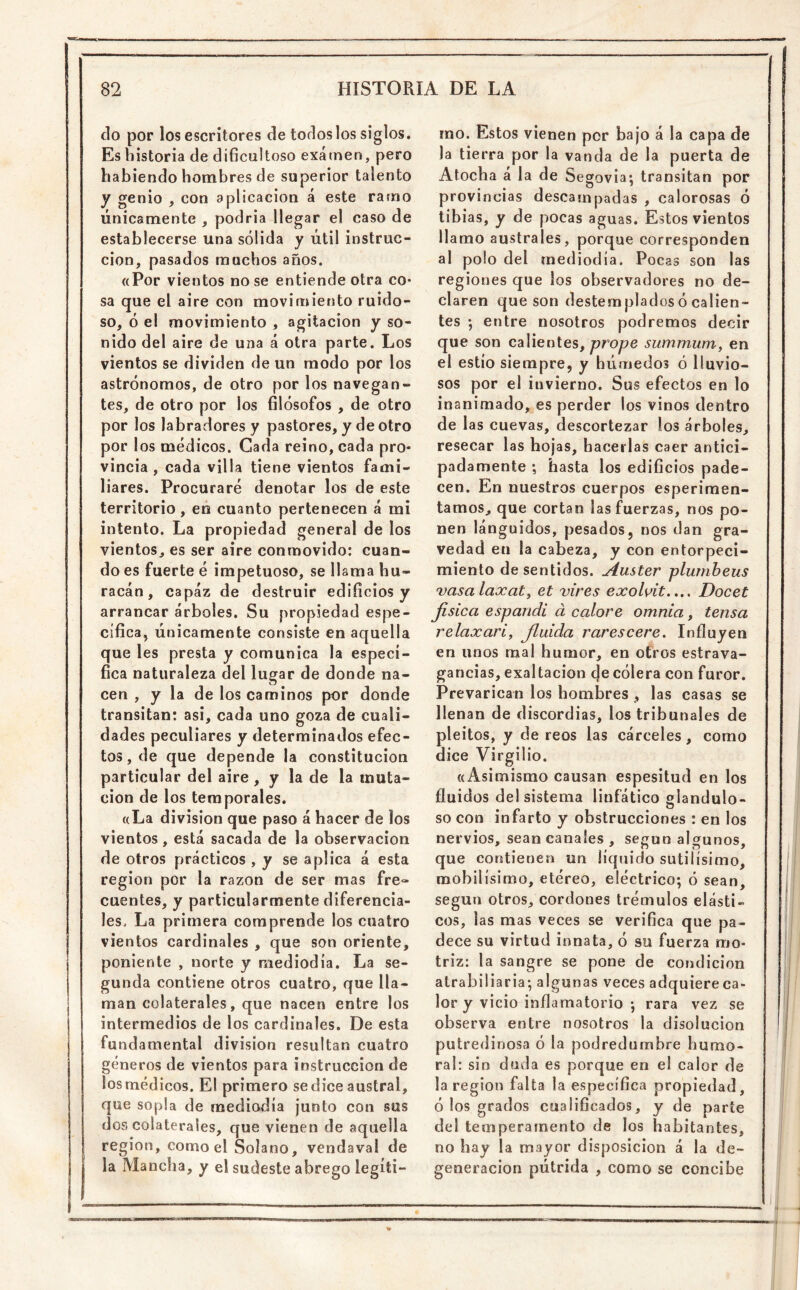 do por los escritores de todos los siglos. Es historia de dificultoso examen, pero habiendo hombres de superior talento y genio , con aplicación á este ramo únicamente , podria llegar el caso de establecerse una sólida y útil instruc- ción, pasados muchos años. «Por vientos no se entiende otra co* sa que el aire con movimiento ruido- so, ó el movimiento , agitación y so- nido del aire de una á otra parte. Los vientos se dividen de un modo por los astrónomos, de otro por los navegan- tes, de otro por los filósofos , de otro por los labradores y pastores, y de otro por los módicos. Cada reino, cada pro* vincia , cada villa tiene vientos fami- liares. Procuraré denotar los de este territorio, eú cuanto pertenecen á mi vientos, es ser aire conmovido: cuan- do es fuerte ó impetuoso, se llama hu- racán , capaz de destruir edificios y arrancar árboles. Su propiedad espe- cífica, únicamente consiste en aquella que les presta y comunica la especí- fica naturaleza del lugar de donde na- cen , y la de los caminos por donde transitan: asi, cada uno goza de cuali- dades peculiares y determinados efec- tos , de que depende la constitución particular del aire, y la de la muta- ción de los temporales. «La división que paso á hacer de los vientos, está sacada de la observación de otros prácticos , y se aplica á esta región por la razón de ser mas fre- cuentes, y particularmente diferencia- les. La primera comprende los cuatro vientos cardinales , que son oriente, poniente , norte y mediodía. La se- gunda contiene otros cuatro, que lla- man colaterales, que nacen entre los intermedios de los cardinales. De esta fundamental división resultan cuatro géneros de vientos para instrucción de los médicos. El primero se dice austral, que sopla de mediodía junto con sus dos colaterales, que vienen de aquella región, como el Solano, vendaval de I la Mancha, y el sudeste abrego legíti- mo. Estos vienen por bajo á la capa de la tierra por la vanda de la puerta de Atocha á la de Segovia; transitan por provincias descampadas , calorosas ó tibias, y de pocas aguas. Estos vientos llamo australes, porque corresponden al polo del mediodía. Pocas son las regiones que los observadores no de- claren que son destemplados ó calien- tes ; entre nosotros podremos decir que son calientes, prope summum^ en el estío siempre, y húmedos ó lluvio- sos por el invierno. Sus efectos en lo inanimado, es perder los vinos dentro de 1 as cuevas, descortezar los árboles, resecar las hojas, hacerlas caer antici- padamente •, hasta los edificios pade- cen. En nuestros cuerpos esperimen- tamos, que cortan las fuerzas, nos po- nen lánguidos, pesados, nos dan gra- vedad en la cabeza, y con entorpeci- miento de sentidos. Auster plumbeus vasalaxat, et vires exolvit.»., Docet jisíca espandi d calore omnia, tensa relaxari, Jlidda rarescere. Influyen en unos mal humor, en otros estrava- gancias, exaltación (je cólera con furor. Prevarican los hombres , las casas se llenan de discordias, los tribunales de pleitos, y de reos las cárceles, como dice Virgilio. «Asimismo causan espesitud en los fluidos del sistema linfático glandulo- so con infarto y obstrucciones : en los nervios, sean canales , según algunos, que contienen un líquido sutilísimo, mobilísimo, etéreo, eléctrico; ó sean, según otros, cordones trémulos elásti- cos, las mas veces se verifica que pa- dece su virtud innata, ó su fuerza mo- triz; la sangre se pone de condición atrabiliaria; algunas veces adquiereca- lor y vicio inflamatorio ; rara vez se observa entre nosotros la disolución putredinosa ó la podredumbre humo- ral: sin duda es porque en el calor de la región falta la específica propiedad, ó los grados cualificados, y de parte del temperamento de los habitantes, no hay la mayor disposición á la de- generación pútrida , como se concibe