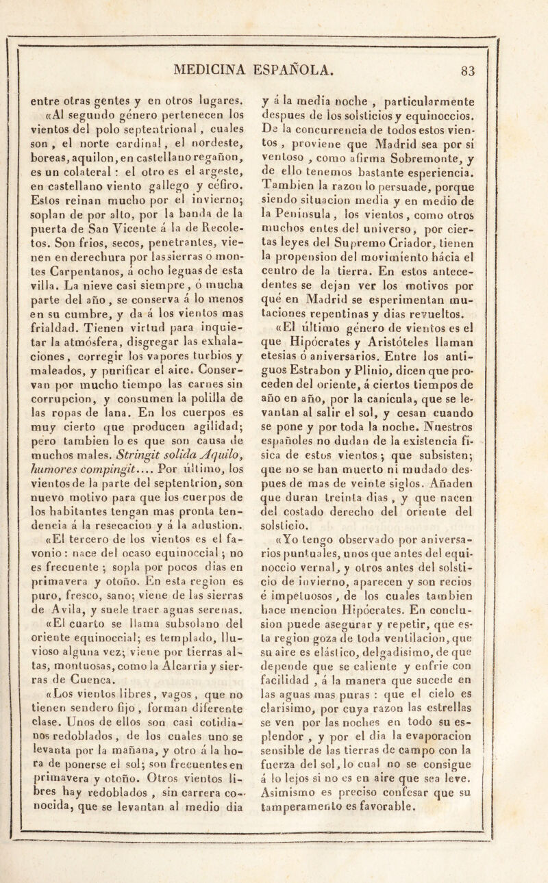 entre otras gentes y en otros lugares. «Al segundo género pertenecen los vientos del polo septentrional , cuales son, el norte cardinal, el nordeste, bóreas, aquilón, en castellano regañón, es un colateral : el otro es el argeste, en castellano viento gallego y céfiro. Estos reinan mucho por el invierno*, soplan de por alto, por la banda de la puerta de San Vicente á la de Recole- tos. Son frios, secos, penetrantes, vie- nen en de rechura por lassierras o mon- tes Carpentanos, á ocho leguas de esta villa. La nieve casi siempre, ó mucha parte del año , se conserva á lo menos en su cumbre, y da á los vientos mas frialdad. Tienen virtud para inquie- tar la atmósfera, disgregar las exhala- ciones, corregir los vapores turbios y maleados, y purificar el aire. Conser- van por mucho tiempo las carnes sin corrupción, y consumen la polilla de las ropas de lana. En los cuerpos es muy cierto que producen agilidad; pero también lo es que son causa de muchos males. Stringit solida ^4quilo^ humores compingit,... Por último, los vientos de la parte del septentrión, son nuevo motivo para que los cuerpos de los habitantes tengan mas pronta ten- dencia á la resecación y á la adustion. «El tercero de los vientos es el fa- vonio : nace del ocaso equinoccial ; no es frecuente ; sopla por pocos dias en primavera y otoño. En esta región es puro, fresco, sano; viene de las sierras de Avila, y suele traer aguas serenas. «El cuarto se llama subsolano del oriente equinoccial; es templado, llu- vioso alguna vez; viene por tierras al- tas, montuosas, como la Alcarria y sier- ras de Cuenca. «Los vientos libres, vagos , que no tienen sendero fijo , forman diferente clase. Unos de ellos son casi cotidia- nos redoblados, de los cuales uno se levanta por la mañana, y otro á la ho- ra de ponerse el sol; son frecuentes en primavera y otoño. Otros vientos li- bres hay redoblados , sin carrera co- nocida, que se levantan al medio dia y á la media noche , particularmente después de los solsticios y equinoccios. De la concurrencia de todos estos vien- tos , proviene que Madrid sea por sí ventoso , como afirma Sobremonte, y de ello tenemos bastante esperiencia. También la razón lo persuade, porque siendo situación media y en medio de la Península, los vientos, como otros muchos entes de! universo, por cier- tas leyes del Supremo Criador, tienen la propensión del movimiento hacia el centro de la tierra. En estos antece- dentes se dejan ver los motivos por qué en Madrid se esperimentan mu- taciones repentinas y días revueltos. «El último género de vientos es el que Hipócrates y Aristóteles llaman etesias ó aniversarios. Entre los anti- guos Estrabon y Plitiio, dicen que pro- ceden del oriente, á ciertos tiempos de año en año, por la canícula, que se le- vantan al salir el sol, y cesan cuando se pone y por toda la noche. Nuestros españoles no dudan de la existencia fí- sica de estos vientos ; que subsisten; que no se han muerto ni mudado des- pués de mas de veinte siglos. Añaden que duran treinta dias , y que nacen del costado derecho del oriente del solsticio. «Yo tengo observado por aniversa- rios puntuales, unos que antes del equi- noccio vernaL y otros antes del solsti- cio de invierno, aparecen y son recios i é impetuosos, de los cuales también j hace mención Hipócrates. En concia- | sion puede asegurar y repetir, que es* ! la región goza de toda ventilación, que ¡ su aire es elástico, delgadísimo, de que depende que se caliente y enfrie con facilidad , á la manera que sucede en | las aguas mas puras : que el cielo es clarísimo, por cuya razón las estrellas | se ven por las noches en todo su es- j plendor , y por el dia la evaporación | sensible de las tierras de campo con la i fuerza dei so!, lo cual no se consigue j á lo lejos si no es en aire que sea leve. Asimismo es preciso confesar que su taraperameolo es favorable.