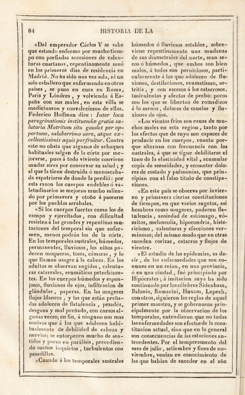 «Del emperador Carlos V se sabe que estando enfermo por mucho tiem- po con porfiadas accesiones de calen- turas cuartanas, repentinamente sanó en los primeros dias de residencia en Madrid. No ha sido una vez sola, ni un solo caballero que enfermando en otros países , se puso en cura en Roma, París y Londres , y volviendo á Es- paña con sus males, en esta villa se medicinaron y convalecieron de ellos. F’ederico HoRman dice : Inter loca pere^rinationis instituendce gratia sa^ hitaría Matritum situ gaudet per op-- portuno y salubérrimo aere^ atque ex- cellentissimis aquisperfruitur. Contra esto no obsta que algunos de achaques habituales salgan de la córte por me- jorarse, pues á todo viviente conviene mudar aires por conservar su salud ; y al que la tiene destruida ó menoscaba- da espatriarse de donde la perdió; por esta razón los cuerpos endebles ó va- letudinarios se mejoran mucho salien- do por primavera y otoño á pasearse por los pueblos arrabales. «Si los cuerpos fuertes como los de campo y ejercitados , con dificultad resisten á las grandes y repentinas mu- taciones del temporal sin que enfer- men, menos podrán los de la córte. Enl os temporales australes, húmedos, permanentes, lluviosos, los niños pa- decen raoqueras, toses, cámaras , y lo que llaman usagre á la cabeza. En los adultos se observan angidas , calentu- ras catarrales, reumáticas petecliizan- tes. En los cuerpos húmedos y espon- josos, fluxiones de ojos, infiltración de glándulas , paperas. En las mugeres flujos blancos , y las que están preña- das adolecen de flatulencia , pesadez, desgana y mal preñado, con cursos al- gunas veces; en fin, á ninguno son mas nocivos que á los que adolecen habi- tuaimente de debilidad de cabeza y nervios; se entorpecen mucho de sen- tidos y paran en parálisis, precedien- do sueños inquietos , turbulentos con pesadillas. «Cuando á los temporales australes húmedos ó lluviosos estables, sobre- viene repentinamente una mudanza de sus diametrales del norte, sean se- cos ó húmedos, que ambos son bien malos, á todos son perniciosos, parti- cularmente á los que adolecer» de flu- xiones, destilaciones, reumatismo, ar- tritis , y con escesos á los catarrosos, tusiculentos y afectos de pecho: pocos son los que se libertan de romadizos á lo menos , dolores de muelas y flu- xiones de ojos. «Los vientos fríos son causa de mu- chos males en esta región, tanto por los efectos que de suyo son capaces de producir en los cuerpos , cuanto por- que alternan con frecuencia con los australes, á que se sigue debilitarse el tono de la elasticidad vital , acumular copia de serosidades, y acometer dolo- res de costado y pulmonías, que prin- cipian con el falso título de constipa- ciones. «En este país se observa por invier- no y primavera ciertas constituciones de tiempos, en que varios sugetos, asi hombres como mugeres, padecen fla- lulencia , ansiedad de estómago, vó- mitos, melancolía, hipocondría, histe- ricismo , calenturas y afecciones ver- minosas; del mismo modo que en otras suceden corizas, catarros y flujos de vientre. «El estudio de las epidemias, es de- cir , de las enfermedades que son co- nunes en un reino, en una provincia, ó en una ciudad , fue principiado por Hipócrates ; á imitación suya ha sido continuado por los celebres Sidenhain, Balonio, Ramacini, Huxam, Lepech, con otros, siguieron las reglas de aquel primer maestro, y se gobernaron prin- cipalmente por la observación de los temporales, entendieron que no todas lasenfermedades son efectos de la cons- titución actual, sino que en !o general son consecuencias de las estaciones an- tecedentes. Por el temperamento del raes de julio , setiembre y fines de no- viembre, venían en conocimiento de las que habían de suceder en el año