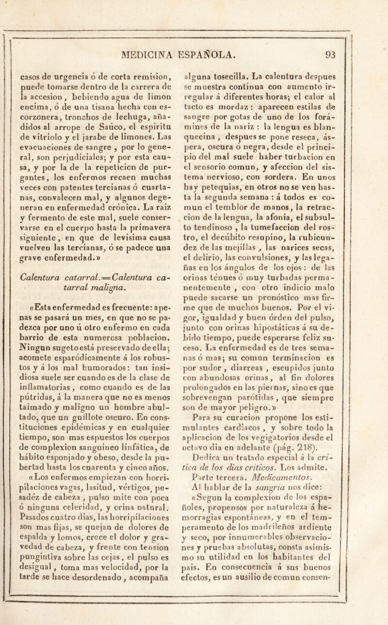 1 MEDICINA ESPAÑOLA. 93 casos de urgencia ó de corta remisión, puede tomarse dentro de la carrera de la accesión , bebiendo agua de limón encima, ó de una tisana hecha con es- corzonera, tronchos de lechuga, aña- didos al arrope de Saúco, el espíritu de vitriolo y el jarabe de limones. Las evacuaciones de sangre ^ por lo gene- ral, son perjudiciales; y por esta cau- sa, y por la de la repetición de pur- gantes, los enfermos recaen muchas veces con patentes tercianas ó cuarta- nas, convalecen mal, y algunos dege- neran en enfermedad crónica. La raiz y fermento de este mal, suele conser- varse en el cuerpo hasta la primavera siguiente, en que de levísima causa vuelven las tercianas, ose padece una grave enfermedad.» Calentura catarraL=Calentura ca^ tarral maligna, «Esta enfermedad es frecuente: ape- nas se pasará un mes, en que no se pa- dezca por uno ú otro enfermo en cada barrio de esta numerosa población. Ningún sugetoestá preservado de ella; acomete esparódicamente á ios robus- tos y á los mal humorados; tan insi- diosa suele ser cuando es de la clase de inflamatorias , como cuando es de las pútridas, á la manera que no es menos taimado y maligno un hombre abul- tado, que un guillote oscuro. En cons- tituciones epidémicas y en cualquier tiempo, son mas espuestos los cuerpos de complexión sanguíneo linfática, de hábito esponjado y obeso, desde la pu- bertad basta los cuarenta y cinco años. «Los enfermos empiezan con horri- pilaciones vagas, lasitud, vértigos^ pe- sadez de cabeza , pulso mite con poca ó ninguna celeridad, y orina natural. Pasados cuatro dias, las horripilaciones son mas fijas, se quejan de dolores de espalda y lomos, crece el dolor y gra- vedad de cabeza, y frente con tensión pungintiva sobre las cejas, el pulso es desigual, torna mas velocidad, por la tarde se hace desordenado, acompaña alguna tosecilla. La calentura después se muestra continua con aumento ir- regular á diferentes horas; el calor al tacto es mordaz : aparecen estilas de sangre por gotas de uno de los forá- mines de la nariz ; la lengua es blan- quecina , después se pone reseca, ás- pera, oscura ó negra, desde el princi- pio del mal suele haber turbación en el sensorio común, y afección del sis- tema nervioso, con sordera. En unos hay petequías, en otros no se ven has- ta la segunda semana : á todos es co- mún el temblor de manos, la retrac- ción de la lengua, la afonía, eisubsul- to tendinoso , la tumefacción del ros- tro, el decúbito resupino, la rubicun- dez de las mejillas , las narices secas, el delirio, las convulsiones, y las léga- ñas en los ángulos de los ojos : de las orinas tenues ó muy turbadas perma- nentemente , con otro indicio malo puede sacarse un pronóstico mas fir- me que de muchos buenos. Por el vi- gor, igualdad y buen orden de! pulso, junto con orinas hipostáticas á su de- bido tiempo, puede esperarse feliz su- ceso. La enfermedad es de tres sema- nas ó mas; su común terminación es por sudor , diarreas , escupidos junto con abundosas orinas, al fin dolores prolongados en las piernas, sino es que sobrevengan parótidas , que siempre son de mayor peligro.» Para su curación propone los esti- mulantes cardiacos , y sobre todo la aplicación de ios vegigatorios desde el octavo dia en adelante (pág. 218). Dedica un tratado especial á la en» tica de los dias críticos. Los admite. Parte tercera. Medicamentos, Al hablar de la sangría nos dice: «Según la complexión de los espa- ñoles, propensos por naturaleza á he- morragias espontáneas, y en el tem- peramento de los madrileños ardiente y seco, por innumerables observacio- nes y pruebas absolutas, consta asimis- mo su utilidad en los habitantes del pais. En consecuencia á sus buenos efectos, es un ausilio de común consen-