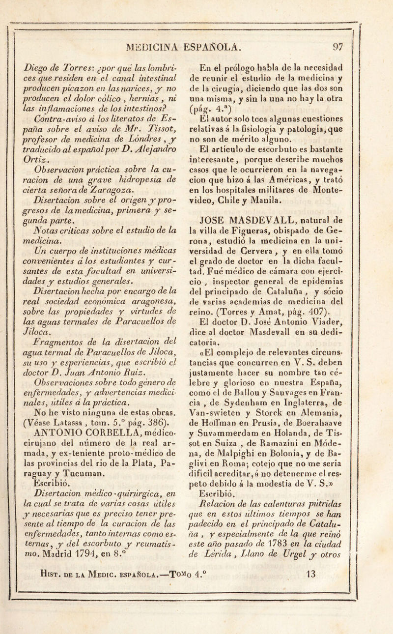 Diego de Torres', ¿por qué las lombri- ces que residen en el canal intestinal producen picazón en las narices, y no producen el dolor cólico , hernias , ni las injlamaciones de los intestinos? Contra-aviso d los literatos de Es- paña sobre el aviso de Mr. Tissot, pj'ofesor de medicina de Londres, y traducido al español por D. Alejandro Ortiz. Observación practica sobre la cu- ración de una grave liidropesia de cierta señora de Zaragoza. Disertación sobre el origen y pro- gresos de lamedicina, primera y se- gunda parte. Notas criticas sobre el estudio de la medicina. Un cuerpo de instituciones médicas convenientes dios estudiantes y cur- santes de esta facultad en universi- dades y estudios generales. Disertación hecha por encargo de la real sociedad económica aragonesa, sobre las propiedades y virtudes de las aguas termales de Paracuellos de Jiloca. Fragmentos de la disertación del agua termal de Paracuellos de Jiloca, su uso y esperiencias, que escribió el doctor D. Juan Antonio Ruiz. Observaciones sobre todo género de enfermedades, y advertencias medici- nales, útiles d la práctica. No he visto ninguna de estas obras. (Véase Latassa , tom. 5.^ pág. 386). ANTONIO CORBELLA, médico- cirujano del número de la real ar- mada, y ex-teniente proto-médico de las provincias del rio de la Plata^ Pa- raguay y Tucuman. Escribió. Disertación médico-quirúrgica, en la cual se trata de varias cosas útiles j' necesarias que es preciso tener pre- sente al tiempo de la curación de las enfermedades, tanto internas como es- ternasy del escorbuto y reumatis- mo. Madrid 1794, en 8.° En el prólogo habla de la necesidad de reunir el estudio de la medicina y de la cirugía, diciendo que las dos son una misma, y sin la una no hay la otra (pág. 4.“) El autor solo toca algunas cuestiones relativas á la Bsiologia y patología, que no son de mérito alguno. El artículo de escorbuto es bastante interesante, porque describe muchos casos que le ocurrieron en la navega- ción que hizo á las Américas, y trató en los hospitales militares de Monte- video, Chile y Manila. JOSE MASDEVALL, natural de la villa de Figueras, obispado de Ge- rona, estudió la medicina en la uni- versidad de Cervera , y en ella tomó el grado de doctor en la dicha facul- tad. Fué médico de cámara con ejerci- cio , inspector general de epidemias | del principado de Cataluña j, y socio ! de varias academias de medicina del reino. (Torres y Amat, pág. 407). i El doctor D. José Antonio Viader, dice al doctor Masdevall en su dedi- | catoria. «El complejo de relevantes circuns- \ tancias que concurren en V. S. deben justamente hacer su nombre tan cé- lebre y glorioso en nuestra España, como el de Ballou y Sauvages en Fran- cia , de Sydenharn en Inglaterra, de Van-swieteu y Storck en Alemania, | de HoíTman en Prusia, de Boerahaave I v Suvammerdam en Holanda, de Tis- sot en Suiza , de Ramazini en Móde- na, de Malpighi en Bolonia, y de Ba- glivi en Roma; cotejo que no me seria difícil acreditar, á no detenerme el res- peto debido á la modestia de V. S.» Escribió. Relación de las calenturas pútridas que en estos últimos tiempos se han padecido en el principado de Catalu- I fia , y especialmente de la que reinó este año pasado de 1783 en la ciudad de Lérida , Llano de Urgel y otros Hist. de la. Medio, española.—Tomq 4.® 13