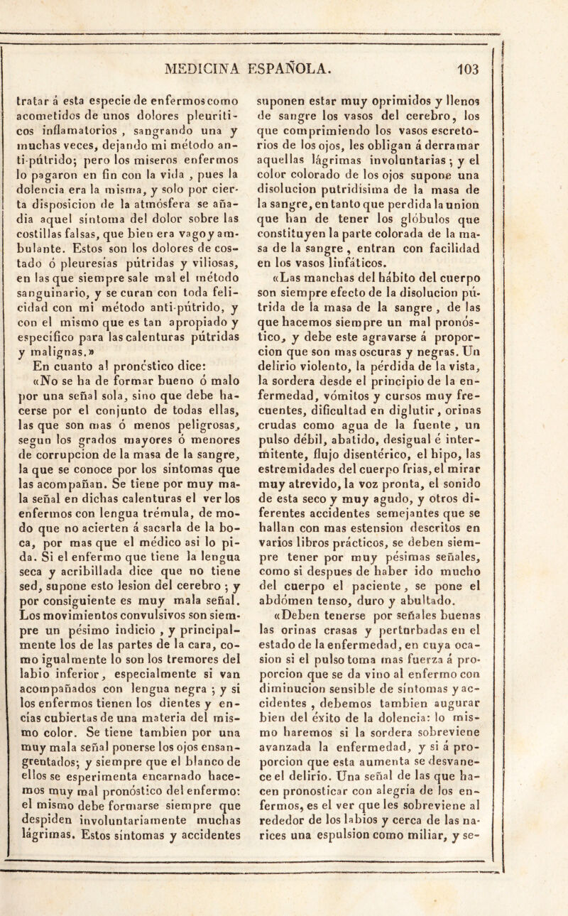 tratar á esta especie de enfermos como acometidos de unos dolores pleuritis eos inflamatorios , sangrando una y muchas veces, dejando mi método an- ti-pútrido; pero los miseros enfermos lo pagaron en fin con la vida , pues la dolencia era la misma, y solo por cier- ta disposición de la atmósfera se ana- dia aquel síntoma del dolor sobre las costillas falsas, que bien era vagoy am- bulante. Estos son los dolores de cos- tado ó pleuresías pútridas y viliosas, en lasque siempre sale mal el método sanguinario, y se curan con toda feli- cidad con mi método anti pútrido, y con el mismo que es tan apropiado y específico para las calenturas pútridas y malignas.» En cuanto al pronóstico dice: «No se ha de formar bueno ó malo por una señal sola, sino que debe ha- cerse por el conjunto de todas ellas, las que son mas ó menos peligrosas^ según los grados mayores ó menores de corrupción de la masa de la sangre, la que se conoce por los síntomas que las acompañan. Se tiene por muy ma- la señal en dichas calenturas el verlos enfermos con lengua trémula, de mo- do que no acierten á sacarla de la bo- ca, por mas que el médica asi lo pi- da. Si el enfermo que tiene la lengua seca y acribillada dice que no tiene sed, supone esto lesión del cerebro ; y por consiguiente es muy mala señal. Los movimientos convulsivos son siem- pre un pésimo indicio , y principal- mente los de las partes de la cara, co- mo igualmente lo son los tremores del labio inferior, especialmente si van acompañados con lengua negra ; y si los enfermos tienen los dientes y en- cías cubiertas de una materia del mis- mo color. Se tiene también por una muy mala señal ponerse los ojos ensan- grentados; y siempre que el blanco de ellos se esperimenta encarnado hace- mos muy mal pronóstico del enfermo: el mismo debe formarse siempre que despiden involuntariamente muchas lágrimas. Estos síntomas y accidentes suponen estar muy oprimidos y llenos de sangre los vasos del cerebro, los que comprimiendo los vasos escreto- rios de los ojos, les obligan á derramar aquellas lágrimas involuntarias ; y el color colorado de los ojos supone una disolución putridísima de la masa de la sangre, en tanto que perdida la unión que han de tener los glóbulos que constituyen la parte colorada de la ma- sa de la sangre , entran con facilidad en los vasos linfáticos, «Las manchas del hábito del cuerpo son siempre efecto de la disolución pú- trida de la masa de la sangre , de las que hacemos siempre un mal pronós- tico^ y debe este agravarse á propor- ción que son mas oscuras y negras. Un delirio violento, la pérdida de la vista, la sordera desde el principio de la en- fermedad, vómitos y cursos muy fre- cuentes, dificultad en diglutir, orinas crudas como agua de la fuente , un pulso débil, abatido, desigual é inter- mitente, flujo disentérico, el hipo, las estreraidades del cuerpo Trias, el mirar muy atrevido, la voz pronta, el sonido de esta seco y muy agudo, y otros di- ferentes accidentes semejantes que se hallan con mas estension descritos en varios libros prácticos, se deben siem- pre tener por muy pésimas señales, como si después de haber ido mucho del cuerpo el paciente, se pone el abdomen tenso, duro y abultado. «Deben tenerse por señales buenas las orinas crasas y perturbadas en el estado de la enfermedad, en cuya oca- sión si el pulso toma mas fuerza á pro- porción que se da vino al enfermo con diminución sensible de síntomas y ac- cidentes , debemos también augurar bien del éxito de la dolencia: lo mis- mo haremos si la sordera sobreviene avanzada la enfermedad, y si á pro- porción que esta aumenta se desvane- ce el delirio. Una señal de las que ha- cen pronosticar con alegría de los en- fermos, es el ver que les sobreviene al rededor de los labios y cerca de las na- rices una espulsion como miliar, y se-