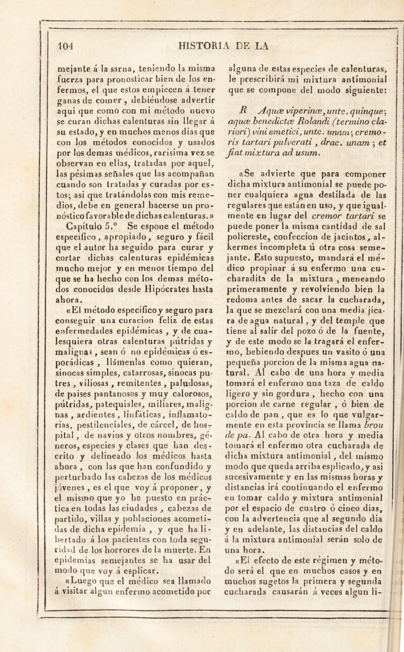 mejante á la sarna, teniendo la misma fuerza para pronosticar bien ile los en- fermos, el que estos eiupiecen á tener ganas de comer , debiéndose advertir aquí que como con mi método nuevo se curan dichas calenturas sin llegar á su estado, y en muchos menos días que con los métodos conocidos y usados por los demas médicos, rarísima vez se observan en ellas, tratadas por aquel, las pésimas señales que las acompañan cuando son tratadas y curadas por es- tos*, asi que tratándolas con mis reme- dios, debe en general hacerse un pro- nósticofavorable de dichas calenturas.» Capítulo Se espone el método específico, apropiado, seguro y fácil que el autor ha seguido para curar y cortar dichas calenturas epidémicas mucho mejor y en menos tiempo del que se ha hecho con los demás méto- dos conocidos desde Hipócrates hasta ahora. «El método específicoy seguro para conseguir una curación feliz de estas enfermedades epidémicas , y de cua- lesquiera otras calenturas pútridas y maligna; , sean ó no epidémicas ó es- porádicas , llámenlas como quieran, sínocas simples, catarrosas, sinocas pu* tres , viliosas , remitentes , paludosas, de países pantanosos y muy calorosos, pútridas, patequiales, miliares, malig- nas , ardientes , linfáticas, inflamato- rias, pestilenciales, de cárcel, de hos- pital , de navios y otros nombres, gé- neros, especies y clases que han des- crito y delineado ios médicos hasta ahora , con las que han confundido y perturbado las cabezas de los médicos jóvenes , es el que voy á proponer, y el mismo que yo he puesto en prác- tica en todas las ciudades , cabezas de partido, villas y poblaciones acometi- das de dicha epidemia , y que ha li - bertado á los pacientes con toda segu- ridad de los horrores de la muerte. En epidemias semejantes se ha usar del modo que voy á esplicar, «Luego que el médico sea llamado á visitar algún enfermo acometido por alguna de estas especies de calenturas, le prescribirá mi mixtura antimonial que se compone del modo siguiente: ^qiice viperina, unte, quinqué^ aqiice henedíctee Rolandi (termino da- riori) dni emetici^ unte. unani \ cremo- rls tartarí pulverati , drac, unam *, et fíat mixtura ad usum, «Se advierte que para componer dicha mixtura antimonial se puede po- ner cualquiera agua destilada de las regulares que están en uso, y que igual- mente en lugar del crémor tartarí se puede poner la misma cantidad de sal policreste, confección de jacintos, al- kerraes incompleta ú otra cosa seme- jante. Esto supuesto, mandará el mé- dico propinar á su enfermo una cu- charadita de la mixtura , meneando primeramente y revolviendo bien la redoma antes de sacar la cucharada, la que se mezclará con una media jica- ra de agua natural, y del temple que tiene al salir del pozo ó de la fuente, y de este modo se !a tragará el enfer- mo, bebiendo después uti vasito ó una pequeña porción de la misma agua na- tural. Al cabo de una hora y media v tomará el enfermo una taza de caldo ligero y sin gordura , hecho con una porción de carne regular , ó bien de caldo de pan , que es lo que vulgar- mente en esta provincia se lia nía brou de pa. A! cabo de otra hora y media lomará el enfermo otra cucharada de dicha mixtura antimonial , del mismo modo que queda arriba esp!icado,y asi sucesivamente y en las mismas horas y distancias irá continuando el enfermo en tomar caldo y mixtura antimonial por el espacio de cuatro ó cinco días, I con la advertencia que al segundo dia i y en adelante, las distancias del caldo á la mixtura antimonial serán solo de una hora. «Ei efecto de este régimen y méto- i do será el que en muchos casos y en | muchos sugetos la primera y segunda j cucharada causarán á veces algún li- - O