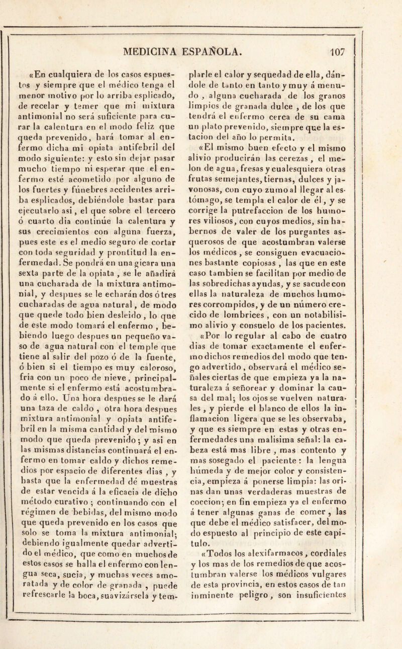 «En cualquiera de los casos espues- tos y siempre que el médico tenga el menor motivo por lo arriba esplicado, de recelar y temer que mi mixtura antimonial no será suficiente para cu- rar la calentura en el modo feliz que queda prevenido, hará tomar al en- fermo dicha mi opiata antifebril del modo siguiente: y esto sin dejar pasar mucho tiempo ni esperar que el en- fermo esté acometido por alguno de los fuertes y fúnebres accidentes arri- ba esplicados, debiéndole bastar para ejecutarlo asi, el que sobre el tercero ó cuarto dia continúe la calentura y sus crecimientos con alguna fuerza, pues este es e! medio seguro de cortar con toda seguridad y prontitud la en- fermedad. Se pondrá en una gícara una sexta parte de la opiata , se le añadirá una cucharada de la mixtura antimo- nial, y después se le echarán dos ótres cucharadas de agua natural, de modo que quede todo bien desleído , lo que de este modo tomará el enfermo , be- biendo luego después un pequeño va- so de agua natural con el temple que tiene al salir del pozo ó de la fuente, ó bien si el tiempo es muy caloroso, fria con un poco de nieve, principal- mente si el enfermo está acostumbra- do á ello. Una hora después se le dará una taza de caldo , otra hora después mixtura antimonial y opiata antife- bril en la misma cantidad y del mismo modo que queda prevenido; y asi en las mismas distancias continuará el en- fermo en tomar caldo y dichos reme- dios por espacio de diferentes dias , y hasta que la enfermedad dé muestras de estar vencida á la eficacia de dicho método curativo ; continuando con el régimen de bebidas, del mismo modo que queda prevenido en los casos que solo se toma la mixtura antimonial; debiendo igualmente quedar adverti- do el médico, que como en muchosde estos casos se halla el enfermo con len- gua seca, sucia, y muchas veces amo- ratada y de color de granada , puede refrescarle la boca, suavizársela y tem- plarle el calor y sequedad de ella, dán- dole de tanto en tanto y muy á menu- do , al guna cucharada de los granos limpios de granada dulce , de los que tendrá el enfermo cerca de su cama un plato prevenido, siempre que la es- tación del año lo permita. «El mismo buen efecto y el mismo alivio producirán las cerezas , el me- lón de agua, fresas y cualesquiera otras frutas semejantes,tiernas, dulces y ja- vonosas, con cuyo zumo al llegar al es- tómago, se templa el calor de él, y se corrige la putrefacción de los humo- res viliosos, con cuyos medios, sin ha - hemos de valer de los purgantes as- querosos de que acostumbran valerse los médicos , se consiguen evacuacio- nes bastante copiosas , las que en este caso también se facilitan por medio de las sobredichas ayudas, y se sacude con ellas la natu raleza de muchos humo- res corrompidos, y de un número cre- cido de lombrices , con un notabilísi- mo alivio y consuelo de los pacientes. «Por lo regular al cabo de cuatro dias de tomar exactamente el enfer- mo dichos remedios del modo que ten- go advertido , observará el médico se- ñales ciertas de que empieza ya la na- turaleza á señorear y dominar la cau- sa del mal; los ojos se vuelven natura- les , y pierde el blanco de ellos la in- flamación ligera que se les observaba, y que es siempre en estas y otras en- fermedades una malísima señal: la ca- beza está mas libre , mas contento y mas sosegado el paciente : la lengua húmeda y de mejor color y consisten- cia, empieza á ponerse limpia: las ori- nas dan unas verdaderas muestras de cocción; en fin empieza ya el enfermo á tener algunas ganas de comer , las que debe el médico satisfacer, del mo- do espuesto al principio de este capí- tulo. «Todos los alexifarmacos, cordiales y los mas de los remedios de que acos- tumbran valerse los médicos vulgares de esta provincia, en estos casos de tan inminente peligro, son insuficientes