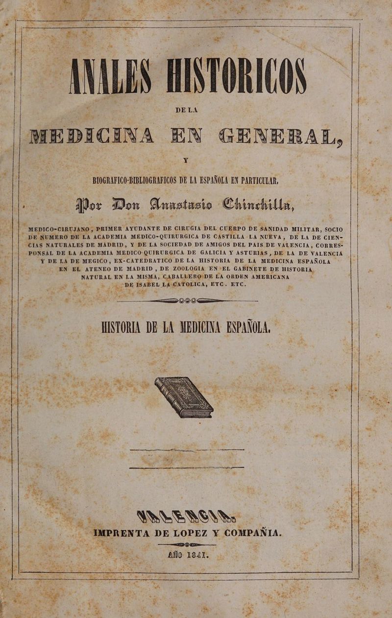 ANALES MINTORICOS DELA > MEDICINA EN GENEBAL, Y ¿Pos Don Annstasio Chinchilla, x MEDICO-CIRUJANO , PRIMER AYUDANTE DE CIRUGIA DEL CUERPO DE SANIDAD MILITAR, SOCIO DE NUMERO DE LA ACADEMIA MEDICO-QUIRURGICA DE CASTILLA LA NUEVA, DE LA DE CIEN- CIAS NATURALES DE MADRID, Y DE LA SOCIEDAD DE AMIGOS DEL PAIS DE VALENCIA, CORRES- -PONSAL DE LA ACADEMIA MEDICO: QUIRURGICA DE GALICIA Y ASTURIAS, DE LA DE VALENCIA Y DE LA DE MEGICO, EX-CATEDRATICO DE LA HISTORIA DE LA MEDICINA ESPAÑOLA EN EL ATENEO DE MADRID , DE ZOOLOGIA EN-*EL GABINETE DE HISTORIA NATURAL EN LA MISMA, CABALLERODE LA ORDEN AMERICANA 22 DE ISABEL. LA CATOLICA, ETC. ETC. ¿sn E A => IVA — HISTORIA DE LA MEDICINA ESPAÑOLA, ANVYENSNV do — IMPRENTA DE LOPEZ Y COMPAÑIA. ao e o e —— EA ee A AA | AÑO 184X.
