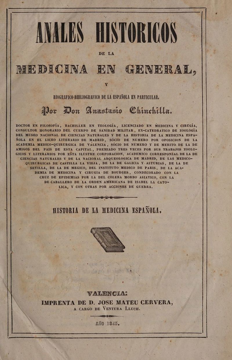 AS, HISTORIC MEDICINA EN GENERAL, Y : | BIOGRAFICO-BIBLIOGRAFICO DE LA ESPAÑOLA EN PARTICULAR, 2P0+ Don Anrstusio | Chimehilla, DOCTOR EN FILOSOFÍA, BACHILLER EN TEOLOGÍA, LICENCIADO EN MEDICINA Y CIRUGÍA, CONSULTOR HONORARIO DEL CUERPO DE SANIDAD MILITAR, EX-CATEDRATICO DE ZOOLOGÍA DEL MUSEO NACIONAL DE CIENCIAS NATURALES Y DE LA HISTORIA DE LA MEDICINA ESPA- ÑOLA EN EL LICEO -LITERARIO DE MADRID, SÓCIO DE NUMERO POR OPOSICION DE LA ACADEMIA MEDICO-QUIRURGICA DE VALENCIA, SÓCIO DE NUMERO Y DE MERITO DE LA DE AMIGOS DEL PAIS DE ESTA CAPITAL, PREMIADO TRES VECES POR SUS TRABAJOS ZOOLO- GICOS Y LITERARIOS POR ESTA ILUSTRE CORPORACION, ACADEMICO CORRESPONSAL DE LA DE CIENCIAS NATURALES Y DE LA NACIONAL ARQUEOLOGICA DE MADRID, DE LAS MEDICO- QUIRURGICAS DE CASTILLA LA VIEJA, DE LA DE GALICIA Y. ASTURIAS, DE LA DE SEVILLA, DE LA DE MEGICO, DEL INSTITUTO MEDICO DE PARIS, DE LA ACA-= DEMIA DE MEDICINA Y CIRUGIA: DE BOURGES, CONDECORADO CON LA CRUZ DE EPIDEMIAS POR LA DEL COLERA MORBO ASIATICO, CON LA DE CABALLERO DE'LA ORDEN AMERICANA DE ISABEL LA CATO- ' LICA, Y CON OTRAS POR ACCIONES DE GUERRA, IA HISTORIA DE LA MEDICINA ESPAÑOLA, VALENCIA: IMPRENTA DE D. JOSE MATEU CERVERA, Ñ A CARGO DE VENTURA LLUcH. ¡ h: k d a ANDE — AÑO 1845.