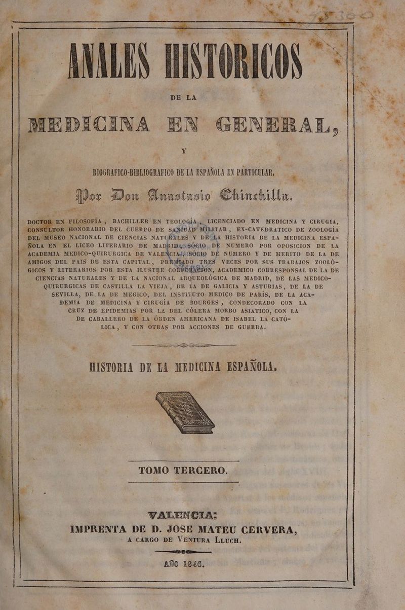 cal A be d Y Cd Í — e E RT | LES HISTORICOS + ms DA Y A | MEDICINA EN GENERAL, pe Y ió , y BIOGRAFICO BIBLIOGRAFICO DE LA ESPAÑOLA EN PARTICULAR, dó hey apor Som: Emustasio € Chinchilla, E cin EN FILOSOFÍA , BACHILLER EN TEOLOGÍA, LICENCIADO EN MEDICINA Y CIRUGIA, CO 'SULTOR HONORARIO DEL CUERPO DE SANIDAD” MILITAR, EX-CATEDRATICO DE ZOOLOGÍA Pr MUSEO NACIONAL DE CIENCIAS NATURALES Y DE LA HISTORIA DE LA MEDICINA ESPA- ÑOLA EN EL LICEO LITERARIO DE MADRIDAO/9ÓGIO, DE NUMERO POR OPOSICION DE LA ACADEMIA MEDICO-QUIRURGICA DE VALENCIA/(SÓCIO DE NUMERO Y DE MERITO DE La DE “AMIGOS DEL PAIS DE ESTA CAPITAL, PREMIADO TRES VECES POR SUS TRABAJOS ZOOLÓ- GICOS Y LITERARIOS POR ESTA ILUSTRE CORPORACION, ACADEMICO CORRESPONSAL DE LA DE CIENCIAS NATURALES Y DE LA NACIONAL ARQUEOLÓGICA DE MADRID, DE LAS MEDICO- QUIRURGICAS DE CASTILLA LA VIEJA, DE LA DE GALICIA Y ASTURIAS, DE LA DE SEVILLA, DE LA DE MEGICO, DEL INSTITUTO MEDICO DE PARÍS, DE LA ACA- DEMIA DE MEDICINA Y CIRUGÍA DE BOURGES , CONDECORADO CON LA CRUZ DE EPIDEMIAS POR LA DEL CÓLERA MORBO ASIATICO, CON LA DE CABALLERO DE LA ÓRDEN AMERICANA DE ISABEL LA CATÓ- LICA, Y CON OTRAS POR ACCIONES DE GUERRA. A A OS AS x——— > A —_————Á HISTORIA DE LA MEDICINA ESPAÑOLA. TOMO TERCERO. | VALENCIA: IMPRENTA DE D. JOSE MATEU CERVERA, A CARGO DE VENTURA LLucH. A Ak. AÑO 1826.