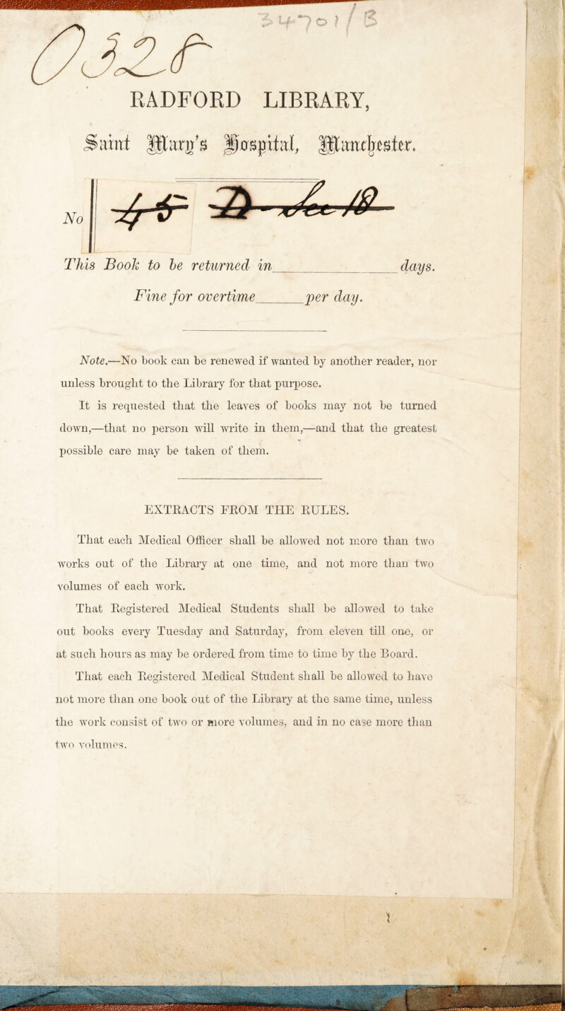 RADFORD LIBRARY, t No This Booh to he returned in days. Fine for overtime_per day. Note.—No book can be renewed if wanted by another reader, nor unless brought to the Library for that purpose. It is requested that the leaves of books may not be turned down,—that no person will write in them,—and that the greatest possible care may be taken of them. EXTRACTS FROM THE RULES. That each Medical Officer shall be allowed not more than two works out of the Library at one time, and not more than two volumes of each work. That Registered Medical Students shall he allowed to take out books every Tuesday and Saturday, from eleven till one, or at such hours as may be ordered from time to time by the Board. That each Registered Medical Student shall be allowed to have not more than one book out of the Library at the same time, unless the work consist of two or more volumes, and in no case more than two volumes.