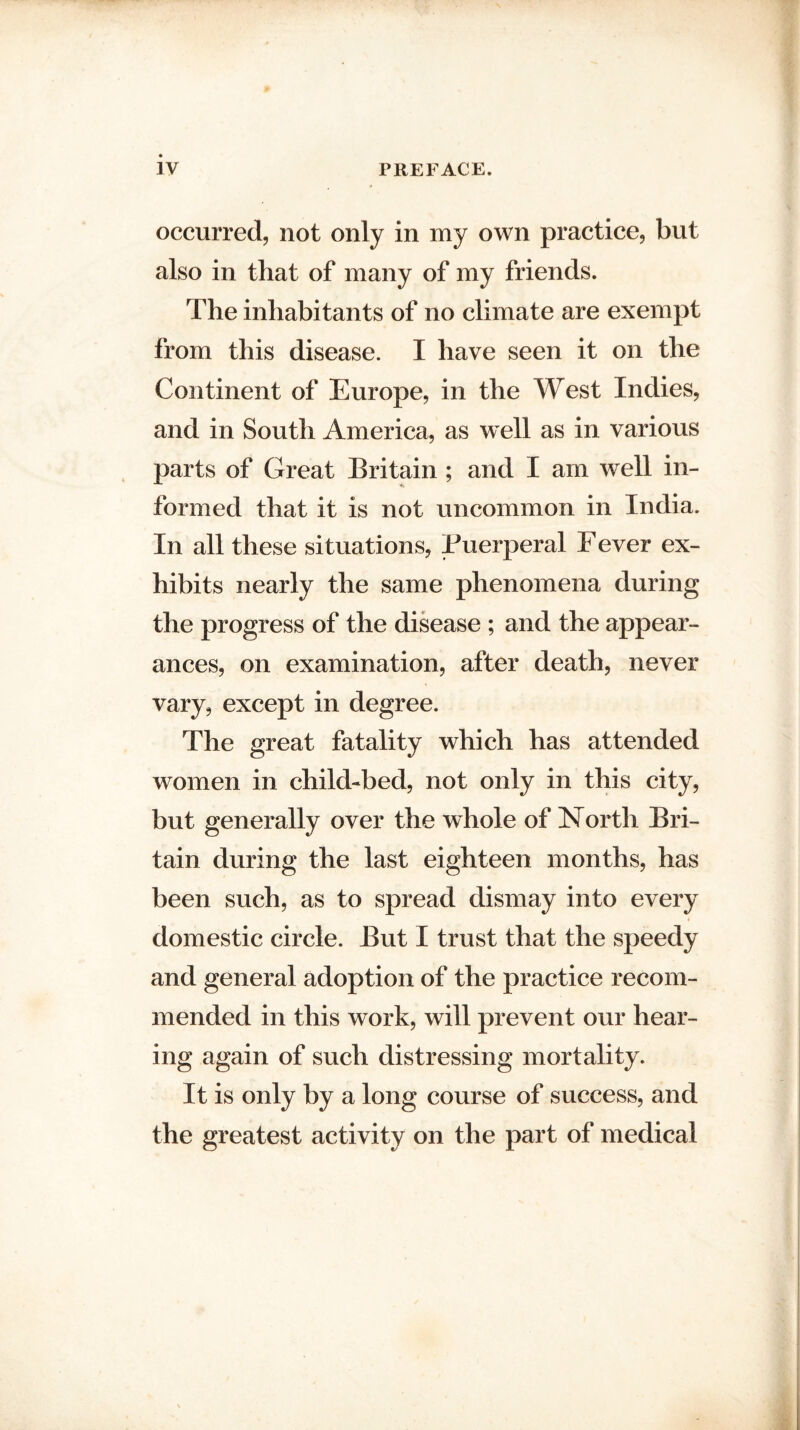 occurred, not only in my own practice, but also in that of many of my friends. The inhabitants of no climate are exempt from this disease. I have seen it on the Continent of Europe, in the West Indies, and in South America, as well as in various parts of Great Britain ; and I am well in¬ formed that it is not uncommon in India. In all these situations, Puerperal Fever ex¬ hibits nearly the same phenomena during the progress of the disease ; and the appear¬ ances, on examination, after death, never vary, except in degree. The great fatality which has attended women in child-bed, not only in this city, but generally over the whole of North Bri¬ tain during the last eighteen months, has been such, as to spread dismay into every domestic circle. But I trust that the speedy and general adoption of the practice recom¬ mended in this work, will prevent our hear¬ ing again of such distressing mortality. It is only by a long course of success, and the greatest activity on the part of medical