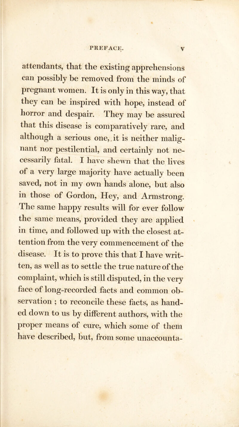 attendants, that the existing apprehensions can possibly be removed from the minds of pregnant women. It is only in this way, that they can be inspired with hope, instead of horror and despair. They may be assured that this disease is comparatively rare, and although a serious one,*it is neither malig¬ nant nor pestilential, and certainly not ne¬ cessarily fatal. I have shewn that the lives of a very large majority have actually been saved, not in my own hands alone, but also in those of Gordon, Hey, and Armstrong. The same happy results will for ever follow the same means, provided they are applied in time, and followed up with the closest at¬ tention from the very commencement of the disease. It is to prove this that I have writ¬ ten, as well as to settle the true nature of the complaint, which is still disputed, in the very face of long-recorded facts and common ob¬ servation ; to reconcile these facts, as hand¬ ed down to us by different authors, with the proper means of cure, which some of them have described, but, from some unaccounta-