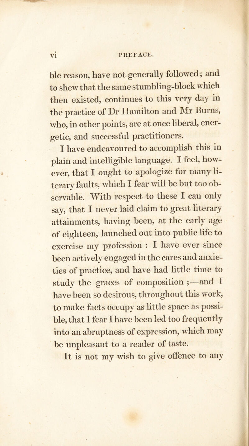 ble reason, have not generally followed; and to shew that the same stumbling-block which then existed, continues to this very day in the practice of Dr Hamilton and Mr Burns, who, in other points, are at once liberal, ener¬ getic, and successful practitioners. I have endeavoured to accomplish this in plain and intelligible language. I feel, how¬ ever, that I ought to apologize for many li¬ terary faults, which I fear will be but too ob¬ servable. With respect to these I can only say, that I never laid claim to great literary attainments, having been, at the early age of eighteen, launched out into public life to exercise my profession : I have ever since been actively engaged in the cares and anxie¬ ties of practice, and have had little time to study the graces of composition and I have been so desirous, throughout this work, to make facts occupy as little space as possi¬ ble, that I fear I have been led too frequently into an abruptness of expression, which may be unpleasant to a reader of taste. It is not my wish to give offence to any