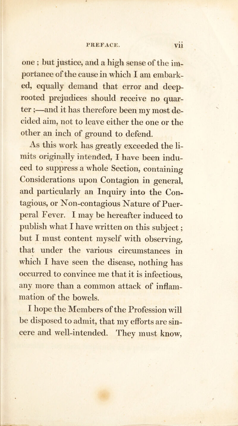 • • one ; but justice, and a high sense of the im¬ portance of the cause in which I am embark¬ ed, equally demand that error and deep- rooted prejudices should receive no quar¬ ter ;—and it has therefore been my most de¬ cided aim, not to leave either the one or the other an inch of ground to defend. As this work has greatly exceeded the li¬ mits originally intended, I have been indu¬ ced to suppress a whole Section, containing Considerations upon Contagion in general, and particularly an Inquiry into the Con¬ tagious, or Non-contagious Nature of Puer¬ peral F ever. I may be hereafter induced to publish what I have written on this subject; but I must content myself with observing, that under the various circumstances in which I have seen the disease, nothing has occurred to convince me that it is infectious, any more than a common attack of inflam¬ mation of the bowels. I hope the Members of the Profession will be disposed to admit, that my efforts are sin¬ cere and well-intended. They must know,