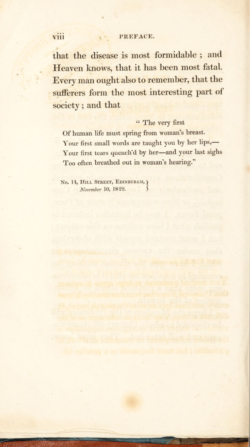 that the disease is most formidable ; and Heaven knows, that it has been most fatal. . Every man ought also to remember, that the sufferers form the most interesting part of society; and that “ The very first Of human life must spring from woman’s breast. Your first small words are taught you by her lips,—- Your first tears quench'd by her—and your last sighs Too often breathed out in woman’s hearing.” No. 14, Hill Street, Edinburgh,